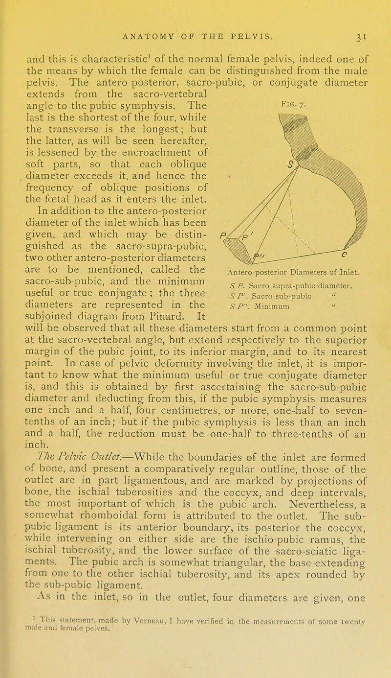 and this is characteristic1 of the normal female pelvis, indeed one of the means by which the female can be distinguished from the male pelvis. The antero posterior, sacro-pubic, or conjugate diameter extends from the sacro-vertebral angle to the pubic symphysis. The last is the shortest of the four, while the transverse is the longest; but the latter, as will be seen hereafter, is lessened by the encroachment of soft parts, so that each oblique diameter exceeds it, and hence the frequency of oblique positions of the fcetal head as it enters the inlet. In addition to the antero-posterior diameter of the inlet which has been given, and which may be distin- guished as the sacro-supra-pubic, two other antero-posterior diameters are to be mentioned, called the sacro-sub-pubic, and the minimum useful or true conjugate ; the three diameters are represented in the subjoined diagram from Pinard. It will be observed that all these diameters start from a common point at the sacro-vertebral angle, but extend respectively to the superior margin of the pubic joint, to its inferior margin, and to its nearest point. In case of pelvic deformity involving the inlet, it is impor- tant to know what the minimum useful or true conjugate diameter is, and this is obtained by first ascertaining the sacro-sub-pubic diameter and deducting from this, if the pubic symphysis measures one inch and a half, four centimetres, or more, one-half to seven- tenths of an inch; but if the pubic symphysis is less than an inch and a half, the reduction must be one-half to three-tenths of an inch. The Pelvic Outlet.—While the boundaries of the inlet are formed of bone, and present a comparatively regular outline, those of the outlet are in part ligamentous, and are marked by projections of bone, the ischial tuberosities and the coccyx, and deep intervals, the most important of which is the pubic arch. Nevertheless, a somewhat rhomboidal form is attributed to the outlet. The sub- pubic ligament is its anterior boundary, its posterior the coccyx, while intervening on either side are the ischio-pubic ramus, the ischial tuberosity, and the lower surface of the sacro-sciatic liga- ments. The pubic arch is somewhat triangular, the base extending from one to the other ischial tuberosity, and its apex rounded by the sub-pubic ligament. As in the inlet, so in the outlet, four diameters are given, one This slatement, made by Verneaii, I have verified in the measurements of some twenty male and female pelves. FIG. 7. Antero-posterior Diameters of Inlet. 5 P. Sacro supra-pubic diameter. 5 P. Sacro-sub-pubic  6 P. Minimum 
