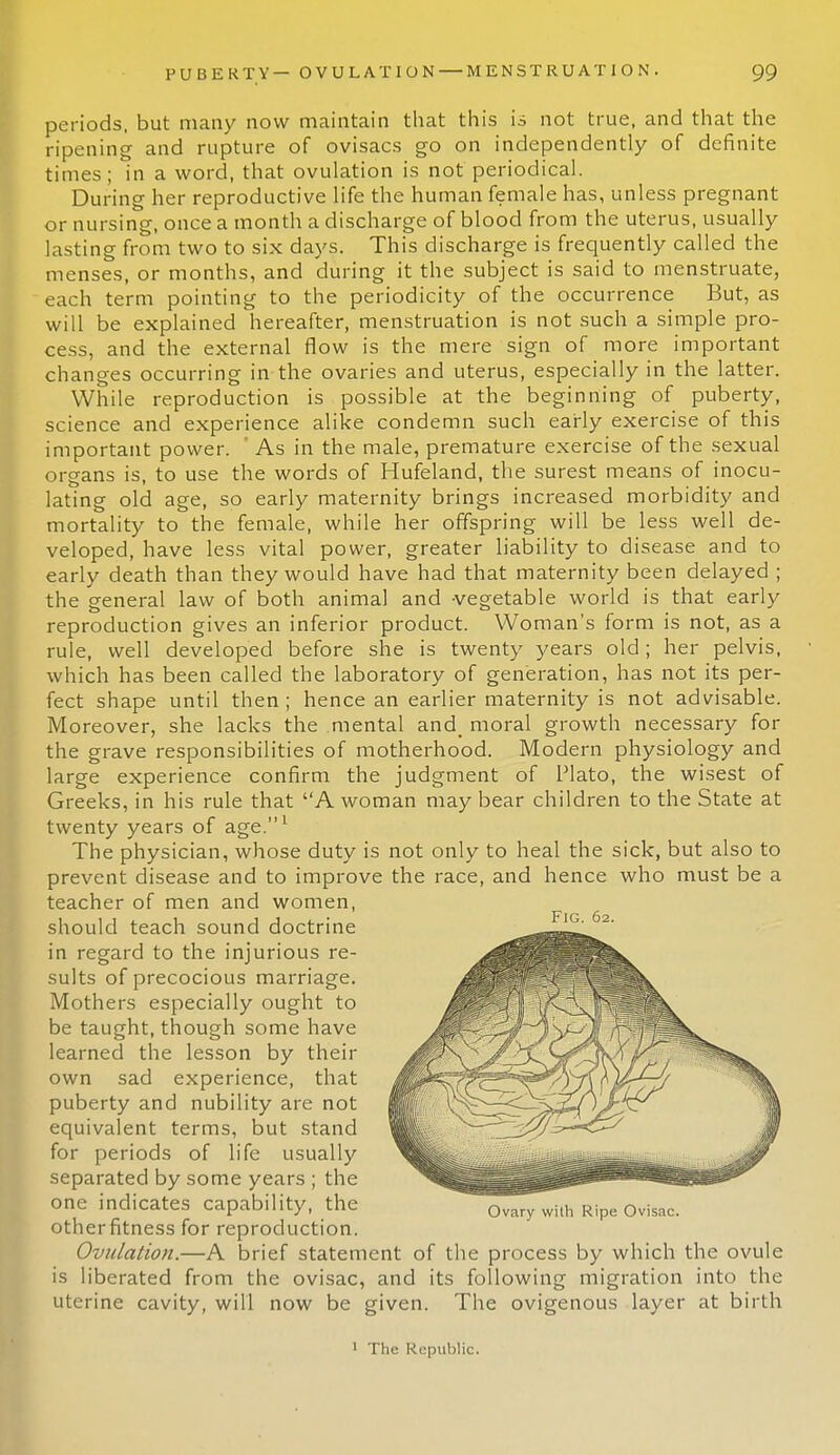 periods, but many now maintain that this is not true, and that the ripening and rupture of ovisacs go on independently of definite times; in a word, that ovulation is not periodical. During her reproductive life the human female has, unless pregnant or nursing, once a month a discharge of blood from the uterus, usually lasting from two to six days. This discharge is frequently called the menses, or months, and during it the subject is said to menstruate, each term pointing to the periodicity of the occurrence But, as will be explained hereafter, menstruation is not such a simple pro- cess, and the external flow is the mere sign of more important changes occurring in the ovaries and uterus, especially in the latter. While reproduction is possible at the beginning of puberty, science and experience alike condemn such early exercise of this important power. ' As in the male, premature exercise of the sexual organs is, to use the words of Hufeland, the surest means of inocu- lating old age, so early maternity brings increased morbidity and mortality to the female, while her offspring will be less well de- veloped, have less vital power, greater liability to disease and to early death than they would have had that maternity been delayed ; the general law of both animal and -vegetable world is that early reproduction gives an inferior product. Woman's form is not, as a rule, well developed before she is twenty years old ; her pelvis, which has been called the laboratory of generation, has not its per- fect shape until then ; hence an earlier maternity is not advisable. Moreover, she lacks the mental and_ moral growth necessary for the grave responsibilities of motherhood. Modern physiology and large experience confirm the judgment of Plato, the wisest of Greeks, in his rule that A woman may bear children to the State at twenty years of age.1 The physician, whose duty is not only to heal the sick, but also to prevent disease and to improve the race, and hence who must be a teacher of men and women, should teach sound doctrine in regard to the injurious re- sults of precocious marriage. Mothers especially ought to be taught, though some have learned the lesson by their own sad experience, that puberty and nubility are not equivalent terms, but stand for periods of life usually separated by some years ; the one indicates capability, the otherfitness for reproduction. Ovulation.—A brief statement of the process by which the ovule is liberated from the ovisac, and its following migration into the uterine cavity, will now be given. The ovigenous layer at birth Fig. 62. Ovary with Ripe Ovisac. 1 The Republic.