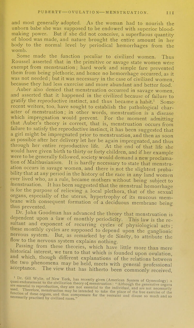 and most generally adopted. As the woman had to nourish the unborn babe she was supposed to be endowed with superior blood- making power. But if she did not conceive, a superfluous quantity of blood was made, and nature brought the entire amount in her body to the normal level by periodical hemorrhages from the womb. Some made the function peculiar to civilized women. Thus Roussel asserted that in the primitive or savage state women were exempt from menstruation; hard work and simple fare prevented them from being plethoric, and hence no hemorrhage occurred, as it was not needed ; but it was necessary in the case of civilized women, because they had less exercise and more abundant and better food.' Auber also denied that menstruation occurred in savage women, and asserted that it happened in the civilized because of failure to gratify the reproductive instinct, and thus became a habit.1 Some- recent writers, too, have sought to establish the pathological char- acter of menstruation; in other words, menstruation is a disease which impregnation would prevent. For the moment admitting that Auber's theory is correct, that is, menstruation occurs from failure to satisfy the reproductive instinct, it has been suggested that a girl might be impregnated prior to menstruation, and then as soon as possible after her delivery let her be again impregnated, and thus through her entire reproductive life. At the end of that life she would have given birth to thirty or forty children, and if her example were to be generally followed, society would demand a new proclama- tion of Malthusianism. It is hardly necessary to state that menstru- ation occurs in savage women, and there is not the slightest proba- bility that at any period in the history of the race in any land women ever lived who, as a rule, became mothers without being subject to menstruation. It has been suggested that the menstrual hemorrhage is for the purpose of relieving a local plethora, that of the sexual organs, especially of the uterus, hypertrophy of its mucous mem- brane with consequent formation of a deciduous membrane being thus prevented. Dr. John Goodman has advanced the theory that menstruation is dependent upon a -law of monthly periodicity. This law is the re- sultant and exponent of recurring cycles of physiological acts • these monthly cycles are supposed to depend upon the ganglionic nervous system. But, as remarked by de Sinety, to attribute the now to the nervous system explains nothing. Passing from these theories, which have little more than mere historical interest, we turn to that which is founded upon ovulation and which, though different explanations of the relations between the two phenomena may be held, meets with general professional acceptance. The view that has hitherto been commonly received, 8uLS;^SC; °,l NeW,York' h recent,y g'ven (American System of Gynecology) a 2^e„,hftn t0.th«CiV,1!fti0n lheoryoC'^nstrua.ion: Although the generative org; ns d 'X r ?°Vl,Cyar^ 0t eSSentia' '° ,he individual. mda» not necessarily function o 1 struat.on may be mtended to take the place of .he free exercise of the SS^£SS^3^M -US COm',ensate for ,he restraint and disuse so much and so c^cibarny practised by civilized races.