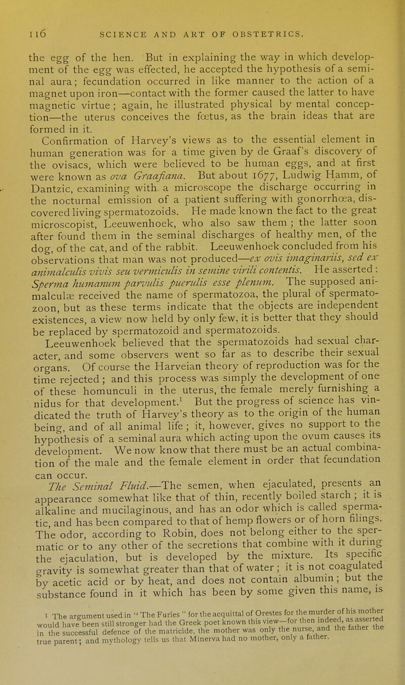 the egg of the hen. But in explaining the way in which develop- ment of the egg was effected, he accepted the hypothesis of a semi- nal aura; fecundation occurred in like manner to the action of a magnet upon iron—contact with the former caused the latter to have magnetic virtue ; again, he illustrated physical by mental concep- tion—the uterus conceives the foetus, as the brain ideas that are formed in it. Confirmation of Harvey's views as to the essential element in human generation was for a time given by de Graaf's discovery of the ovisacs, which were believed to be human eggs, and at first were known as ova Graafiana. But about 1677, Ludwig Hamm, of Dantzic, examining with, a microscope the discharge occurring in the nocturnal emission of a patient suffering with gonorrhoea, dis- covered living spermatozoids. He made known the fact to the great microscopist, Leeuwenhoek, who also saw them ; the latter soon after found them in the seminal discharges of healthy men, of the dog, of the cat, and of the rabbit. Leeuwenhoek concluded from his observations that man was not produced—ex ovis imaginariis, sed ex animalculis vivis seu vermiculis in semine virili contentis. He asserted : Sperma humanum parvulis puerulis esse plenum. The supposed ani- malculae received the name of spermatozoa, the plural of spermato- zoon, but as these terms indicate that the objects are independent existences, a view now held by only few, it is better that they should be replaced by spermatozoid and spermatozoids. Leeuwenhoek believed that the spermatozoids had sexual char- acter, and some observers went so far as to describe their sexual organs. Of course the Harveian theory of reproduction was for the time rejected; and this process was simply the development of one of these homunculi in the uterus, the female merely furnishing a nidus for that development.1 But the progress of science has vin- dicated the truth of Harvey's theory as to the origin of the human being, and of all animal life ; it, however, gives no support to the hypothesis of a seminal aura which acting upon the ovum causes its development. We now know that there must be an actual combina- tion of the male and the female element in order that fecundation can occur. The Seminal Fluid.—-The semen, when ejaculated, presents an appearance somewhat like that of thin, recently boiled starch ; it is alkaline and mucilaginous, and has an odor which is called sperma- tic and has been compared to that of hemp flowers or of horn filings. The odor, according to Robin, does not belong either to the sper- matic or to any other of the secretions that combine with it during the ejaculation, but is developed by the mixture. Its specific gravity is somewhat greater than that of water; it is not coagulated by acetic acid or by heat, and does not contain albumin ; but the substance found in it which has been by some given this name, is 1 The argument used in  The Furies  for the acquittal of Orestes for the murder of his mother woufd haveSbeen still stronger had the Greek poet known this view-for then mdeed in the successful defence of the matricide, the mother was only the nurse and the father the true parent; and mythology tells us that Minerva had no mother, only a father.