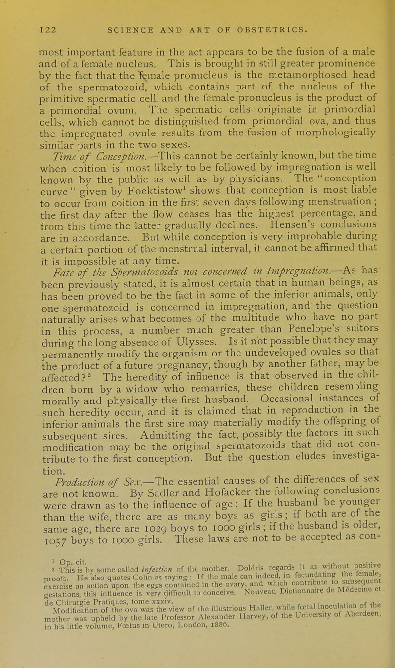 most important feature in the act appears to be the fusion of a male and of a female nucleus. This is brought in still greater prominence by the fact that the Yemale pronucleus is the metamorphosed head of the spermatozoid, which contains part of the nucleus of the primitive spermatic cell, and the female pronucleus is the product of a primordial ovum. The spermatic cells originate in primordial cells, which cannot be distinguished from primordial ova, and thus the impregnated ovule results from the fusion of morphologically- similar parts in the two sexes. Time of Conception.—This cannot be certainly known, but the time when coition is most likely to be followed by impregnation is well known by the public as well as by physicians. The conception curve  given by Foektistow1 shows that conception is most liable to occur from coition in the first seven days following menstruation ; the first day after the flow ceases has the highest percentage, and from this time the latter gradually declines. Hensen's conclusions are in accordance. But while conception is very improbable during a certain portion of the menstrual interval, it cannot be affirmed that it is impossible at any time. Fate of the Spermatozoids not concerned in Impregnation.—As has been previously stated, it is almost certain that in human beings, as has been proved to be the fact in some of the inferior animals, only one spermatozoid is concerned in impregnation, and the question naturally arises what becomes of the multitude who have no part in this process, a number much greater than Penelope's suitors during the long absence of Ulysses. Is it not possible that they may permanently modify the organism or the undeveloped ovules so that the product of a future pregnancy, though by another father, maybe affected?2 The heredity of influence is that observed in the chil- dren born by a widow who remarries, these children resembling morally and physically the first husband. Occasional instances of such heredity occur, and it is claimed that in reproduction in the inferior animals the first sire may materially modify the offspring of subsequent sires. Admitting the fact, possibly the factors in such modification may be the original spermatozoids that did not con- tribute to the first conception. But the question eludes investiga- tion. Production of Sex.—The essential causes of the differences of sex are not known. By Sadler and Hofacker the following conclusions were drawn as to the influence of age: If the husband be younger than the wife, there are as many boys as girls; if both are of the same age, there are 1029 boys to 1000 girls ; if the husband is older, 1057 boys to 1000 girls. These laws are not to be accepted as con- 2 This Is by some called infection of the mother. Doleris regards it as without positive nrools. He also quotes Colin as saying : If the male can indeed, in fecundating the female Sercfse an actionupon the eggs contained in the ovary, and which contribute, to^^equ^n gestations this influence is very difficult to conceive. Nouveau Dictionnaire de Medecine et &^&o^tViT^:^ of the illustrious Haller, while foetal inoculation of the mother was upheld by the late Professor Alexander Harvey, of the University of Aberdeen, in his little volume, Fcetus in Utero, London, 1886.