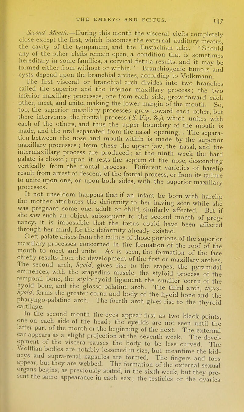 Second Month.—During this month the visceral clefts completely- close except the first, which becomes the external auditory meatus, the cavity of the tympanum, and the Eustachian tube. Should any of the other clefts remain open, a condition that is sometimes hereditary in some families, a cervical fistula results, and it may be formed either from without or within. Branchiogenic tumors and cysts depend upon the branchial arches, according to Volkmann. The first visceral or branchial arch divides into two branches called the superior and the inferior maxillary process; the two inferior maxillary processes, one from each side, grow toward each other, meet, and unite, making the lower margin of the mouth. So, too, the superior maxillary processes grow toward each other, but there intervenes the frontal process (S, Fig. 89), which unites with each of the others, and thus the upper boundary of the mouth is made, and the oral separated from the nasal opening. . The separa- tion between the nose and mouth within is made by the superior maxillary processes ; from these the upper jaw, the nasal, and the intermaxillary process are produced; at the ninth week the hard palate is closed; upon it rests the septum of the nose, descending vertically from the frontal process. Different varieties of harelip result from arrest of descent of the frontal process, or from its failure to unite upon one, or upon both sides, with the superior maxillary processes. It not unseldom happens that if an infant be born with harelip the mother attributes the deformity to her having seen while she was pregnant some one, adult or child, similarly affected. But if she saw such an object subsequent to the second month of preg- nancy, it is impossible that the foetus could have been affected through her mind, for the deformity already existed. Cleft palate arises from the failure of those portions of the superior maxillary processes concerned in the formation of the roof of the mouth to meet and unite. As is seen, the formation of the face chiefly results from the development of the first or maxillary arches. The second arch, hyoid, gives rise to the stapes, the pyramidal eminences, with the stapedius muscle, the styloid process of the temporal bone, the stylo-hyoid ligament, the smaller cornu of the hyoid bone, and the glosso-palatine arch. The third arch thyro- hyoid, forms the greater cornu and body of the hyoid bone and the pharyngo-palatine arch. The fourth arch gives rise to the thyroid cartilage. In the second month the eyes appear first as two black points one on each side of the head ; the eyelids are not seen until the latter part of the month or the beginning of the next. The external ear appears as a slight projection at the seventh week. The devel- opment of the viscera causes the body to be less curved. The Wolffian bodies are notably lessened in size, but meantime the kid- neys and supra-renal capsules are formed. The fingers and toes appear, but they are webbed. The formation of the external sexual organs begins, as previously stated, in the sixth week, but they pre- sent the same appearance in each sex; the testicles or the ovaries
