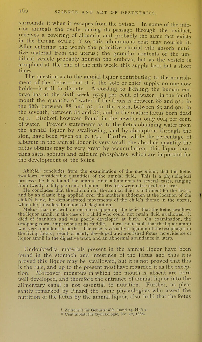 i6o surrounds it when it escapes from the ovisac. In some of the infe- rior animals the ovule, during its passage through the oviduct, receives a covering of albumin, and probably the same fact exists in the human ovule ; if so, this albuminous coat may nourish it. After entering the womb the primitive chorial villi absorb nutri- tive material from the uterus; the granular contents of the um- bilical vesicle probably nourish the embryo, but as the vesicle is atrophied at the end of the fifth week, this supply lasts but a short time. The question as to the amnial liquor contributing to the nourish- ment of the foetus—that it is the sole or chief supply no one now holds—is still in dispute. According to Fehling, the human em- bryo has at the sixth week 97.54 per cent, of water; in the fourth month the quantity of water of the foetus is between 88 and 93 ; in the fifth, between 88 and 93; in the sixth, between 83 and 90; in the seventh, between 82 and 85 ; and in the mature foetus born dead 74.1. Bischoff, however, found in the newborn only 66.4 per cent, of water. Preyer's statements as to the foetus obtaining water from the amnial liquor by swallowing, and by absorption through the skin, have been given on p. 134. Further, while the percentage of albumin in the amnial liquor is very small, the absolute quantity the foetus obtains may be very great by accumulation; this liquor con- tains salts, sodium and calcium phosphates, which are important for the development of the foetus. Ahlfeld1 concludes from the examination of the meconium, that the fetus swallows considerable quantities of the amnial fluid. This is a physiological process ; he has found the amnial fluid albuminous in several cases, ranging from twenty to fifty per cent, albumin. His tests were nitric acid and heat. He concludes that the albumin of the amnial fluid is nutriment for the fetus, and by an elastic bag applied over the mother's abdomen at the location of the child's back, he demonstrated movements of the child's thorax in the uterus, which he considered motions of deglutition. Mekus2 has met with an instance supporting the belief that the fetus swallows the liquor amnii, in the case of a child who could not retain fluid swallowed; it died of inanition and was poorly developed at birth. On examination, the oesophagus was impervious at its middle. It was noticeable that the liquor amnii was very abundant at birth. The case is virtually a ligation of the oesophagus in the living fetus ; result, a poorly developed and nourished fetus, no evidence ot liquor amnii in the digestive tract, and an abnormal abundance in utero. Undoubtedly, materials present in the amnial liquor have been found in the stomach and intestines of the foetus, and thus it is proved this liquor may be swallowed, but it is not proved that this is the rule, and up to the present most have regarded it as the excep- tion. Moreover, monsters in which the mouth is absent are born well developed, and therefore the entrance of amnial liquor into the alimentary canal is not essential to nutrition. Further, as plea- santly remarked by Pinard, the same physiologists who assert the nutrition of the foetus by the amnial liquor, also hold that the foetus 1 Zeitschrift fiir Geburtshiilfe, Band 14, Heft 2. 2 Centralblatt fur Gyruikologie, No. 42, 1888.