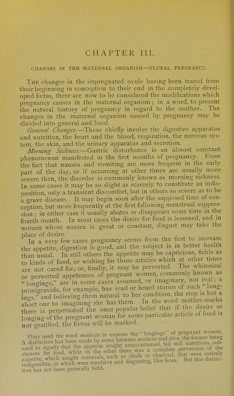 CHANGES IN THE MATERNAL ORGANISM—PLURAL PREGNANCY. The changes in the impregnated ovule having been traced from their beginning in conception to their end in the completely devel- oped foetus, there are now to be considered the modifications which pregnancy causes in the maternal organism ; in a word, to present the natural history of pregnancy in regard to the mother. The changes in the maternal organism caused by pregnancy may be divided into general and local. General Changes.—These chiefly involve the digestive apparatus and nutrition, the heart and the blood, respiration, the nervous sys- tem, the skin, and the urinary apparatus and secretion. Morning Sickness.—Gastric disturbance is an almost constant phenomenon manifested in the first months of pregnancy. From the fact that nausea and vomiting are more frequent in the early part of the day, or if occurring at other times are usually more severe then, the disorder is commonly known as morning sickness. In some cases it may be so slight as scarcely to constitute an indis- position, only a transient discomfort, but in others so severe as to be a grave disease. It may begin soon after the supposed time of con- ception, but more freauently at the first following menstrual suppres- sion ; in either case it usually abates or disappears some time in the fourth month. In most cases the desire for food is lessened, and in women whose nausea is great or constant, disgust may take the place of desire. In a very few cases pregnancy seems from the first to increase the appetite, digestion is good, and the subject is in better health than usual. In still others the appetite may be capricious fickle as to kinds of food, or wishing for those articles which at other times are not cared for, or, finally, it may be perverted. The whimsical or perverted appetences of pregnant women, commonly known as « longings, are in some cases assumed, or imaginary, not real; a primigravida. for example, has read or heard stones of such long- ?n s  and believing them natural to her condition, the step is but a short one to imagining she has them. In the word mother-marks there is perpetuated the once popular belief that if the desire or lon-ing of the pregnant woman for some particular article of food is notVatified, the foetus wiU be marked- Pliny used the word malacia to express the ^W^^^^SSS Sis ?ofS;dhaw^ Toother there was a complete gj^&g -this d— tionlias not been generally held.