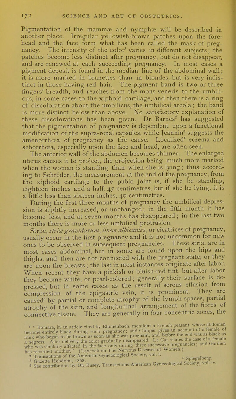 Pigmentation of the mammae and nymphae will be described in another place. Irregular yellowish-brown patches upon the fore- head and the face, form what has been called the mask of preg- nancy. The intensit)' of the color1 varies in different subjects; the patches become less distinct after pregnancy, but do not disappear, and are renewed at each succeeding pregnancy. In most cases a pigment deposit is found in the median line of the abdominal wall; it is more marked in brunettes than in blondes, but is very indis- tinct in those having red hair. The pigment band is two or three fingers' breadth, and reaches from the mons veneris to the umbili- cus, in some cases to the xiphoid cartilage, and then there is a ring of discoloration about the umbilicus, the umbilical areola; the band is more distinct below than above. No satisfactory explanation of these discolorations has been given. Dr. Barnes2 has suggested that the pigmentation of pregnancy is dependent upon a functional modification of the supra-renal capsules, while Jeannin3 suggests the amenorrhcea of pregnancy as the cause. Localized4 eczema and seborrhcea, especially upon the face and head, are often seen. The anterior wall of the abdomen becomes thinner. The enlarged uterus causes it to project, the projection being much more marked when the woman is standing than when she is lying; thus, accord- ing to Schroder, the measurement at the end of the pregnancy, from the xiphoid cartilage to the pubic joint is, if she be standing, eighteen inches and a half, 47 centimetres, but if she be lying, it is a little less than sixteen inches, 40 centimetres. During the first three months of pregnancy the umbilical depres- sion is slightly increased, or unchanged; in the fifth month it has become less, and at seven months has disappeared; in the last two months there is more or less umbilical protrusion. Striae, stria gravidarum, linea albicantes, or cicatrices of pregnancy, usually occur in the first pregnancy.and it is not uncommon for new ones to be observed in subsequent pregnancies. These striae are in most cases abdominal, but in some are found upon the hips and thighs, and then are not connected with the pregnant state, or they are upon the breasts ; the last in most instances originate after labor. When recent they have a pinkish or bluish-red tint, but after labor they become white, or pearl-colored; generally their surface is de- pressed, but in some cases, as the result of serous effusion from compression of the epigastric vein, it is prominent. They are caused5 by partial or complete atrophy of the lymph spaces, partial atrophy of the skin, and longitudinal arrangement of the fibres of connective tissue. They are generally in four concentric zones, the 1  Bomare, in an article cited by Blumenbach, mentions a French peasant, whose abdomen became entirely black during each pregnancy; and Camper gives an accountjjfl female of rank who began to be brown as soon as she was pregnant, and before the end was as black as a negress. After delivery the color gradually disappeared. Le Cat relates the case of ifemale who was similarly affected in the face only during three successive pregnanc.es; and Gardien has recorded another. (Laycock on The Nervous Diseases of Women.) > Transactions of the American Gynecological Society, vol. i. ^ Spiegelberg. 5 SeTcontribtS Transactions American Gynecological Society, vol. iv.