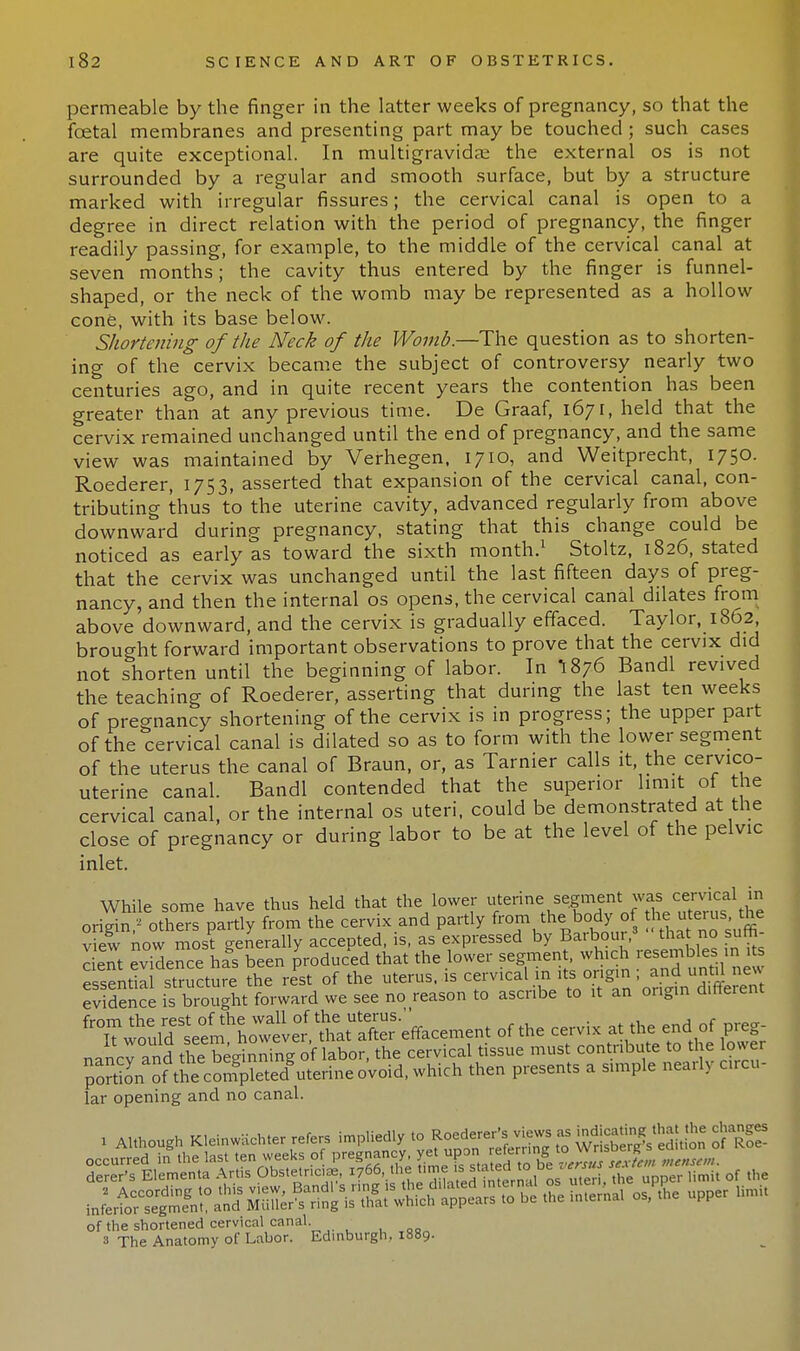 permeable by the finger in the latter weeks of pregnancy, so that the foetal membranes and presenting part may be touched ; such cases are quite exceptional. In multigravidas the external os is not surrounded by a regular and smooth surface, but by a structure marked with irregular fissures; the cervical canal is open to a degree in direct relation with the period of pregnancy, the finger readily passing, for example, to the middle of the cervical canal at seven months; the cavity thus entered by the finger is funnel- shaped, or the neck of the womb may be represented as a hollow cone, with its base below. Shortening of the Neck of the Womb.—The question as to shorten- ing of the cervix became the subject of controversy nearly two centuries ago, and in quite recent years the contention has been greater than at any previous time. De Graaf, 1671, held that the cervix remained unchanged until the end of pregnancy, and the same view was maintained by Verhegen, 1710, and Weitprecht, 1750. Roederer, 1753, asserted that expansion of the cervical canal, con- tributing thus to the uterine cavity, advanced regularly from above downward during pregnancy, stating that this change could be noticed as early as toward the sixth month.1 Stoltz, 1826, stated that the cervix was unchanged until the last fifteen days of preg- nancy, and then the internal os opens, the cervical canal dilates from above downward, and the cervix is gradually effaced. Taylor, 1862 brought forward important observations to prove that the cervix did not shorten until the beginning of labor. In I876 Bandl revived the teaching of Roederer, asserting that during the last ten weeks of pregnancy shortening of the cervix is in progress; the upper part of the cervical canal is dilated so as to form with the lower segment of the uterus the canal of Braun, or, as Tarnier calls it, the cervico- uterine canal. Bandl contended that the superior limit of the cervical canal, or the internal os uteri, could be demonstrated at the close of pregnancy or during labor to be at the level of the pelvic inlet. While some have thus held that the lower uterine segment was cervical in onW others partly from the cervix and partly f~m the body of he uerus^ the view now most generally accepted, is, as expressed by Baiboui, that no sum cent evidence has been produced that the lower segment, which resembles in its essential structure the rest of the uterus, is cervical in its ongm - and evidence is brought forward we see no reason to ascribe to it an origin d.nerent ^^J^^X^'l***^of the cervix aVhf nancT and the beginning of labor, the cervical tissue must contribute to the lower portionoithe^ompletedVerine o'void, which then presents a simple nearly circu- lar opening and no canal. of the shortened cervical canal. 3 The Anatomy of Labor. Edinburgh, 1889.