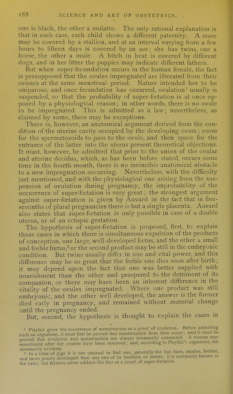one is black, the other a mulatto. The only rational explanation is that in each case, each child shows a different paternity. A mare may be covered by a stallion, and at an interval varying from a few hours to fifteen days is covered by an ass; she has twins, one a horse, the other a mule. A bitch in heat is covered by different dogs, and in her litter the puppies may indicate different fathers. But when super-fecundation occurs in the human female, the fact is presupposed that the ovules impregnated are liberated from their ovisacs at the same menstrual period. Nature intended her to be uniparous, and once fecundation has occurred, ovulation1 usually is suspended, so that the probability of super-foetation is at once op- posed by a physiological reason; in other words, there is no ovule to be impregnated. This is admitted as a law; nevertheless, as claimed by some, there may be exceptions. There is, however, an anatomical argument derived from the con- dition of the uterine cavity occupied by the developing ovum ; room for the spermatozoids to pass to the ovule, and then space for the entrance of the latter into the uterus present theoretical objections. It must, however, be admitted that prior to the union of the ovular and uterine decidua, which, as has been before stated, occurs some time in the fourth month, there is no invincible anatomical obstacle to a new impregnation occurring. Nevertheless, with the difficulty just mentioned, and with the physiological one arising from the sus- pension of ovulation during pregnancy, the improbability of the occurrence of super-foetation is very great; the strongest argument against super-fcetation is given by Auvard in the fact that in five- sevenths of plural pregnancies there is but a single placenta. Auvard also states that super-foetation is only possible in case of a double uterus, or of an ectopic gestation. The hypothesis of super-foetation is proposed, first, to explain those cases in which there is simultaneous expulsion of the products of conception, one large, well-developed foetus, and the other a small and feeble foetus,2 or the second product may be still in the embryonic condition. But twins usually differ in size and vital power, and this difference may be so great that the feeble one dies soon after birth; it may depend upon the fact that one was better supplied with nourishment than the other and prospered to the detriment of its companion, or there may have been an inherent difference in the vitality of the ovules impregnated. Where one product was still embryonic, and the other well developed, the answer is the former died early in pregnancy, and remained without .material change until the pregnancy ended. But, second, the hypothesis is thought to explain the cases in i Playfair gives the occurrence of menstruation as a proof of ovulation. Before admitting such an argument, it must first be proved that menstruation does then occur; next it must be proved that ovulation and menstruation are always necessarily connected. A woman may menstruate after her ovaries have been removed; and, according to Playfair's argument, she ^Talltter^f pigs it is not unusual to find one, generally the last born, smaller, feebler, and more poorly developed than any one of its brothers or sisters: it is commonly known as the runt; but farmers never adduce this fact as a proof of super-foetation.