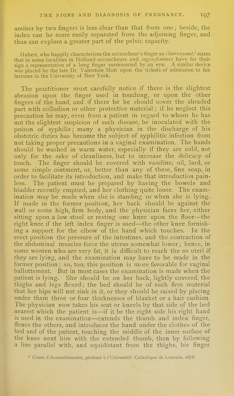 aminer by two fingers is less clear than that from one; beside, the index can be more easily separated from the adjoining finger, and thus can explore a greater part of the pelvic capacity. 11 ubert, who happily characterizes the accoucheur's finger as clairvoyant? states that in some localities in Holland accoucheurs and sages-femmes have for their sign a representation of a long finger surmounted by an eye. A similar device was placed by the late Dr. Valentine Mott upon the tickets of admission to his lectures in the University of New York. The practitioner must carefully notice if there is the slightest abrasion upon the finger used in touching, or upon the other fingers of the hand, and if there be he should cover the abraded part with collodion or other protective material; if he neglect this precaution he may, even from a patient in regard to whom he has not the slightest suspicion of such disease, be inoculated with the poison of syphilis; many a physician in the discharge of his obstetric duties has become the subject of syphilitic infection from not taking proper precautions in a vaginal examination. The hands should be washed in warm water, especially if they are cold, not only for the sake of cleanliness, but to increase the delicacy of touch. The finger should be covered with vaseline, oil, lard, or some simple ointment, or, better than any of these, fine soap, in order to facilitate its introduction, and make that introduction pain- less. The patient must be prepared by having the bowels and bladder recently emptied, and her clothing quite loose. The exam- ination may be made when she is standing or when she is lying. If made in the former position, her back should be against the wall or some high, firm body, and the physician faces her, either sitting upon a low stool or resting one knee upon the floor—the right knee if the left index finger is used—the other knee furnish- ing a support for the elbow of the hand which touches. In the erect position the pressure of the intestines, and the contraction of the abdominal muscles force the uterus somewhat lower; hence, in some women who are very fat, it is difficult to reach the os uteri if they are lying, and the examination may have to be made in the former position; so, too, this position is more favorable for vaginal ballottement. But in most cases the examination is made when the patient is lying. She should be on her back, lightly covered, the thighs and legs flexed; the bed should be of such firm material that her hips will not sink in it, or they should be raised by placing under them three or four thicknesses of blanket or a hair cushion. The physician now takes his seat or kneels by that side of the bed nearest which the patient is—if it be the right side his right hand is used in the examination—extends the thumb and index finger, flexes the others, and introduces the hand under the clothes of the bed and of the patient, touching the middle of the inner surface of the knee next him with the extended thumb, then by following a line parallel with, and equidistant from the thighs, his finger 1 Cours d'Accouchements, professC & l'Universitii- Catholique de Louvain, 1878.