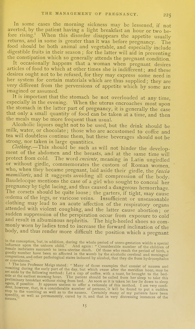 Iii some cases the morning sickness may be lessened, if not averted, by the patient having a light breakfast an hour or two be- fore rising.1 When this disorder disappears the appetite usually returns, and in some is greater than it was before pregnancy. The food should be both animal and vegetable, and especially include digestible fruits in their season ; for the latter will aid in preventing the constipation which so generally attends the pregnant condition! It occasionally happens that a woman when pregnant desires articles of food to which at other times she is indifferent; and these desires ought not to be refused, for they may express some need in her system for certain materials which are thus supplied; they are very different from the perversions of appetite which by some are imagined or assumed. It is important that the stomach be not overloaded at any time, especially in the evening. When the uterus encroaches most upon the stomach in the latter part of pregnancy, it is generally the case that only a small quantity of food can be taken at a time, and then the meals may be more frequent than usual. Alcoholic liquors ought not to be used, but the drink should be milk, water, or chocolate; those who are accustomed to coffee and tea will doubtless continue them, but these beverages should not be strong, nor taken in large quantities. Clothing.—This should be such as will not hinder the develop- ment of the abdomen and the breasts, and at the same time will protect from cold. The word enciente, meaning in Latin ungirdled or without girdle, commemorates the custom of Roman women, who, when they became pregnant, laid aside their girdle, the fascia mamillans, and it suggests avoiding all compression of the body. Baudelocque mentions the case of a girl who sought to conceal her pregnancy by tight lacing, and thus caused a dangerous hemorrhage. The corsets should be quite loose; the garters, if tight, may cause cedema of the legs, or varicose veins. Insufficient or unseasonable clothing may lead to an acute affection of the respiratory organs attended with violent coughing, and the latter cause abortion; or sudden suppression of the perspiration occur from exposure to cold and result in albuminous nephritis. The high-heeled shoes so com- monly worn by ladies tend to increase the forward inclination of the body, and thus render more difficult the position which a pregnant in the conception but, in addition, during the whole period of utero-gestation wields a special influence upon the unborn child. And again :  Considerable number of the children of lema e inebriates succumb to intra-uterine death. Of those who reach the period of birth, a goodly number have been so affected in the womb by the alcoholic cerebral and meningeal OTclnvulsion path°logical states induced W alcohol, that they die from hydrocephalus 1 J The late Professor Meigs stated:  Many of those examples that consist of nausea and vomiting during the early part of the day, but which cease after the meridian hour, may be It1 ,u Y foll°wing method: Let a cup of coffee, with a toast, be brought to the bed- side at the earliest morning hour. The patient should be called from her sleep to take this preliminary breakfast without rising from bed. As soon as it is taken let her lie down to sleep again,it possible. It appears useless to offer a rationale of this method. I am very confl- uent, however, that, in a considerable number of persons,'it will be found to put a sudden stop to the vomiting as well as to the nausea. Certainly manv of my patients have been speeuny, as well as permanently, cured by it, and that in very distressing instances of the IS