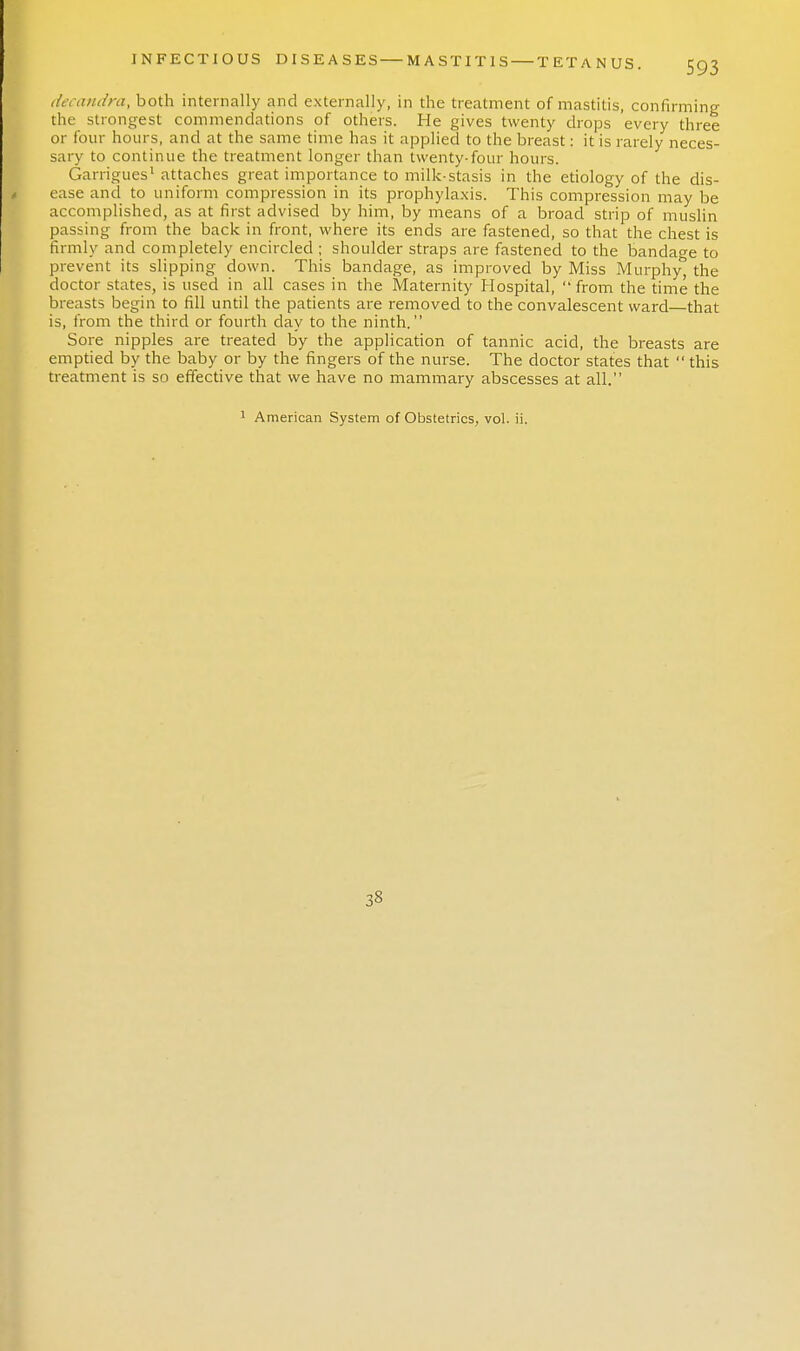 decandra, both internally and externally, in the treatment of mastitis, confirming the strongest commendations of others. He gives twenty drops every three or four hours, and at the same time has it applied to the breast: it is rarely neces- sary to continue the treatment longer than twenty-four hours. Garrigues1 attaches great importance to milk-stasis in the etiology of the dis- ease and to uniform compression in its prophylaxis. This compression may be accomplished, as at first advised by him, by means of a broad strip of muslin passing from the back in front, where its ends are fastened, so that the chest is firmly and completely encircled ; shoulder straps are fastened to the bandage to prevent its slipping down. This bandage, as improved by Miss Murphy^ the doctor states, is used in all cases in the Maternity Hospital, from the time the breasts begin to fill until the patients are removed to the convalescent ward—that is, from the third or fourth day to the ninth. Sore nipples are treated by the application of tannic acid, the breasts are emptied by the baby or by the fingers of the nurse. The doctor states that  this treatment is so effective that we have no mammary abscesses at all. 1 American System of Obstetrics, vol. ii. 3S