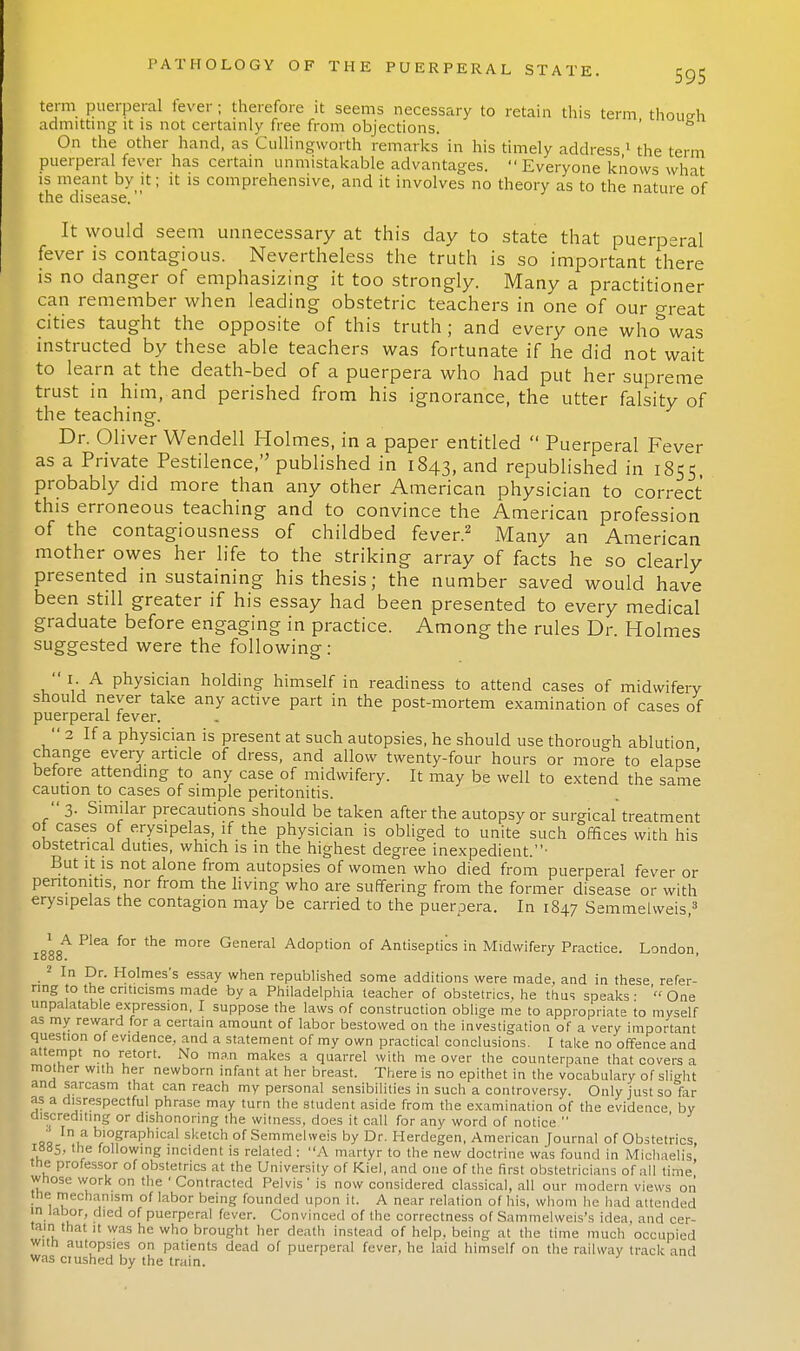 595 term puerperal fever; therefore it seems necessary to retain this term though admitting it is not certainly free from objections. ' On the other hand, as Cullingworth remarks in his timely address 1 the term puerperal fever has certain unmistakable advantages. Everyone knows what is meant by it; it is comprehensive, and it involves no theory as to the nature of the disease. It would seem unnecessary at this day to state that puerperal fever is contagious. Nevertheless the truth is so important there is no danger of emphasizing it too strongly. Many a practitioner can remember when leading obstetric teachers in one of our great cities taught the opposite of this truth ; and every one who was instructed by these able teachers was fortunate if he did not wait to learn at the death-bed of a puerpera who had put her supreme trust in him, and perished from his ignorance, the utter falsity of the teaching. Dr. Oliver Wendell Holmes, in a paper entitled  Puerperal Fever as a Private Pestilence, published in 1843, and republished in 1855 probably did more than any other American physician to correct this erroneous teaching and to convince the American profession of the contagiousness of childbed fever.2 Many an American mother owes her life to the striking array of facts he so clearly presented in sustaining his thesis; the number saved would have been still greater if his essay had been presented to every medical graduate before engaging in practice. Among the rules Dr. Holmes suggested were the following : 1. A physician holding himself in readiness to attend cases of midwifery should never take any active part in the post-mortem examination of cases of puerperal fever.  2 If a physician is present at such autopsies, he should use thorough ablution change every article of dress, and allow twenty-four hours or more to elapse before attending to any case of midwifery. It may be well to extend the same caution to cases of simple peritonitis.  3. Similar precautions should be taken after the autopsy or surgical treatment of cases of erysipelas, if the physician is obliged to unite such offices with his obstetrical duties, which is in the highest degree inexpedient. But it is not alone from autopsies of women who died from puerperal fever or peritonitis, nor from the living who are suffering from the former disease or with erysipelas the contagion may be carried to the puerpera. In 1847 Semmehveis,3 1 A Plea for the more General Adoption of Antiseptics in Midwifery Practice. London 2 In Dr. Holmes's essay when republished some additions were made, and in these refer- ring to the criticisms made by a Philadelphia teacher of obstetrics, he thus speaks- 'One unpalatable expression, I suppose the laws of construction oblige me to appropriate to myself as my reward for a certain amount of labor bestowed on the investigation of a very important question of evidence, and a statement of my own practical conclusions. I take no offence and attempt no retort. No man makes a quarrel with me over the counterpane that covers a mother with her newborn infant at her breast. There is no epithet in the vocabulary of slight and sarcasm that can reach my personal sensibilities in such a controversy. Only just so far as a disrespectful phrase may turn the student aside from the examination of the evidence by discrediting or dishonoring the witness, does it call for any word of notice  ■ In a biographical sketch of Semmelweis by Dr. Herdegen, American Journal of Obstetrics, 1885, the following incident is related : A martyr to the new doctrine was found in Michaelis the professor of obstetrics at the University of Kiel, and one of the first obstetricians of all time' whose work on the ' Contracted Pelvis ' is now considered classical, all our modern views on the mechanism of labor being founded upon it. A near relation of his, whom he had attended in labor, died of puerperal fever. Convinced of the correctness of Sammelweis's idea, and cer- tain that it was he who brought her death instead of help, being at the time much occupied with autopsies on patients dead of puerperal fever, he laid himself on the railway track and was crushed by the train.