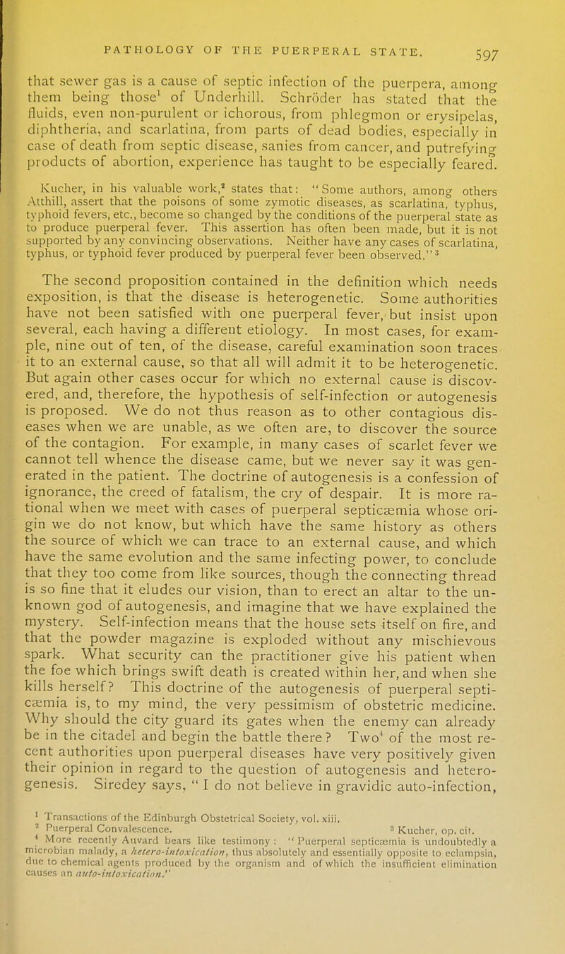 that sewer gas is a cause of septic infection of the puerpera, among them being those1 of Underhill. Schroder has stated that the fluids, even non-purulent or ichorous, from phlegmon or erysipelas, diphtheria, and scarlatina, from parts of dead bodies, especially in case of death from septic disease, sanies from cancer, and putrefying products of abortion, experience has taught to be especially feared. Kucher, in his valuable work,3 states that: Some authors, among others Atthill, assert that the poisons of some zymotic diseases, as scarlatina, typhus, typhoid fevers, etc., become so changed by the conditions of the puerperal state as to produce puerperal fever. This assertion has often been made, but it is not supported by any convincing observations. Neither have any cases of scarlatina, typhus, or typhoid fever produced by puerperal fever been observed.3 The second proposition contained in the definition which needs exposition, is that the disease is heterogenetic. Some authorities have not been satisfied with one puerperal fever, but insist upon several, each having a different etiology. In most cases, for exam- ple, nine out of ten, of the disease, careful examination soon traces it to an external cause, so that all will admit it to be heterogenetic. But again other cases occur for which no external cause is discov- ered, and, therefore, the hypothesis of self-infection or autogenesis is proposed. We do not thus reason as to other contagious dis- eases when we are unable, as we often are, to discover the source of the contagion. For example, in many cases of scarlet fever we cannot tell whence the disease came, but we never say it was gen- erated in the patient. The doctrine of autogenesis is a confession of ignorance, the creed of fatalism, the cry of despair. It is more ra- tional when we meet with cases of puerperal septicaemia whose ori- gin we do not know, but which have the same history as others the source of which we can trace to an external cause, and which have the same evolution and the same infecting power, to conclude that they too come from like sources, though the connecting thread is so fine that it eludes our vision, than to erect an altar to the un- known god of autogenesis, and imagine that we have explained the mystery. Self-infection means that the house sets itself on fire, and that the powder magazine is exploded without any mischievous spark. What security can the practitioner give his patient when the foe which brings swift death is created within her, and when she kills herself? This doctrine of the autogenesis of puerperal septi- caemia is, to my mind, the very pessimism of obstetric medicine. Why should the city guard its gates when the enemy can already be in the citadel and begin the battle there? Two1 of the most re- cent authorities upon puerperal diseases have very positively given their opinion in regard to the question of autogenesis and hetero- genesis. Siredey says,  I do not believe in gravidic auto-infection, 1 Transactions of the Edinburgh Obstetrical Society, vol. xiii. - Puerperal Convalescence. 8 Kucher, op. cit. * More recently Auvarrl bears like testimony: Puerperal septicaemia is undoubtedly a microbian malady, a helero-intoxicalion, thus absolutely and essentially opposite to eclampsia, due to chemical agents produced by the organism and of which the insufficient elimination causes an auto-intoxication.