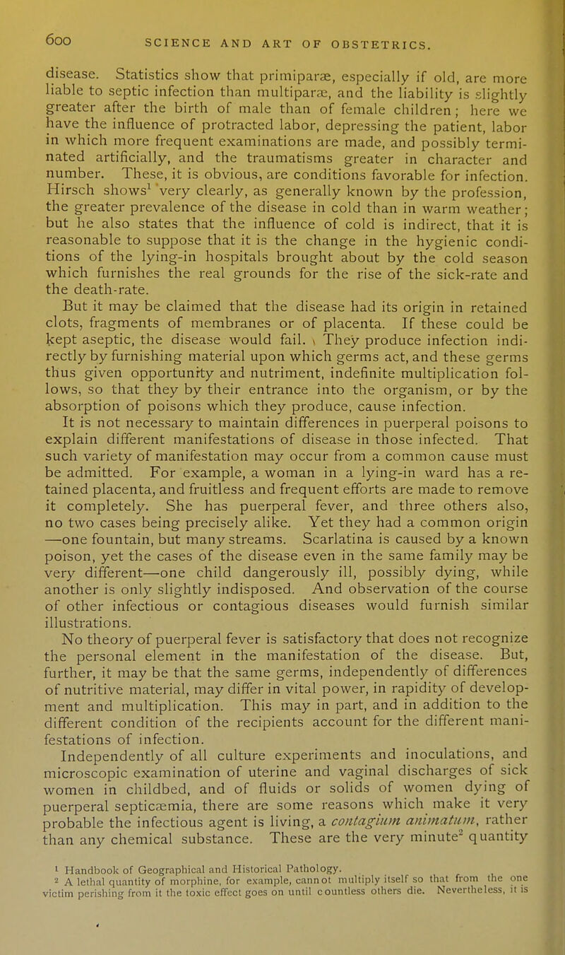 disease. Statistics show that primiparae, especially if old, are more liable to septic infection than multiparas, and the liability is slightly greater after the birth of male than of female children; here we have the influence of protracted labor, depressing the patient, labor in which more frequent examinations are made, and possibly termi- nated artificially, and the traumatisms greater in character and number. These, it is obvious, are conditions favorable for infection. Hirsch shows1 very clearly, as generally known by the profession, the greater prevalence of the disease in cold than in warm weather; but he also states that the influence of cold is indirect, that it is reasonable to suppose that it is the change in the hygienic condi- tions of the lying-in hospitals brought about by the cold season which furnishes the real grounds for the rise of the sick-rate and the death-rate. But it may be claimed that the disease had its origin in retained clots, fragments of membranes or of placenta. If these could be kept aseptic, the disease would fail. \ They produce infection indi- rectly by furnishing material upon which germs act, and these germs thus given opportunity and nutriment, indefinite multiplication fol- lows, so that they by their entrance into the organism, or by the absorption of poisons which they produce, cause infection. It is not necessary to maintain differences in puerperal poisons to explain different manifestations of disease in those infected. That such variety of manifestation may occur from a common cause must be admitted. For example, a woman in a lying-in ward has a re- tained placenta, and fruitless and frequent efforts are made to remove it completely. She has puerperal fever, and three others also, no two cases being precisely alike. Yet they had a common origin —one fountain, but many streams. Scarlatina is caused by a known poison, yet the cases of the disease even in the same family may be very different—one child dangerously ill, possibly dying, while another is only slightly indisposed. And observation of the course of other infectious or contagious diseases would furnish similar illustrations. No theory of puerperal fever is satisfactory that does not recognize the personal element in the manifestation of the disease. But, further, it may be that the same germs, independently of differences of nutritive material, may differ in vital power, in rapidity of develop- ment and multiplication. This may in part, and in addition to the different condition of the recipients account for the different mani- festations of infection. Independently of all culture experiments and inoculations, and microscopic examination of uterine and vaginal discharges of sick women in childbed, and of fluids or solids of women dying of puerperal septicaemia, there are some reasons which make it very probable the infectious agent is living, a contagium animatum, rather than any chemical substance. These are the very minute2 quantity 1 Handbook of Geographical and Historical Pathology. 2 A lethal quantity of morphine, for example, cannot multiply itself so that from the one victim perishing from it the toxic effect goes on until countless others die. Nevertheless, it is