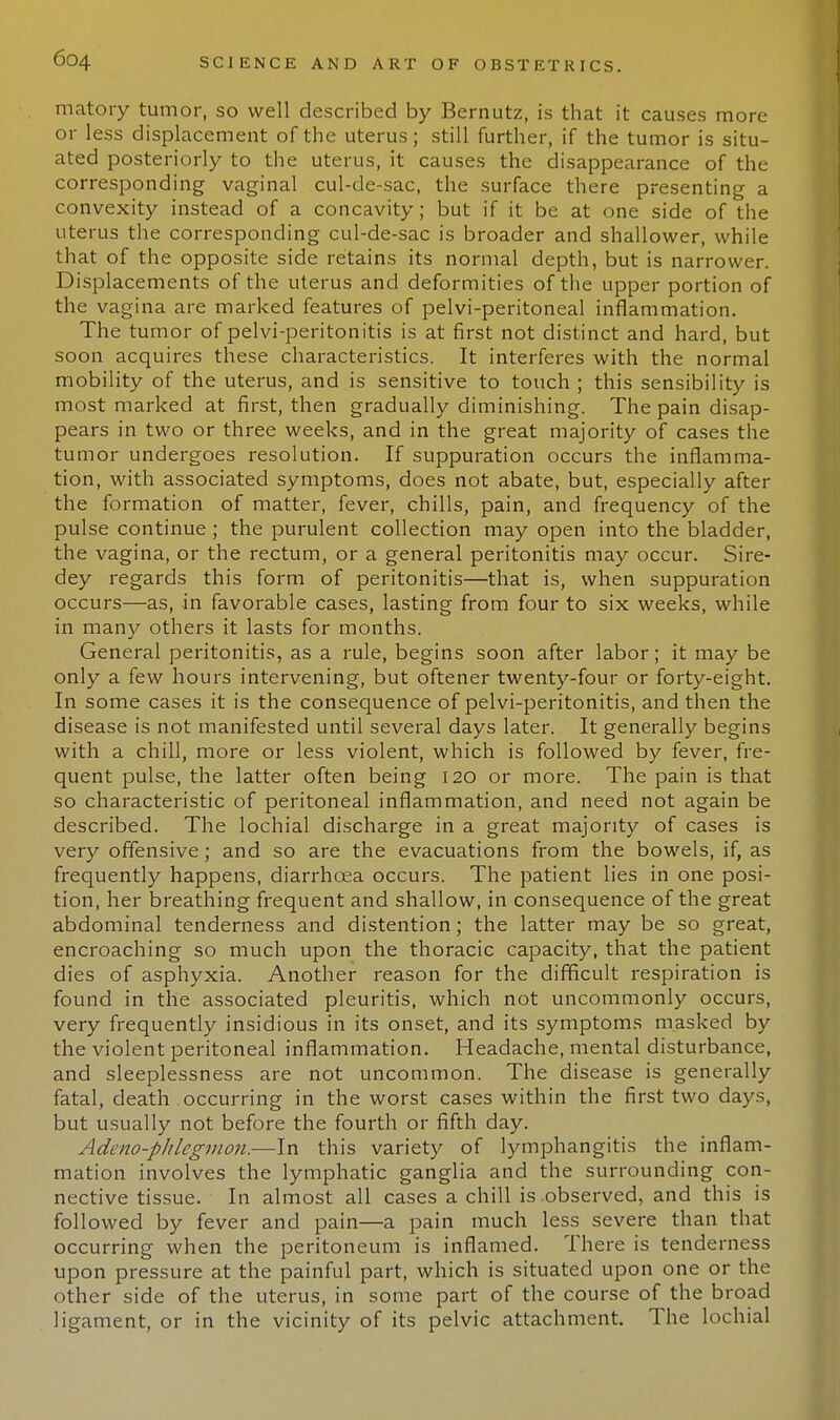 matory tumor, so well described by Bernutz, is that it causes more or less displacement of the uterus; still further, if the tumor is situ- ated posteriorly to the uterus, it causes the disappearance of the corresponding vaginal cul-de-sac, the surface there presenting a convexity instead of a concavity; but if it be at one side of the uterus the corresponding cul-de-sac is broader and shallower, while that of the opposite side retains its normal depth, but is narrower. Displacements of the uterus and deformities of the upper portion of the vagina are marked features of pelvi-peritoneal inflammation. The tumor of pelvi-peritonitis is at first not distinct and hard, but soon acquires these characteristics. It interferes with the normal mobility of the uterus, and is sensitive to touch ; this sensibility is most marked at first, then gradually diminishing. The pain disap- pears in two or three weeks, and in the great majority of cases the tumor undergoes resolution. If suppuration occurs the inflamma- tion, with associated symptoms, does not abate, but, especially after the formation of matter, fever, chills, pain, and frequency of the pulse continue; the purulent collection may open into the bladder, the vagina, or the rectum, or a general peritonitis may occur. Sire- dey regards this form of peritonitis—that is, when suppuration occurs—as, in favorable cases, lasting from four to six weeks, while in many others it lasts for months. General peritonitis, as a rule, begins soon after labor; it may be only a few hours intervening, but oftener twenty-four or forty-eight. In some cases it is the consequence of pelvi-peritonitis, and then the disease is not manifested until several days later. It generally begins with a chill, more or less violent, which is followed by fever, fre- quent pulse, the latter often being 120 or more. The pain is that so characteristic of peritoneal inflammation, and need not again be described. The lochial discharge in a great majority of cases is very offensive; and so are the evacuations from the bowels, if, as frequently happens, diarrhoea occurs. The patient lies in one posi- tion, her breathing frequent and shallow, in consequence of the great abdominal tenderness and distention; the latter may be so great, encroaching so much upon the thoracic capacity, that the patient dies of asphyxia. Another reason for the difficult respiration is found in the associated pleuritis, which not uncommonly occurs, very frequently insidious in its onset, and its symptoms masked by the violent peritoneal inflammation. Headache, mental disturbance, and sleeplessness are not uncommon. The disease is generally fatal, death occurring in the worst cases within the first two days, but usually not before the fourth or fifth day. Adeno-phlegmon.—In this variety of lymphangitis the inflam- mation involves the lymphatic ganglia and the surrounding con- nective tissue. In almost all cases a chill is .observed, and this is followed by fever and pain—a pain much less severe than that occurring when the peritoneum is inflamed. There is tenderness upon pressure at the painful part, which is situated upon one or the other side of the uterus, in some part of the course of the broad ligament, or in the vicinity of its pelvic attachment. The lochial