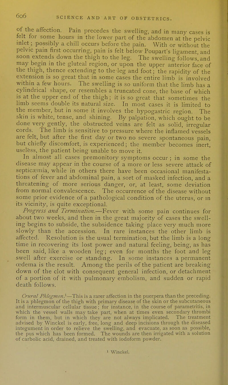 of the affection. Pain precedes the swelling, and in many cases is felt for some hours in the lower part of the abdomen at the pelvic inlet; possibly a chill occurs before the pain. With or without the pelvic pain first occurring, pain is felt below Poupart's ligament, and soon extends down the thigh to the leg. The swelling follows', and may begin in the gluteal region, or upon the upper anterior face of the thigh, thence extending to the leg and foot; the rapidity of the extension is so great that in some cases the entire limb is involved within a few hours. The swelling is so uniform that the limb has a cylindrical shape, or resembles a truncated cone, the base of which is at the upper end of the thigh; it is so great that sometimes the limb seems double its natural size. In most cases it is limited to the member, but in some it involves the hypogastric region. The skin is white, tense, and shining. By palpation, which ought to be done very gently, the obstructed veins are felt as solid, irregular cords. The limb is sensitive to pressure where the inflamed vessels are felt, but after the first day or two no severe spontaneous pain, but chiefly discomfort, is experienced; the member becomes inert, useless, the patient being unable to move it. In almost all cases premonitory symptoms occur • in some the disease may appear in the course of a more or less severe attack of septicaemia, while in others there have been occasional manifesta- tions of fever and abdominal pain, a sort of masked infection, and a threatening of more serious danger, or, at least, some deviation from normal convalescence. The occurrence of the disease without some prior evidence of a pathological condition of the uterus, or in its vicinity, is quite exceptional. Progress and Termination.—Fever with some pain continues for about two weeks, and then in the great majority of cases the swell- ing begins to subside, the subsidence taking place very much more slowly than the accession. In rare instances the other limb is affected. Resolution is the usual termination, but the limb is a long time in recovering its lost power and natural feeling, being, as has been said, like a wooden leg; even for months the foot and leg swell after exercise or standing. In some instances a permanent oedema is the result. Among the perils of the patient are breaking down of the clot with consequent general infection, or detachment of a portion of it with pulmonary embolism, and sudden or rapid death follows. Crural Phlegmon}—This is a rarer affection in the puerpera than the preceding. It is a phlegmon of the thigh with primary disease of the skin or the subcutaneous and intermuscular cellular tissue; for instance, in the course of parametritis, in which the vessel walls may take part, when at times even secondary thrombi form in them, but in which they are not always implicated. The treatment advised by Winckel is early, free, long and deep incisions through the diseased integument in order to relieve the swelling, and evacuate, as soon as possible, the pus which has been formed. The wounds are then irrigated with a solution of carbolic acid, drained, and treated with iodoform powder. i Winckel.