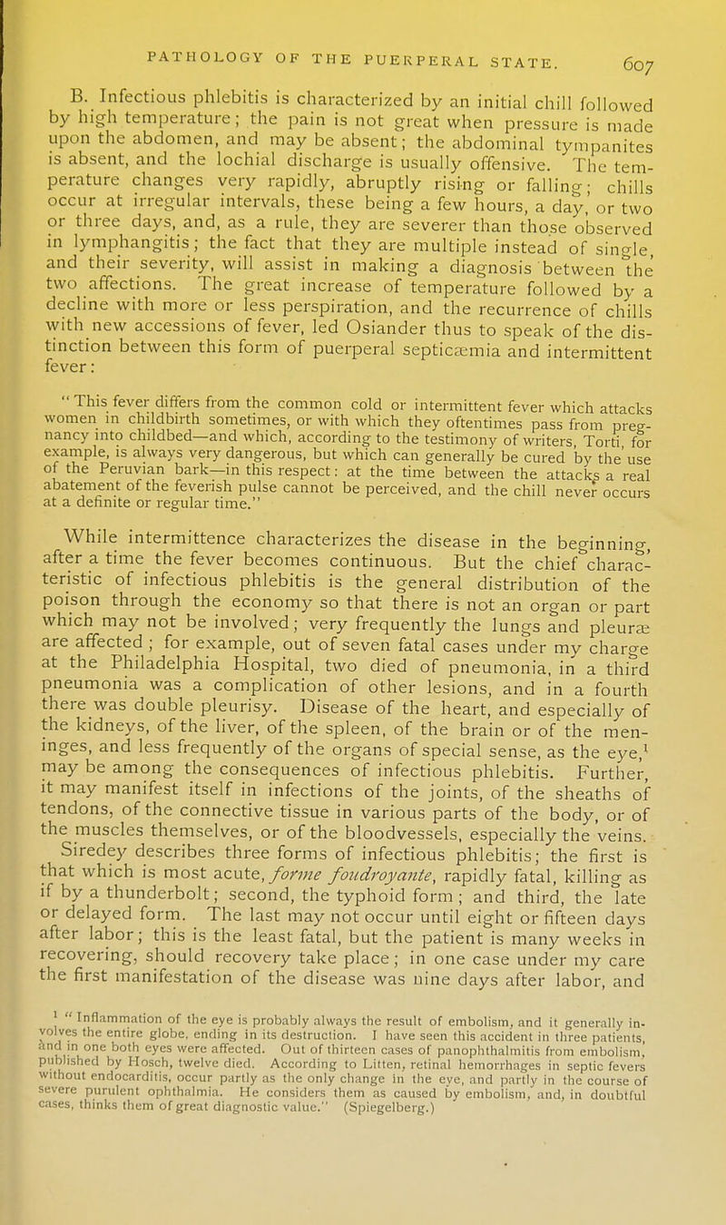 B. Infectious phlebitis is characterized by an initial chill followed by high temperature; the pain is not great when pressure is made upon the abdomen, and may be absent; the abdominal tympanites is absent, and the lochial discharge is usually offensive. The tem- perature changes very rapidly, abruptly rising or falling; chills occur at irregular intervals, these being a few hours, a day,' or two or three days, and, as a rule, they are severer than those observed in lymphangitis; the fact that they are multiple instead of single, and their severity, will assist in making a diagnosis between the two affections. The great increase of temperature followed by a decline with more or less perspiration, and the recurrence of chills with new accessions of fever, led Osiander thus to speak of the dis- tinction between this form of puerperal septicaemia and intermittent fever :  This fever differs from the common cold or intermittent fever which attacks women in childbirth sometimes, or with which they oftentimes pass from preg- nancy into childbed—and which, according to the testimony of writers Torti for example, is always very dangerous, but which can generally be cured 'by the'use of the Peruvian bark—in this respect: at the time between the attacks a real abatement of the feverish pulse cannot be perceived, and the chill never occurs at a definite or regular time. While intermittence characterizes the disease in the beginning, after a time the fever becomes continuous. But the chief charac- teristic of infectious phlebitis is the general distribution of the poison through the economy so that there is not an organ or part which may not be involved; very frequently the lungs and pleura; are affected ; for example, out of seven fatal cases under my charge at the Philadelphia Hospital, two died of pneumonia, in a third pneumonia was a complication of other lesions, and in a fourth there was double pleurisy. Disease of the heart, and especially of the kidneys, of the liver, of the spleen, of the brain or of the men- inges, and less frequently of the organs of special sense, as the eye,1 may be among the consequences of infectious phlebitis. Further, it may manifest itself in infections of the joints, of the sheaths of tendons, of the connective tissue in various parts of the body, or of the muscles themselves, or of the bloodvessels, especially the veins. Siredey describes three forms of infectious phlebitis; the first is that which is most acute, forme foadroyante, rapidly fatal, killing as if by a thunderbolt; second, the typhoid form ; and third, the late or delayed form. The last may not occur until eight or fifteen days after labor; this is the least fatal, but the patient is many weeks in recovering, should recovery take place; in one case under my care the first manifestation of the disease was nine days after labor, and 1  Inflammation of the eye is probably always the result of embolism, and it generally in- yolves the entire globe, ending in its destruction. I have seen this accident in three patients and in one both eyes were affected. Out of thirteen cases of panophthalmitis from embolism! published by Ilosch, twelve died. According to Litten, retinal hemorrhages in septic fevers without endocarditis, occur partly as the only change in the eye, and partly in the course of severe purulent ophthalmia. He considers them as caused by embolism.'and, in doubtful cases, thinks them of great diagnostic value. (Spiegelberg.)