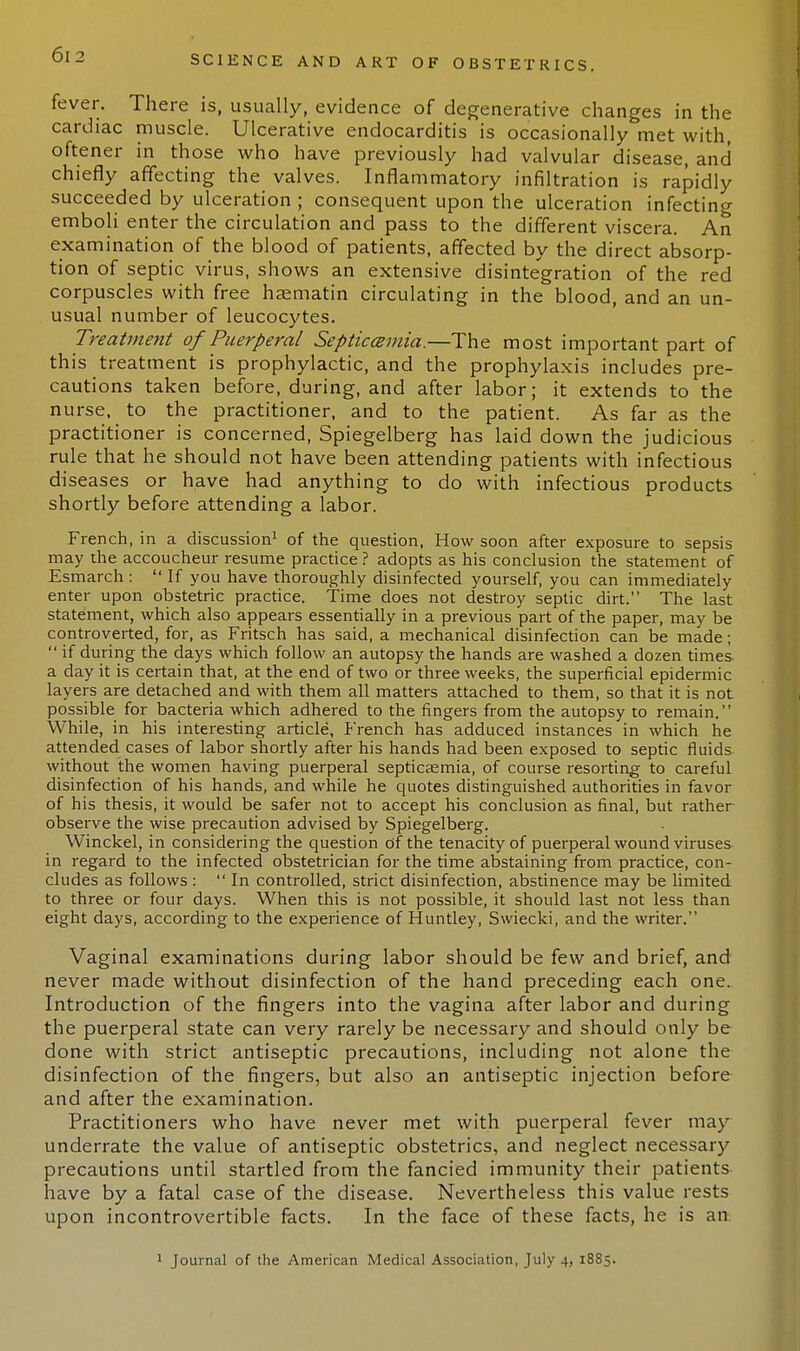 fever. There is, usually, evidence of degenerative changes in the cardiac muscle. Ulcerative endocarditis is occasionally met with, oftener in those who have previously had valvular disease, and chiefly affecting the valves. Inflammatory infiltration is rapidly succeeded by ulceration ; consequent upon the ulceration infecting emboli enter the circulation and pass to the different viscera. An examination of the blood of patients, affected by the direct absorp- tion of septic virus, shows an extensive disintegration of the red corpuscles with free haematin circulating in the blood, and an un- usual number of leucocytes. Treatmetit of Puerperal Septicemia.—The most important part of this treatment is prophylactic, and the prophylaxis includes pre- cautions taken before, during, and after labor; it extends to the nurse, to the practitioner, and to the patient. As far as the practitioner is concerned, Spiegelberg has laid down the judicious rule that he should not have been attending patients with infectious diseases or have had anything to do with infectious products shortly before attending a labor. French, in a discussion1 of the question, How soon after exposure to sepsis may the accoucheur resume practice ? adopts as his conclusion the statement of Esmarch :  If you have thoroughly disinfected yourself, you can immediately enter upon obstetric practice. Time does not destroy septic dirt. The last statement, which also appears essentially in a previous part of the paper, may be controverted, for, as Fritsch has said, a mechanical disinfection can be made;  if during the days which follow an autopsy the hands are washed a dozen times a day it is certain that, at the end of two or three weeks, the superficial epidermic layers are detached and with them all matters attached to them, so that it is not possible for bacteria which adhered to the fingers from the autopsy to remain. While, in his interesting article, French has adduced instances in which he attended cases of labor shortly after his hands had been exposed to septic fluids without the women having puerperal septicaemia, of course resorting to careful disinfection of his hands, and while he quotes distinguished authorities in favor of his thesis, it would be safer not to accept his conclusion as final, but rather observe the wise precaution advised by Spiegelberg. Winckel, in considering the question of the tenacity of puerperal wound viruses in regard to the infected obstetrician for the time abstaining from practice, con- cludes as follows : In controlled, strict disinfection, abstinence may be limited to three or four days. When this is not possible, it should last not less than eight days, according to the experience of Huntley, Swiecki, and the writer. Vaginal examinations during labor should be few and brief, and never made without disinfection of the hand preceding each one.. Introduction of the fingers into the vagina after labor and during the puerperal state can very rarely be necessary and should only be done with strict antiseptic precautions, including not alone the disinfection of the fingers, but also an antiseptic injection before and after the examination. Practitioners who have never met with puerperal fever may underrate the value of antiseptic obstetrics, and neglect necessary precautions until startled from the fancied immunity their patients- have by a fatal case of the disease. Nevertheless this value rests upon incontrovertible facts. In the face of these facts, he is an 1 Journal of the American Medical Association, July 4, 1885.