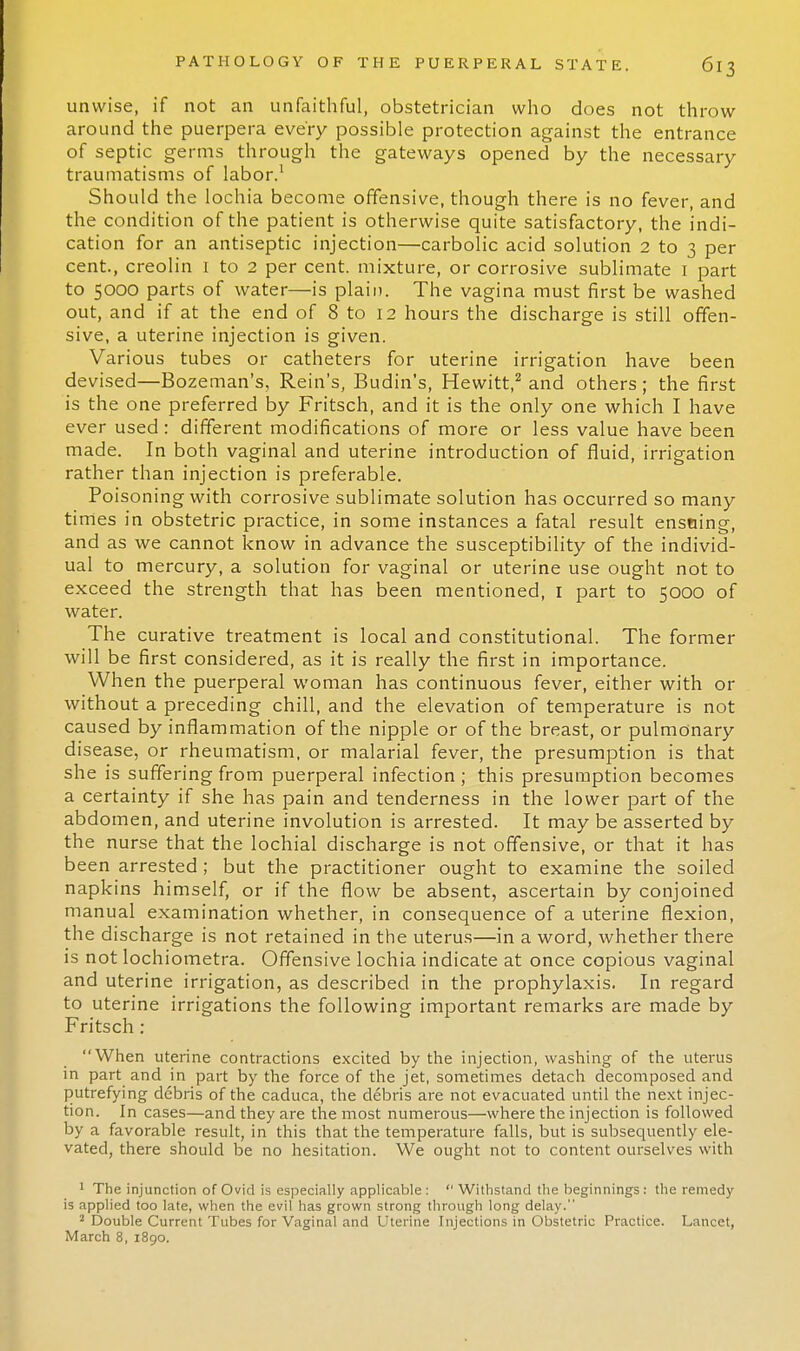 unwise, if not an unfaithful, obstetrician who does not throw around the puerpera every possible protection against the entrance of septic germs through the gateways opened by the necessary traumatisms of labor.1 Should the lochia become offensive, though there is no fever, and the condition of the patient is otherwise quite satisfactory, the indi- cation for an antiseptic injection—carbolic acid solution 2 to 3 per cent., creolin 1 to 2 per cent, mixture, or corrosive sublimate 1 part to 5000 parts of water—is plain. The vagina must first be washed out, and if at the end of 8 to 12 hours the discharge is still offen- sive, a uterine injection is given. Various tubes or catheters for uterine irrigation have been devised—Bozeman's, Rein's, Budin's, Hewitt,2 and others; the first is the one preferred by Fritsch, and it is the only one which I have ever used : different modifications of more or less value have been made. In both vaginal and uterine introduction of fluid, irrigation rather than injection is preferable. Poisoning with corrosive sublimate solution has occurred so many times in obstetric practice, in some instances a fatal result ensuing, and as we cannot know in advance the susceptibility of the individ- ual to mercury, a solution for vaginal or uterine use ought not to exceed the strength that has been mentioned, 1 part to 5000 of water. The curative treatment is local and constitutional. The former will be first considered, as it is really the first in importance. When the puerperal woman has continuous fever, either with or without a preceding chill, and the elevation of temperature is not caused by inflammation of the nipple or of the breast, or pulmonary disease, or rheumatism, or malarial fever, the presumption is that she is suffering from puerperal infection ; this presumption becomes a certainty if she has pain and tenderness in the lower part of the abdomen, and uterine involution is arrested. It may be asserted by the nurse that the lochial discharge is not offensive, or that it has been arrested; but the practitioner ought to examine the soiled napkins himself, or if the flow be absent, ascertain by conjoined manual examination whether, in consequence of a uterine flexion, the discharge is not retained in the uterus—in a word, whether there is not lochiometra. Offensive lochia indicate at once copious vaginal and uterine irrigation, as described in the prophylaxis. In regard to uterine irrigations the following important remarks are made by Fritsch: When uterine contractions excited by the injection, washing of the uterus in part and in part by the force of the jet, sometimes detach decomposed and putrefying debris of the caduca, the debris are not evacuated until the next injec- tion. In cases—and they are the most numerous—where the injection is followed by a favorable result, in this that the temperature falls, but is subsequently ele- vated, there should be no hesitation. We ought not to content ourselves with 1 The injunction of Ovid is especially applicable: Withstand the beginnings: the remedy is applied too late, when the evil has grown strong through long delay. 2 Double Current Tubes for Vaginal and Uterine Injections in Obstetric Practice. Lancet, March 8, 1890.