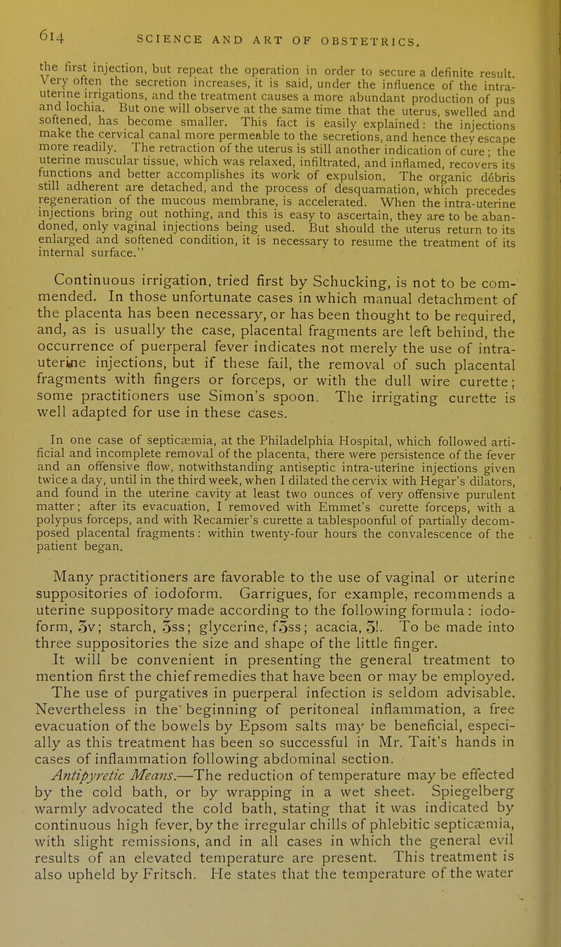 the first injection, but repeat the operation in order to secure a definite result Very often the secretion increases, it is said, under the influence of the intra- uterine irrigations, and the treatment causes a more abundant production of pus and lochia. But one will observe at the same time that the uterus, swelled and softened, has become smaller. This fact is easily explained: the injections make the cervical canal more permeable to the secretions, and hence they escape more readily. The retraction of the uterus is still another indication of cure; the uterine muscular tissue, which was relaxed, infiltrated, and inflamed, recovers its functions and better accomplishes its work of expulsion. The organic debris still adherent are detached, and the process of desquamation, which precedes regeneration of the mucous membrane, is accelerated. When the intra-uterine injections bring out nothing, and this is easy to ascertain, they are to be aban- doned, only vaginal injections being used. But should the uterus return to its enlarged and softened condition, it is necessary to resume the treatment of its internal surface. Continuous irrigation, tried first by Schucking, is not to be com- mended. In those unfortunate cases in which manual detachment of the placenta has been necessary, or has been thought to be required, and, as is usually the case, placental fragments are left behind, the occurrence of puerperal fever indicates not merely the use of intra- uterine injections, but if these fail, the removal of such placental fragments with fingers or forceps, or with the dull wire curette; some practitioners use Simon's spoon. The irrigating curette is well adapted for use in these Cases. In one case of septicaemia, at the Philadelphia Hospital, which followed arti- ficial and incomplete removal of the placenta, there were persistence of the fever and an offensive flow, notwithstanding antiseptic intra-uterine injections given twice a day, until in the third week, when I dilated the cervix with Hegar's dilators, and found in the uterine cavity at least two ounces of very offensive purulent matter; after its evacuation, I removed with Emmet's curette forceps, with a polypus forceps, and with Recamier's curette a tablespoonful of partially decom- posed placental fragments: within twenty-four hours the convalescence of the patient began. Many practitioners are favorable to the use of vaginal or uterine suppositories of iodoform. Garrigues, for example, recommends a uterine suppository made according to the following formula : iodo- form, 5v; starch, 5ss; glycerine, foss; acacia, 5!- To be made into three suppositories the size and shape of the little finger. It will be convenient in presenting the general treatment to mention first the chief remedies that have been or may be employed. The use of purgatives in puerperal infection is seldom advisable. Nevertheless in the' beginning of peritoneal inflammation, a free evacuation of the bowels by Epsom salts may be beneficial, especi- ally as this treatment has been so successful in Mr. Tait's hands in cases of inflammation following abdominal section. Antipyretic Means.—The reduction of temperature may be effected by the cold bath, or by wrapping in a wet sheet. Spiegelberg warmly advocated the cold bath, stating that it was indicated by continuous high fever, by the irregular chills of phlebitic septicaemia, with slight remissions, and in all cases in which the general evil results of an elevated temperature are present. This treatment is also upheld by Fritsch. He states that the temperature of the water