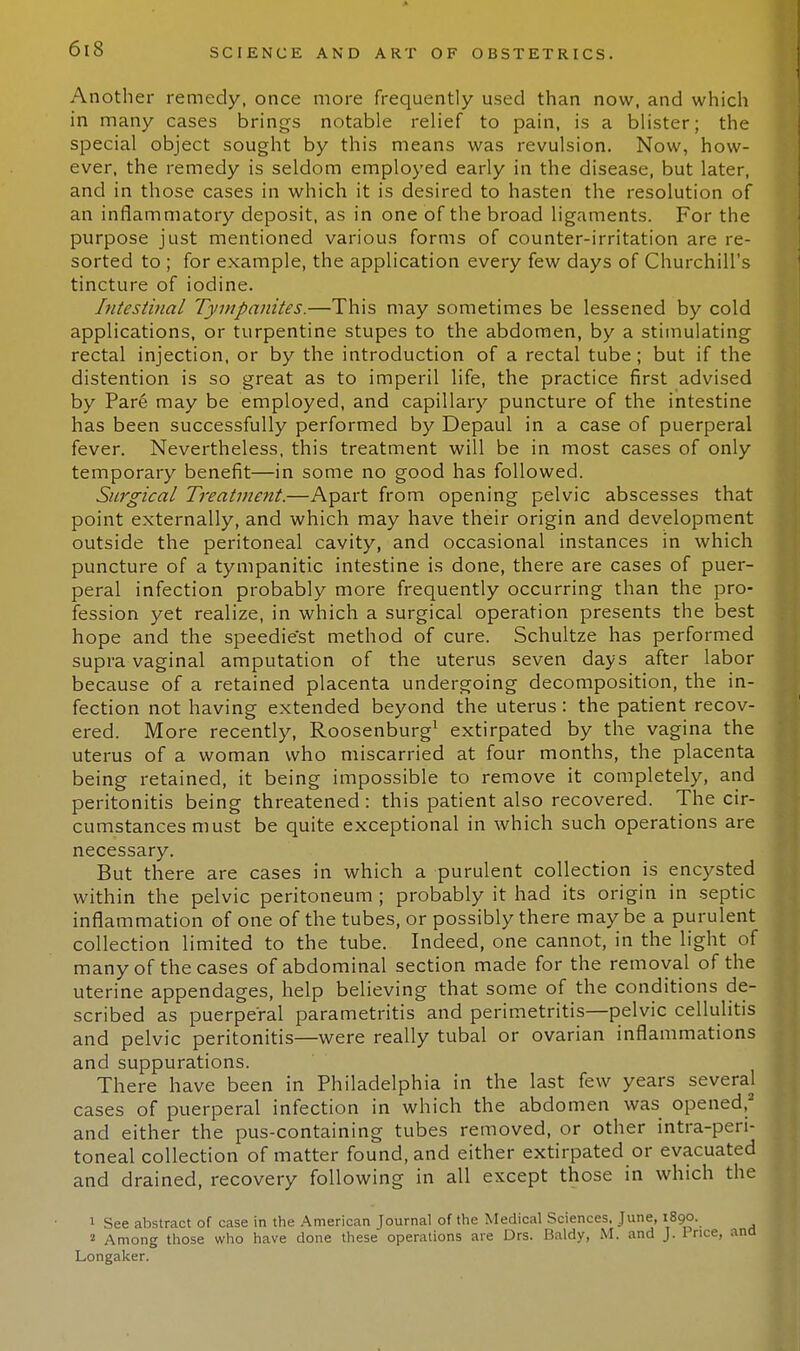 Another remedy, once more frequently used than now, and which in many cases brings notable relief to pain, is a blister; the special object sought by this means was revulsion. Now, how- ever, the remedy is seldom employed early in the disease, but later, and in those cases in which it is desired to hasten the resolution of an inflammatory deposit, as in one of the broad ligaments. For the purpose just mentioned various forms of counter-irritation are re- sorted to ; for example, the application every few days of Churchill's tincture of iodine. Intestinal Tympanites.—This may sometimes be lessened by cold applications, or turpentine stupes to the abdomen, by a stimulating rectal injection, or by the introduction of a rectal tube; but if the distention is so great as to imperil life, the practice first advised by Pare may be employed, and capillary puncture of the intestine has been successfully performed by Depaul in a case of puerperal fever. Nevertheless, this treatment will be in most cases of only temporary benefit—in some no good has followed. Surgical Treatment.—Apart from opening pelvic abscesses that point externally, and which may have their origin and development outside the peritoneal cavity, and occasional instances in which puncture of a tympanitic intestine is done, there are cases of puer- peral infection probably more frequently occurring than the pro- fession yet realize, in which a surgical operation presents the best hope and the speediest method of cure. Schultze has performed supra vaginal amputation of the uterus seven days after labor because of a retained placenta undergoing decomposition, the in- fection not having extended beyond the uterus: the patient recov- ered. More recently, Roosenburg1 extirpated by the vagina the uterus of a woman who miscarried at four months, the placenta being retained, it being impossible to remove it completely, and peritonitis being threatened: this patient also recovered. The cir- cumstances must be quite exceptional in which such operations are necessary. But there are cases in which a purulent collection is encysted within the pelvic peritoneum ; probably it had its origin in septic inflammation of one of the tubes, or possibly there may be a purulent collection limited to the tube. Indeed, one cannot, in the light of many of the cases of abdominal section made for the removal of the uterine appendages, help believing that some of the conditions de- scribed as puerperal parametritis and perimetritis—pelvic cellulitis and pelvic peritonitis—were really tubal or ovarian inflammations and suppurations. There have been in Philadelphia in the last few years several cases of puerperal infection in which the abdomen was opened,2 and either the pus-containing tubes removed, or other intra-peri- toneal collection of matter found, and either extirpated or evacuated and drained, recovery following in all except those in which the 1 See abstract of case in the American Journal of the Medical Sciences. June, 1890. 2 Among those who have done these operations are Drs. Baldy, M. and J. Price, ana Longaker.