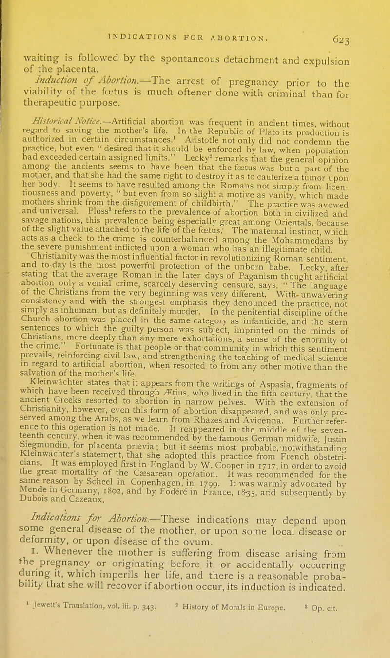 waiting is followed by the spontaneous detachment and expulsion of the placenta. Induction of Abortion.—The arrest of pregnancy prior to the viability of the fetus is much oftener done with criminal than for therapeutic purpose. Historical Notice.—Artificial abortion was frequent in ancient times, without regard to saving the mother's life. In the Republic of Plato its production is authorized in certain circumstances.1 Aristotle not only did not condemn the practice, but even  desired that it should be enforced by law, when population had exceeded certain assigned limits. Lecky3 remarks that the general opinion among the ancients seems to have been that the foetus was but a part of the mother, and that she had the same right to destroy it as to cauterize a tumor upon her body. It seems to have resulted among the Romans not simply from licen- tiousness and poverty,  but even from so slight a motive as vanity, which made mothers shrink from the disfigurement of childbirth. The practice was avowed and universal. Ploss3 refers to the prevalence of abortion both in civilized and savage nations, this prevalence being especially great among Orientals, because of the slight value attached to the life of the foetus: The maternal instinct, which acts as a check to the crime, is counterbalanced among the Mohammedans bv the severe punishment inflicted upon a woman who has an illegitimate child. ' Christianity was the most influential factor in revolutionizing Roman sentiment, and to-day is the most powerful protection of the unborn babe. Lecky, after stating that the average Roman in the later days of Paganism thought artificial abortion only a venial crime, scarcely deserving censure, says,  The language of the Christians from the very beginning was very different. With-unwavering consistency and with the strongest emphasis they denounced the practice, not simply as inhuman, but as definitely murder. In the penitential discipline of the Church abortion was placed in the same category as infanticide, and the stern sentences to which the guilty person was subject, imprinted on the minds of Christians^more deeply than any mere exhortations, a sense of the enormity of the crime. Fortunate is that people or that community in which this sentiment prevails, reinforcing civil law, and strengthening the teaching of medical science in regard to artificial abortion, when resorted to from any other motive than the salvation of the mother's life. Kleinvvachter states that it appears from the writings of Aspasia, fragments of which have been received through ^Etius, who lived in the fifth century, that the ancient Greeks resorted to abortion in narrow pelves. With the extension of Christianity, however, even this form of abortion disappeared, and was only pre- served among the Arabs, as we learn from Rhazes and Avicenna. Further refer- ence to this operation is not made. It reappeared in • the middle of the seven- teenth century, when it was recommended by the famous German midwife, Justin hiegmundin, for placenta praevia; but it seems most probable, notwithstanding Kleinwachter's statement, that she adopted this practice from French obstetri- cians. It was employed first in England by W. Cooper in 1717, in order to avoid the great mortality of the Cesarean operation. It was recommended for the same reason by Scheel in Copenhagen, in 1799. It: was warmly advocated by Mende in Germany, 1802, and by Fodere in France, 1S35, and subsequently by Dubois and Cazeaux. Indications for Abortion—-These indications may depend upon some general disease of the mother, or upon some local disease or deformity, or upon disease of the ovum. I. Whenever the mother is suffering from disease arising from the pregnancy or originating before it, or accidentally occurring during it, which imperils her life, and there is a reasonable proba- bility that she will recover if abortion occur, its induction is indicated. 1 Jewett's Translation, vol. iii. p. 343. 2 History of Morals in Europe. a Op. cit.