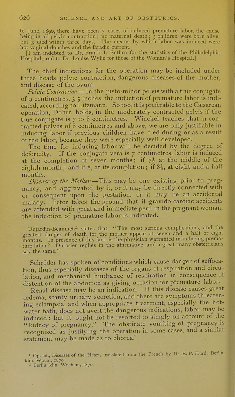 to June, 1890, there have been 7 cases of induced premature labor, the cause being in all pelvic contraction ; no maternal death ; 5 children were born alive, but 3 died within three days. The means by which labor was induced were hot vaginal douches and the faradic current. [I am indebted to Ur. Frank L. Sothrn for the statistics of the Philadelphia Hospital, and to Dr. Louise Wylie for those of the Woman's Hospital.] The chief indications for the operation may be included under three heads, pelvic contraction, dangerous diseases of the mother, and disease of the ovum. Pelvic Contraction.—In the justo-minor pelvis with a true conjugate of 9 centimetres, 3.5 inches, the induction of premature labor is indi- cated, according to Litzmann. So too, it is preferable to the Caesarean operation, Dohrn holds, in the moderately contracted pelvis if the true conjugate is 7 to 8 centimetres. Winckel teaches that in con- tracted pelves of 8 centimetres and above, we are only justifiable in inducing labor if previous children have died during or as a result of the labor, because they were especially well developed. The time for inducing labor will be decided by the degree of deformity. If the conjugata vera is 7 centimetres, labor is induced at the completion of seven months; if j\, at the middle of the eighth month ; and if 8, at its completion ; if 8\, at eight and a half months. Disease of the Mother.—This may be one existing prior to preg- nancy, and aggravated by it, or it may be directly connected with or consequent upon the gestation, or it may be an accidental malady. Peter takes the ground that if gravido-cardiac accidents are attended with great and immediate peril in the pregnant woman, the induction of premature labor is indicated. Dujardin-Beaumetz1 states that,  The most serious complications, and the greatest danger of death for the mother appear at seven and a half or eight months. In presence of this fact, is the physician warranted in inducing prema- ture labor ? Durosier replies in the affirmative, and a great many obstetricians say the same. Schroder has spoken of conditions which cause danger of suffoca- tion, thus especially diseases of the organs of respiration and circu- lation, and mechanical hindrance of respiration in consequence of distention of the abdomen as giving occasion for premature labor. Renal disease may be an indication. If this disease causes great oedema, scanty urinary secretion, and there are symptoms threaten- ing eclampsia, and when appropriate treatment, especially the hot- water bath, does not avert the dangerous indications, labor may be induced : but it ought not be resorted to simply on account of the  kidney of pregnancy. The obstinate vomiting of pregnancy is recognized as justifying the operation in some cases, and a similar .statement may be made as to chorea.2 ' Op. cit., Diseases of the Heart, translated from the French by Dr. E. P. Hurd. Berlin, klin. Woch., 1870. 1 Berlin, klin. Wochen., 1870.