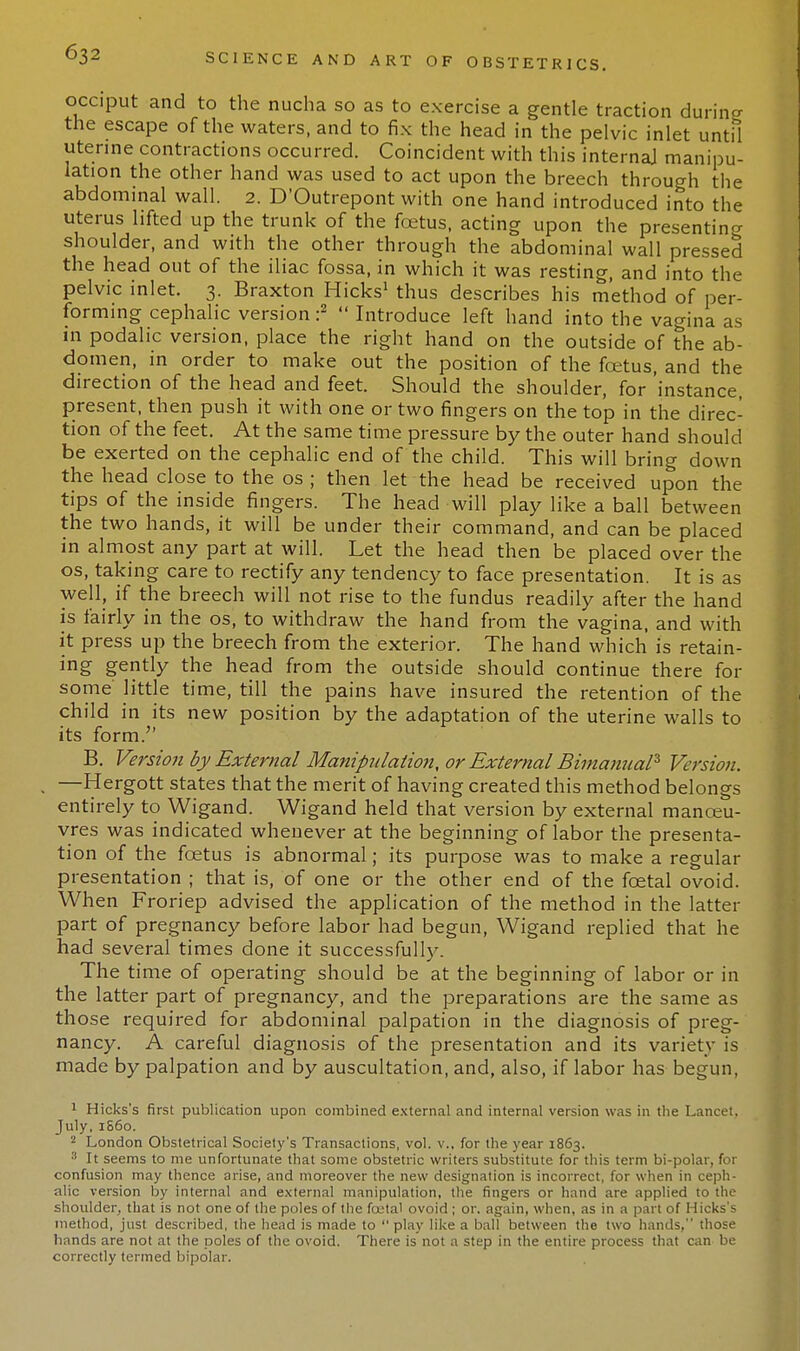 occiput and to the nucha so as to exercise a gentle traction during the escape of the waters, and to fix the head in the pelvic inlet until uterine contractions occurred. Coincident with this internal manipu- lation the other hand was used to act upon the breech through the abdominal wall. 2. D'Outrepont with one hand introduced into the uterus lifted up the trunk of the foetus, acting upon the presenting shoulder, and with the other through the abdominal wall pressed the head out of the iliac fossa, in which it was resting, and into the pelvic inlet. 3. Braxton Hicks1 thus describes his method of per- forming cephalic version:2  Introduce left hand into the vagina as in podalic version, place the right hand on the outside of the ab- domen, in order to make out the position of the foetus, and the direction of the head and feet. Should the shoulder, for 'instance, present, then push it with one or two fingers on the top in the direc- tion of the feet. At the same time pressure by the outer hand should be exerted on the cephalic end of the child. This will bring down the head close to the os ; then let the head be received upon the tips of the inside fingers. The head will play like a ball between the two hands, it will be under their command, and can be placed in almost any part at will. Let the head then be placed over the os, taking care to rectify any tendency to face presentation. It is as well, if the breech will not rise to the fundus readily after the hand is fairly in the os, to withdraw the hand from the vagina, and with it press up the breech from the exterior. The hand which is retain- ing gently the head from the outside should continue there for some little time, till the pains have insured the retention of the child in its new position by the adaptation of the uterine walls to its form. B. Version by External Manipulation, or External Bimanual* Version. —Hergott states that the merit of having created this method belongs entirely to Wigand. Wigand held that version by external manoeu- vres was indicated whenever at the beginning of labor the presenta- tion of the foetus is abnormal; its purpose was to make a regular presentation ; that is, of one or the other end of the foetal ovoid. When Froriep advised the application of the method in the latter part of pregnancy before labor had begun, Wigand replied that he had several times done it successfully. The time of operating should be at the beginning of labor or in the latter part of pregnancy, and the preparations are the same as those required for abdominal palpation in the diagnosis of preg- nancy. A careful diagnosis of the presentation and its variety is made by palpation and by auscultation, and, also, if labor has begun, 1 Hicks's first publication upon combined external and internal version was in the Lancet, July, 1S60. 2 London Obstetrical Society's Transactions, vol. v., for the year 1863. 3 It seems to me unfortunate that some obstetric writers substitute for this term bi-polar, for confusion may thence arise, and moreover the new designation is incorrect, for when in ceph- alic version by internal and external manipulation, the fingers or hand are applied to the shoulder, that is not one of the poles of the foatal ovoid ; or. again, when, as in a part of Hicks's method, just described, the head is made to  play like a ball between the two hands, those hands are not at the poles of the ovoid. There is not a step in the entire process that can be correctly termed bipolar.