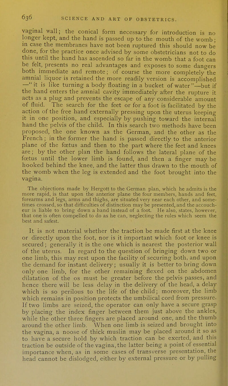 vaginal wall; the conical form necessary for introduction is no longer kept, and the hand is passed up to the mouth of the womb ; in case the membranes have not been ruptured this should now be done, for the practice once advised by some obstetricians not to do this until the hand has ascended so far in the womb that a foot can be felt, presents no real advantages and exposes to some dangers both immediate and remote; of course the more completely the amnial liquor is retained the more readily version is accomplished — it is like turning a body floating in a bucket of water—but if the hand enters the amnial cavity immediately after the rupture it acts as a plug and prevents the escape of any considerable amount of fluid. The search for the feet or for a foot is facilitated by the action of the free hand externally pressing upon the uterus keeping it in one position, and especially by pushing toward the internal hand the pelvis of the child. In this search two methods have been proposed, the one known as the German, and the other as the French ; in the former the hand is passed directly to the anterior plane of the foetus and then to the part where the feet and knees are; by the other plan the hand follows the lateral plane of the foetus until the lower limb is found, and then a finger may be hooked behind the knee, and the latter thus drawn to the mouth of the womb when the leg is extended and the foot brought into the vagina. The objections made by Hergott to the German plan, which he admits is the more rapid, is that upon the anterior plane the four members, hands and feet, forearms and legs, arms and thighs, are situated very near each other, and some- times crossed, so that difficulties of distinction may be presented, and the accouch- eur is liable to bring down a hand instead of a foot. He also, states, however, that one is often compelled to do as he can, neglecting the rules which seem the best and safest. It is not material whether the traction be made first at the knee or directly upon the foot, nor is it important which foot or knee is secured; generally it is the one which is nearest the posterior wall of the uterus. In regard to the question of bringing down two or one limb, this may rest upon the facility of securing both, and upon the demand for instant delivery; usually it is better to bring down only one limb, for the other remaining flexed on the abdomen dilatation of the os must be greater before the pelvis passes, and hence there will be less delay in the delivery of the head, a delay which is so perilous to the life of the child; moreover, the limb which remains in position protects the umbilical cord from pressure. If two limbs are seized, the operator can only have a secure grasp by placing the index finger between them just above the ankles, while the other three fingers are placed around one, and the thumb around the other limb. When one limb is seized and brought into the vagina, a noose of thick muslin may be placed around it so as to have a secure hold by which traction can be exerted, and this traction be outside of the vagina, the latter being a point of essential importance when, as in some cases of transverse presentation, the head cannot be dislodged, either by external pressure or by pulling