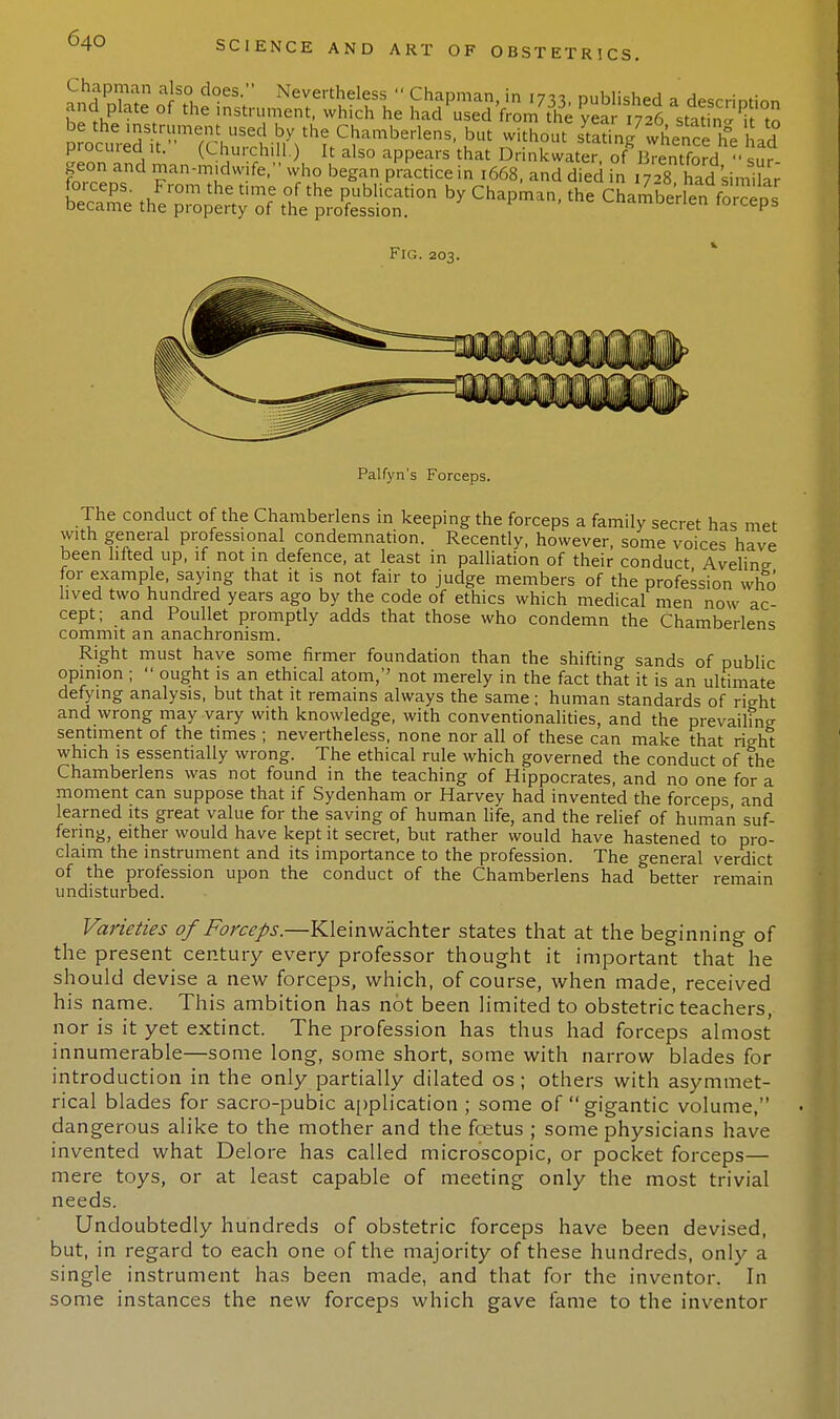 ftSin, lan-™dw!fe- wfh? began practice in 1668, and died in 1728 Sd simila forceps. From the time of the publication by Chapman, the Chamberlenfor™ ds became the property of the profession. en I0rcePs Fig. 203. Palfyn's Forceps. The conduct of the Chamberlens in keeping the forceps a family secret has met with general professional condemnation. Recently, however, some voices have been lifted up, if not in defence, at least in palliation of their conduct Aveling- for example, saying that it is not fair to judge members of the profession who lived two hundred years ago by the code of ethics which medical men now ac cept; and Poullet promptly adds that those who condemn the Chamberlens commit an anachronism. Right must have some firmer foundation than the shifting sands of public opinion ;  ought is an ethical atom,'' not merely in the fact that it is an ultimate defying analysis, but that it remains always the same; human standards of right and wrong may vary with knowledge, with conventionalities, and the prevailing- sentiment of the times ; nevertheless, none nor all of these can make that right which is essentially wrong. The ethical rule which governed the conduct of the Chamberlens was not found in the teaching of Hippocrates, and no one for a moment can suppose that if Sydenham or Harvey had invented the forceps and learned its great value for the saving of human life, and the relief of human suf- fering, either would have kept it secret, but rather would have hastened to pro- claim the instrument and its importance to the profession. The general verdict of the profession upon the conduct of the Chamberlens had better remain undisturbed. Varieties of Forceps.—Kleinwachter states that at the beginning of the present century every professor thought it important that he should devise a new forceps, which, of course, when made, received his name. This ambition has not been limited to obstetric teachers, nor is it yet extinct. The profession has thus had forceps almost innumerable—some long, some short, some with narrow blades for introduction in the only partially dilated os ; others with asymmet- rical blades for sacro-pubic application ; some of gigantic volume, dangerous alike to the mother and the foetus ; some physicians have invented what Delore has called microscopic, or pocket forceps— mere toys, or at least capable of meeting only the most trivial needs. Undoubtedly hundreds of obstetric forceps have been devised, but, in regard to each one of the majority of these hundreds, only a single instrument has been made, and that for the inventor. In some instances the new forceps which gave fame to the inventor