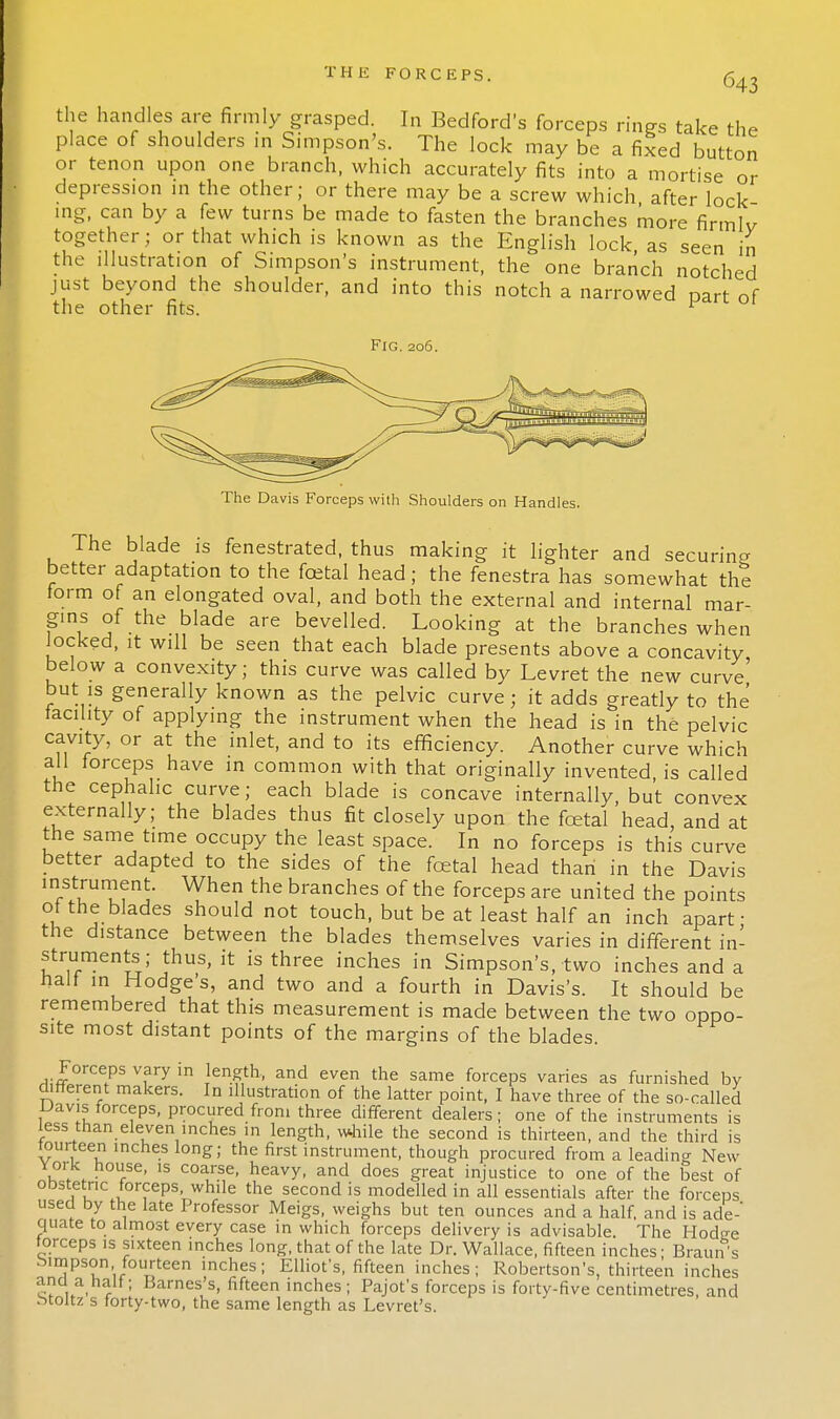 the handles are firmly grasped. In Bedford's forceps rings take the place of shoulders in Simpson's. The lock may be a fixed button or tenon upon one branch, which accurately fits into a mortise or depression in the other; or there may be a screw which after lock ing, can by a few turns be made to fasten the branches more firmlv together; or that which is known as the English lock as seen in the illustration of Simpson's instrument, the one branch notched just beyond the shoulder, and into this notch a narrowed part of the other fits. 1 Fig.206. The Davis Forceps with Shoulders on Handles. The blade is fenestrated, thus making it lighter and securing better adaptation to the foetal head; the fenestra has somewhat the form of an elongated oval, and both the external and internal mar- gins of the blade are bevelled. Looking at the branches when locked, it will be seen that each blade presents above a concavity below a convexity; this curve was called by Levret the new curve' but is generally known as the pelvic curve; it adds greatly to the facility of applying the instrument when the head is in the pelvic cavity, or at the inlet, and to its efficiency. Another curve which all forceps have in common with that originally invented, is called the cephalic curve; each blade is concave internally, but convex externally; the blades thus fit closely upon the foetal head, and at the same time occupy the least space. In no forceps is this curve better adapted to the sides of the foetal head than in the Davis instrument. When the branches of the forceps are united the points of the blades should not touch, but be at least half an inch apart- the distance between the blades themselves varies in different in- struments; thus, it is three inches in Simpson's, two inches and a half in Hodges, and two and a fourth in Davis's. It should be remembered that this measurement is made between the two oppo- site most distant points of the margins of the blades. Forceps vary in length, and even the same forceps varies as furnished by different makers. In illustration of the latter point, I have three of the so-called Davis forceps, procured from three different dealers; one of the instruments is less than eleven inches in length, while the second is thirteen, and the third is fourteen inches long; the first instrument, though procured from a leading New York house, is coarse, heavy, and does great injustice to one of the best of obstetric forceps, while the second is modelled in all essentials after the forceps used by the late Professor Meigs, weighs but ten ounces and a half, and is ade- quate to almost every case in which forceps delivery is advisable. The Hodee forceps is sixteen inches long, that of the late Dr. Wallace, fifteen inches; Braun's Simpson fourteen inches; Elliot's, fifteen inches; Robertson's, thirteen inches STu. r ' Barnes's. fifteen inches; Pajofs forceps is forty-five centimetres, and Moltz s forty-two, the same length as Levret's.