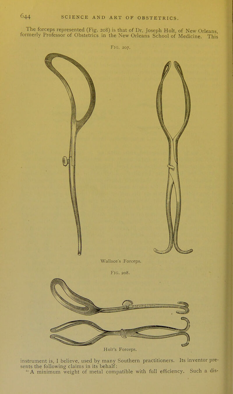 G44 The forceps represented (Fig. 208) is that of Dr. Joseph Holt, of New Orleans formerly Professor of Obstetrics in the New Orleans School of Medicine. This Fk;. 207. Wallace's Forceps. Fig. 208. instrument is, I believe, used by many Southern practitioners. Its inventor pre- sents the following claims in its behalf:  A minimum weight of metal compatible with full efficiency. Such a dis-