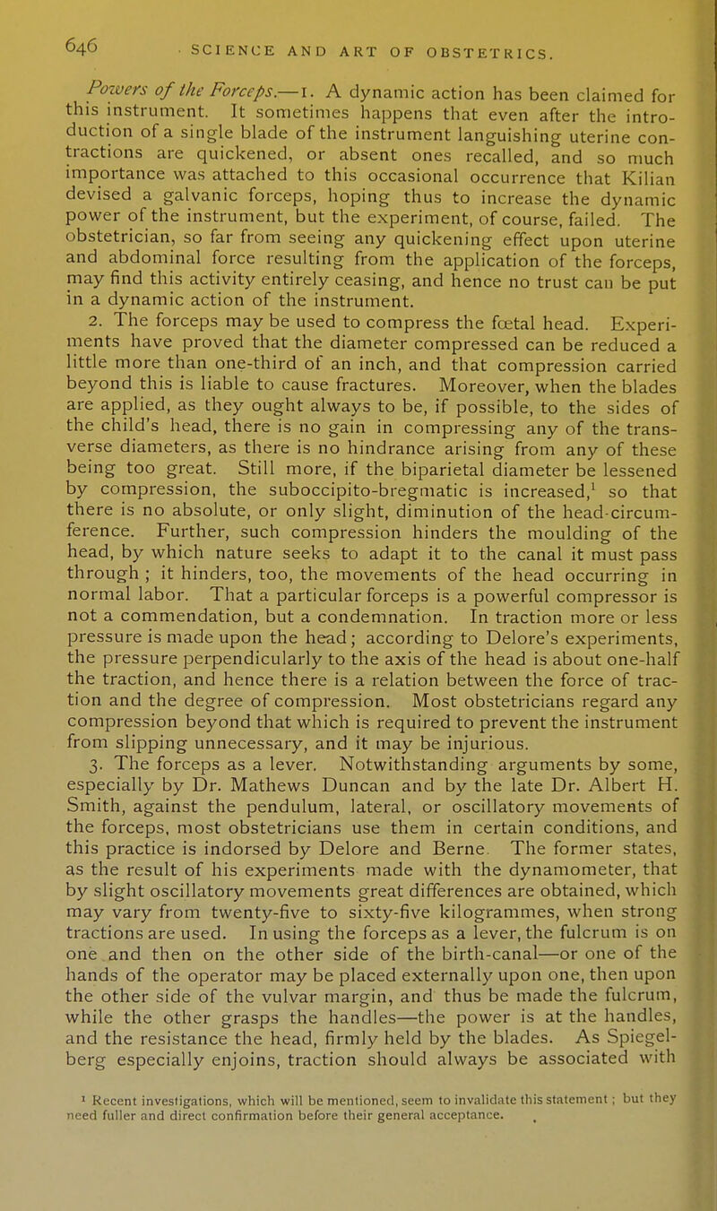 Powers of the Forceps.—i. A dynamic action has been claimed for this instrument. It sometimes happens that even after the intro- duction of a single blade of the instrument languishing uterine con- tractions are quickened, or absent ones recalled, and so much importance was attached to this occasional occurrence that Kilian devised a galvanic forceps, hoping thus to increase the dynamic power of the instrument, but the experiment, of course, failed. The obstetrician, so far from seeing any quickening effect upon uterine and abdominal force resulting from the application of the forceps, may find this activity entirely ceasing, and hence no trust cau be put in a dynamic action of the instrument. 2. The forceps may be used to compress the fcetal head. Experi- ments have proved that the diameter compressed can be reduced a little more than one-third of an inch, and that compression carried beyond this is liable to cause fractures. Moreover, when the blades are applied, as they ought always to be, if possible, to the sides of the child's head, there is no gain in compressing any of the trans- verse diameters, as there is no hindrance arising from any of these being too great. Still more, if the biparietal diameter be lessened by compression, the suboccipito-bregmatic is increased,1 so that there is no absolute, or only slight, diminution of the head-circum- ference. Further, such compression hinders the moulding of the head, by which nature seeks to adapt it to the canal it must pass through ; it hinders, too, the movements of the head occurring in normal labor. That a particular forceps is a powerful compressor is not a commendation, but a condemnation. In traction more or less pressure is made upon the head; according to Delore's experiments, the pressure perpendicularly to the axis of the head is about one-half the traction, and hence there is a relation between the force of trac- tion and the degree of compression. Most obstetricians regard any compression beyond that which is required to prevent the instrument from slipping unnecessary, and it may be injurious. 3. The forceps as a lever. Notwithstanding arguments by some, especially by Dr. Mathews Duncan and by the late Dr. Albert H. Smith, against the pendulum, lateral, or oscillatory movements of the forceps, most obstetricians use them in certain conditions, and this practice is indorsed by Delore and Berne. The former states, as the result of his experiments made with the dynamometer, that by slight oscillatory movements great differences are obtained, which may vary from twenty-five to sixty-five kilogrammes, when strong tractions are used. In using the forceps as a lever, the fulcrum is on one and then on the other side of the birth-canal—or one of the hands of the operator may be placed externally upon one, then upon the other side of the vulvar margin, and thus be made the fulcrum, while the other grasps the handles—the power is at the handles, and the resistance the head, firmly held by the blades. As Spiegel- berg especially enjoins, traction should always be associated with 1 Recent investigations, which will be mentioned, seem to invalidate this statement; but they need fuller and direct confirmation before their general acceptance.