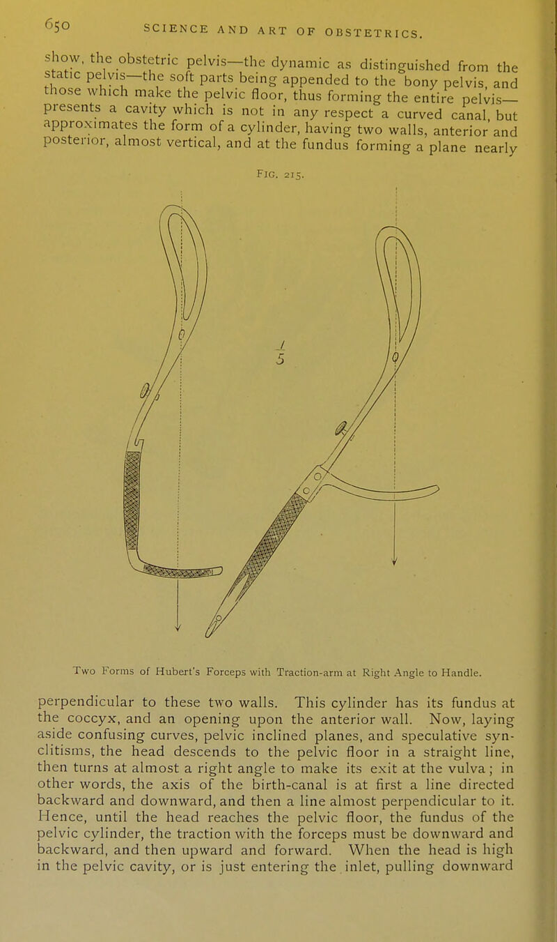 show, the obstetric pelvis—the dynamic as distinguished from the static Pelyis-the soft parts being appended to the bony pelvis, and those which make the pelvic floor, thus forming the entire pelvis- presents a cavity which is not in any respect a curved canal but approximates the form of a cylinder, having two walls, anterior'and posterior, almost vertical, and at the fundus forming a plane nearly Fig. 215. Two Forms of Hubert's Forceps with Traction-arm at Right Angle to Handle. perpendicular to these two walls. This cylinder has its fundus at the coccyx, and an opening upon the anterior wall. Now, laying aside confusing curves, pelvic inclined planes, and speculative syn- clitisms, the head descends to the pelvic floor in a straight line, then turns at almost a right angle to make its exit at the vulva; in other words, the axis of the birth-canal is at first a line directed backward and downward, and then a line almost perpendicular to it. Hence, until the head reaches the pelvic floor, the fundus of the pelvic cylinder, the traction with the forceps must be downward and backward, and then upward and forward. When the head is high in the pelvic cavity, or is just entering the inlet, pulling downward