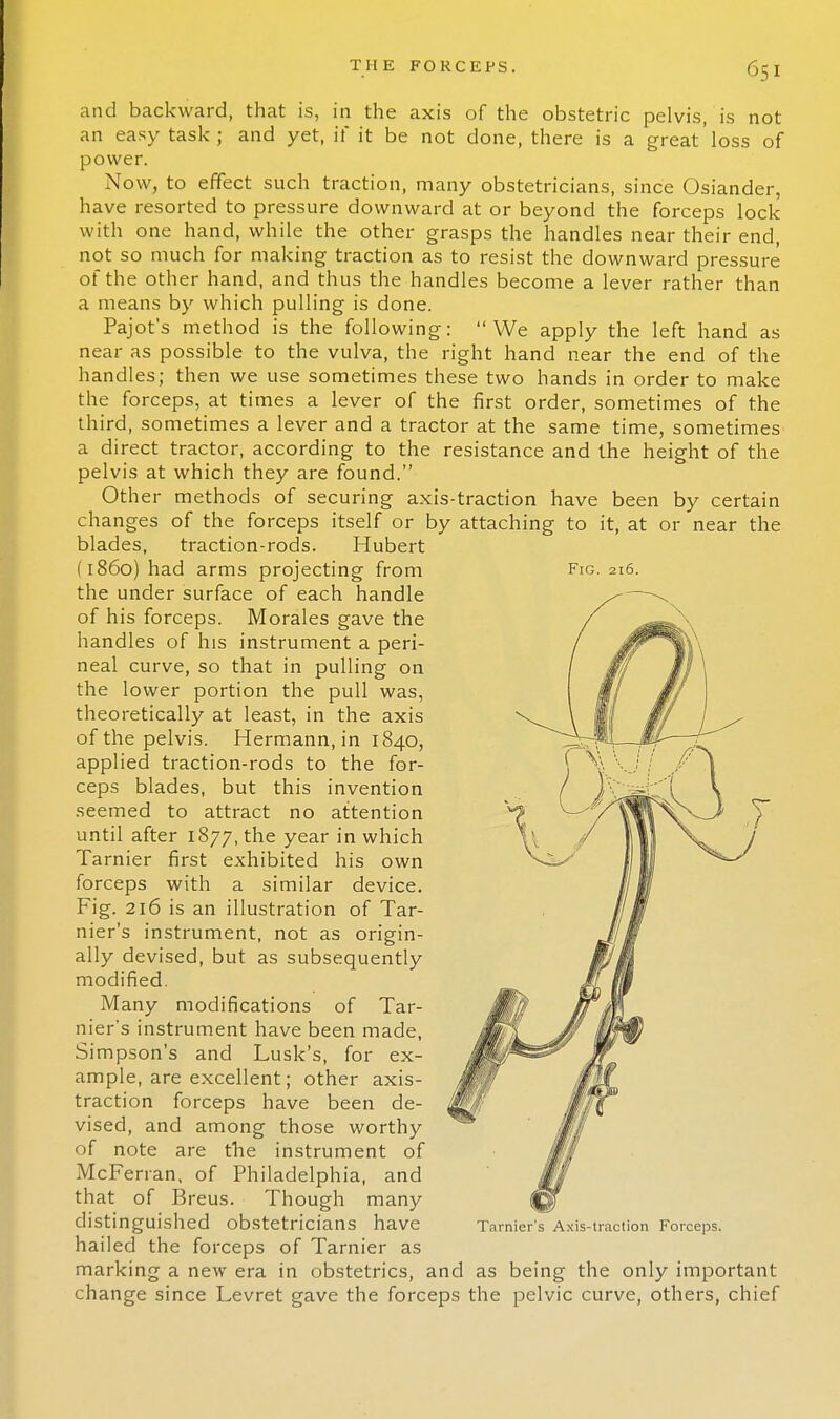 and backward, that is, in the axis of the obstetric pelvis, is not an easy task; and yet, it' it be not done, there is a great'loss of power. Now, to effect such traction, many obstetricians, since Osiander, have resorted to pressure downward at or beyond the forceps lock with one hand, while the other grasps the handles near their end, not so much for making traction as to resist the downward pressure of the other hand, and thus the handles become a lever rather than a means by which pulling is done. Pajot's method is the following: We apply the left hand as near as possible to the vulva, the right hand near the end of the handles; then we use sometimes these two hands in order to make the forceps, at times a lever of the first order, sometimes of the third, sometimes a lever and a tractor at the same time, sometimes a direct tractor, according to the resistance and the height of the pelvis at which they are found. Other methods of securing axis-traction have been by certain changes of the forceps itself or by attaching to it, at or near the blades, traction-rods. Hubert (i860) had arms projecting from Fig. 216. the under surface of each handle of his forceps. Morales gave the handles of his instrument a peri- neal curve, so that in pulling on the lower portion the pull was, theoretically at least, in the axis of the pelvis. Hermann, in 1840, applied traction-rods to the for- ceps blades, but this invention seemed to attract no attention until after 1877, the year in which Tarnier first exhibited his own forceps with a similar device. Fig. 216 is an illustration of Tar- nier's instrument, not as origin- ally devised, but as subsequently modified. Many modifications of Tar- nier's instrument have been made, Simpson's and Lusk's, for ex- ample, are excellent; other axis- traction forceps have been de- vised, and among those worthy of note are the instrument of McFerran, of Philadelphia, and that of Breus. Though many distinguished obstetricians have Tarnier's Axis-traction Forceps. hailed the forceps of Tarnier as marking a new era in obstetrics, and as being the only important change since Levret gave the forceps the pelvic curve, others, chief