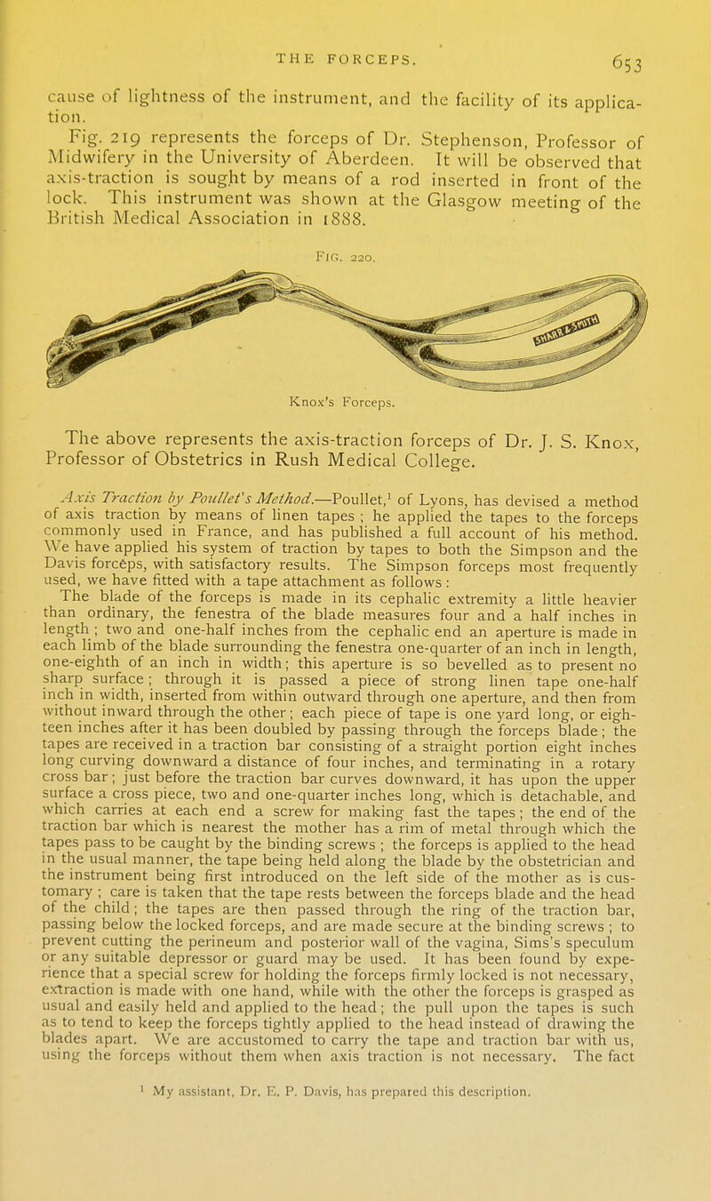 cause of lightness of the instrument, and the facility of its applica- tion. Fig. 219 represents the forceps of Dr. Stephenson, Professor of Midwifery in the University of Aberdeen. It will be observed that axis-traction is sought by means of a rod inserted in front of the lock. This instrument was shown at the Glasgow meeting of the British Medical Association in 1888. Fir;. 220. Knox's Forceps. The above represents the axis-traction forceps of Dr. J. S. Knox, Professor of Obstetrics in Rush Medical College. Axis Traction by Poullet's Method.—Poullet,1 of Lyons, has devised a method of axis traction by means of linen tapes ; he applied the tapes to the forceps commonly used in France, and has published a full account of his method. We have applied his system of traction by tapes to both the Simpson and the Davis forceps, with satisfactory results. The Simpson forceps most frequently used, we have fitted with a tape attachment as follows: The blade of the forceps is made in its cephalic extremity a little heavier than ordinary, the fenestra of the blade measures four and a half inches in length ; two and one-half inches from the cephalic end an aperture is made in each limb of the blade surrounding the fenestra one-quarter of an inch in length, one-eighth of an inch in width; this aperture is so bevelled as to present no sharp surface ; through it is passed a piece of strong linen tape one-half inch in width, inserted from within outward through one aperture, and then from without inward through the other; each piece of tape is one yard long, or eigh- teen inches after it has been doubled by passing through the forceps blade ; the tapes are received in a traction bar consisting of a straight portion eight inches long curving downward a distance of four inches, and terminating in a rotary cross bar; just before the traction bar curves downward, it has upon the upper surface a cross piece, two and one-quarter inches long, which is detachable, and which carries at each end a screw for making fast the tapes; the end of the traction bar which is nearest the mother has a rim of metal through which the tapes pass to be caught by the binding screws ; the forceps is applied to the head in the usual manner, the tape being held along the blade by the obstetrician and the instrument being first introduced on the left side of the mother as is cus- tomary ; care is taken that the tape rests between the forceps blade and the head of the child; the tapes are then passed through the ring of the traction bar, passing below the locked forceps, and are made secure at the binding screws ; to prevent cutting the perineum and posterior wall of the vagina, Sims's speculum or any suitable depressor or guard may be used. It has been found by expe- rience that a special screw for holding the forceps firmly locked is not necessary, extraction is made with one hand, while with the other the forceps is grasped as usual and easily held and applied to the head; the pull upon the tapes is such as to tend to keep the forceps tightly applied to the head instead of drawing the blades apart. We are accustomed to carry the tape and traction bar with us, using the forceps without them when axis traction is not necessary. The fact ' iMy assistant, Dr. E. P. Davis, has prepared this description.