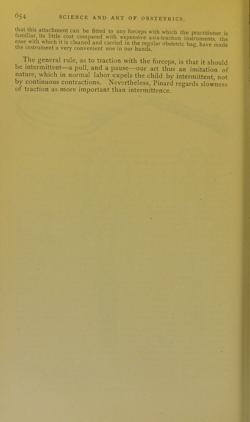 that this attachment can be fitted to any forceps with which the practitioner is laminar. its little cost compared with expensive axis-traction instruments the ease with which it is cleaned and carried in the regular obstetric bag, have made the instrument a very convenient one in our hands. The general rule, as to traction with the forceps, is that it should be intermittent—a pull, and a pause—our art thus an imitation of nature, which in normal labor expels the child by intermittent, not by continuous contractions. Nevertheless, Pinard regards slowness of traction as more important than intermittence.
