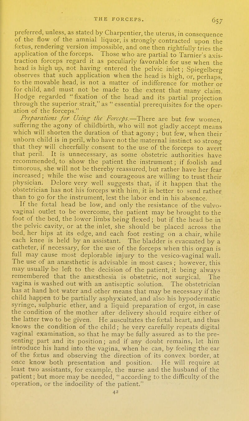 preferred, unless, as stated by Charpentier, the uterus, in consequence of the flow of the amnial liquor, is strongly contracted upon the foetus, rendering version impossible, and one then rightfully tries the application of the forceps. Those who are partial to Tarnier's axis- traction forceps regard it as peculiarly favorable for use when the head is high up, not having entered the pelvic inlet; Spiegelberg observes that such application when the head is high, or, perhaps, to the movable head, is not a matter of indifference for mother or for child, and must not be made to the extent that many claim. Hodge regarded  fixation of the head and its partial projection through the superior strait, as  essential prerequisites for the oper- ation of the forceps. Preparations for Using the Forceps.—There are but few women, suffering the agony of childbirth, who will not gladly accept means' which will shorten the duration of that agony; but few, when their unborn child is in peril, who have not the maternal instinct so strong that they will cheerfully consent to the use of the forceps to avert that peril. It is unnecessary, as some obstetric authorities have recommended, to show the patient the instrument; if foolish and timorous, she will not be thereby reassured, but rather have her fear increased; while the wise and courageous are willing to trust their physician. Delore very well suggests that, if it happen that the obstetrician has not his forceps with him, it is better to send rather than to go for the instrument, lest the labor end in his absence. If the foetal head be low, and only the resistance of the vulvo- vaginal outlet to be overcome, the patient may be brought to the foot of the bed, the lower limbs being flexed; but if the head be in the pelvic cavity, or at the inlet, she should be placed across the bed, her hips at its edge, and each foot resting on a chair, while each knee is held by an assistant. The bladder is evacuated by a catheter, if necessary, for the use of the forceps when this organ is full may cause most deplorable injury to the vesico-vaginal wall. The use of an anaesthetic is advisable in most cases ; however, this may usually be left to the decision of the patient, it being always remembered that the anaesthesia is obstetric, not surgical. The vagina is washed out with an antiseptic solution. The obstetrician has at hand hot water and other means that may be necessary if the child happen to be partially asphyxiated, and also his hypodermatic syringe, sulphuric ether, and a liquid preparation of ergot, in case the condition of the mother after delivery should require either of the latter two to be given. He auscultates the foetal heart, and thus knows the condition of the child; he very carefully repeats digital vaginal examination, so that he may be fully assured as to the pre- senting part and its position; and if any doubt remains, let him introduce his hand into the vagina, when he can, by feeling the ear of the foetus and observing the direction of its convex border, at once know both presentation and position. He will require at least two assistants, for example, the nurse and the husband of the patient; but more may be needed,  according to the difficulty of the operation, or the indocility of the patient. 42