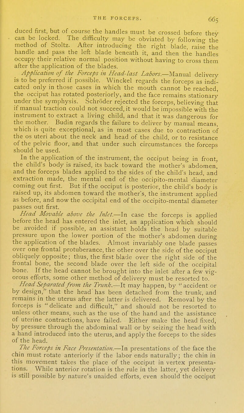 duced first, but of course the handles must be crossed before they can be locked. The difficulty may be obviated by following the method of Stoltz. After introducing the right blade, raise the handle and pass the left blade beneath it, and then the handles occupy their relative normal position without having to cross them after the application of the blades. Application of the Forceps in Head-last Labors.—Manual delivery is to be preferred if possible. Winckel regards the forceps as indi- cated only in those cases in which the mouth cannot be reached, the occiput has rotated posteriorly, and the face remains stationary under the symphysis. Schroder rejected the forceps, believing that if manual traction could not succeed, it would be impossible with the instrument to extract a living child, and that it was dangerous for the mother. Budin regards the failure to deliver by manual means, which is quite exceptional, as in most cases due to contraction of the os uteri about the neck and head of the child, or to resistance of the pelvic floor, and that under such circumstances the forceps should be used. In the application of the instrument, the occiput being in front, the child's body is raised, its back toward the mother's abdomen, and the forceps blades applied to the sides of the child's head, and extraction made, the mental end of the occipito-mental diameter coming out first. But if the occiput is posterior, the child's body is raised up, its abdomen toward the mother's, the instrument applied as before, and now the occipital end of the occipito-mental diameter passes out first. Head Movable above the Inlet.—In case the forceps is applied before the head has entered the inlet, an application which should be avoided if possible, an assistant holds the head by suitable pressure upon the lower portion of the mother's abdomen during the application of the blades. Almost invariably one blade passes over one frontal protuberance, the other over the side of the occiput obliquely opposite; thus, the first blade over the right side of the frontal bone, the second blade over the left side of the occipital bone. If the head cannot be brought into the inlet after a few vig- orous efforts, some other method of delivery must be resorted to. Head Separated from the Trwik.—It may happen, by  accident or by design, that the head 'has been detached from the trunk, and remains in the uterus after the latter is delivered. Removal by the forceps is delicate and difficult, and should not be resorted to unless other means, such as the use of the hand and the assistance of uterine contractions, have failed. Either make the head fixed, by pressure through the abdominal wall or by seizing the head with a hand introduced into the uterus, and apply the forceps to the sides of the head. The Forceps in Face Presentation.—In presentations of the face the chin must rotate anteriorly if the labor ends naturally; the chin in this movement takes the place of the occiput in vertex presenta- tions. While anterior rotation is the rule in the latter, yet delivery is still possible by nature's unaided efforts, even should the occiput