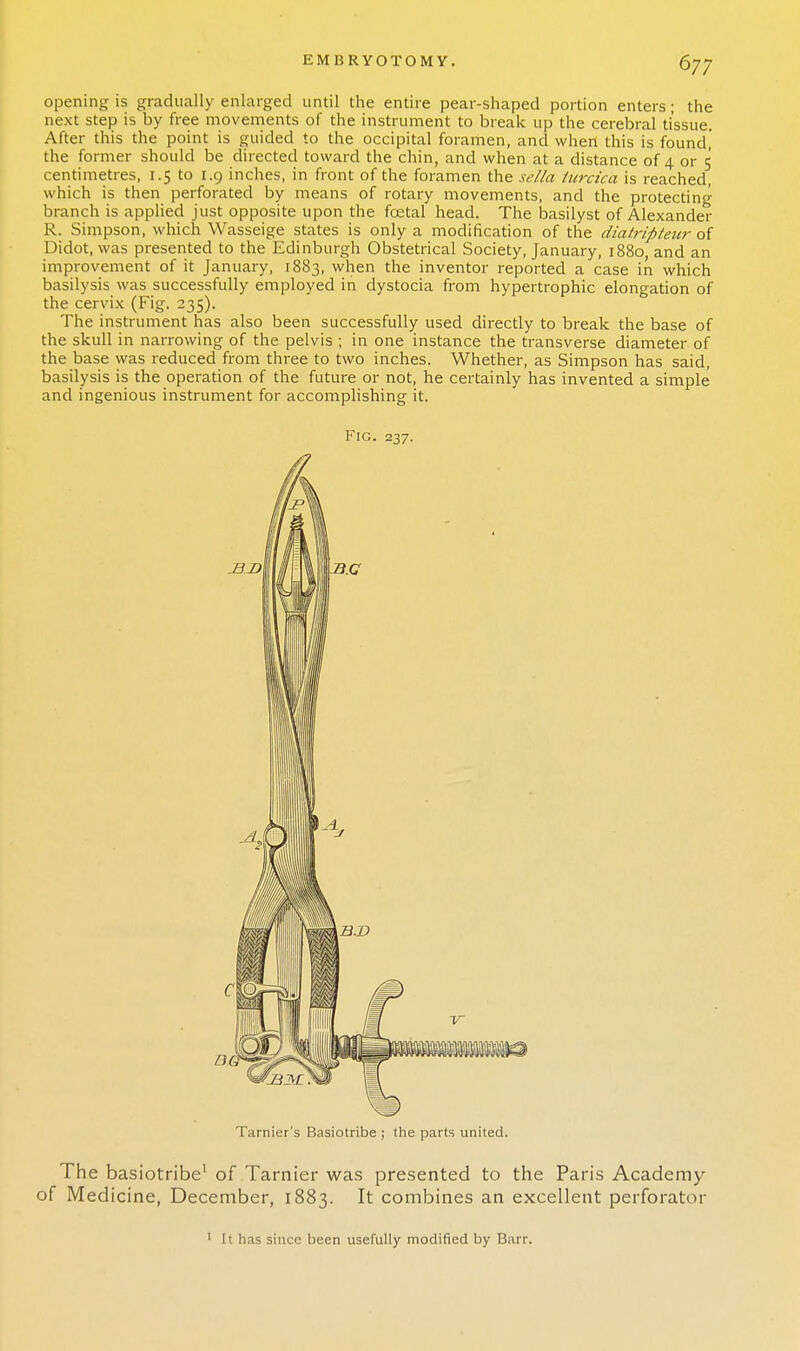 opening is gradually enlarged until the entire pear-shaped portion enters; the next step is by free movements of the instrument to break up the cerebral tissue. After this the point is guided to the occipital foramen, and when this is found, the former should be directed toward the chin, and when at a distance of 4 or 5 centimetres, 1.5 to 1.9 inches, in front of the foramen the sella turcica is reached, which is then perforated by means of rotary movements, and the protecting branch is applied just opposite upon the foetal head. The basilyst of Alexander R. Simpson, which Wasseige states is only a modification of the diatripteur of Didot, was presented to the Edinburgh Obstetrical Society, January, 1880, and an improvement of it January, 1883, when the inventor reported a case in which basilysis was successfully employed in dystocia from hypertrophic elongation of the cervix (Fig. 235). The instrument has also been successfully used directly to break the base of the skull in narrowing of the pelvis ; in one instance the transverse diameter of the base was reduced from three to two inches. Whether, as Simpson has said, basilysis is the operation of the future or not, he certainly has invented a simple and ingenious instrument for accomplishing it. Fig. 237. Tarnier's Basiotribe ; the parts united. The basiotribe' of Tarnier was presented to the Paris Academy of Medicine, December, 1883. It combines an excellent perforator 1 It lias since been usefully modified by Barr.