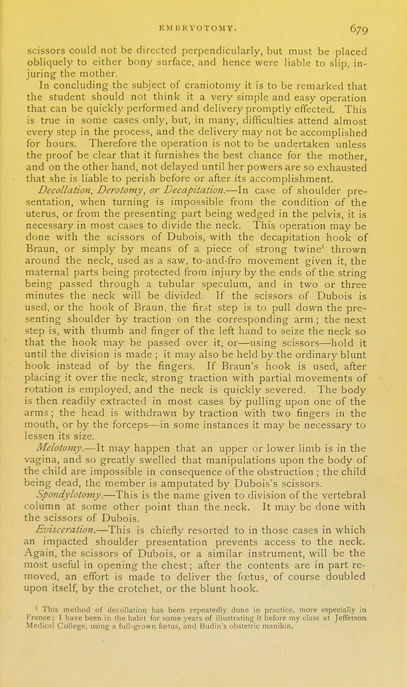 scissors could not be directed perpendicularly, but must be placed obliquely to either bony surface, and hence were liable to slip, in- juring the mother. In concluding the subject of craniotomy it is to be remarked that the student should not think it a very simple and easy operation that can be quickly performed and delivery promptly effected. This is true in some cases only, but, in many, difficulties attend almost every step in the process, and the delivery may not be accomplished for hours. Therefore the operation is not to be undertaken unless the proof be clear that it furnishes the best chance for the mother, and on the other hand, not delayed until her powers are so exhausted that she is liable to perish before or after its accomplishment. Decollation, Derotomy, or Decapitation.—In case of shoulder pre- sentation, when turning is impossible from the condition of the uterus, or from the presenting part being wedged in the pelvis, it is necessary in most cases to divide the neck. This operation may be done with the scissors of Dubois, with the decapitation hook of Braun, or simply by means of a piece of strong twine1 thrown around the neck, used as a saw, to-and-fro movement given it, the maternal parts being protected from injury by the ends of the string being passed through a tubular speculum, and in two or three minutes the neck will be divided. If the scissors of Dubois is used, or the hook of Braun, the first step is to pull down the pre- senting shoulder by traction on the corresponding arm; the next step is, with thumb and finger of the left hand to seize the neck so that the hook may be passed over it, or—using scissors—hold it until the division is made ; it may also be held by the ordinary blunt hook instead of by the fingers. If Braun's hook is used, after placing it over the neck, strong traction with partial movements of rotation is employed, and the neck is quickly severed. The body is then readily extracted in most cases by pulling upon one of the arms; the head is withdrawn by traction with two fingers in the mouth, or by the forceps—in some instances it may be necessary to lessen its size. Melotomy.—It may happen that an upper or lower limb is in the vagina, and so greatly swelled that manipulations upon the body of the child are impossible in consequence of the obstruction ; the child being dead, the member is amputated by Dubois's scissors. Spondylotomy.—This is the name given to division of the vertebral column at some other point than the neck. It may be done with the scissors of Dubois. Evisceration.—This is chiefly resorted to in those cases in which an impacted shoulder presentation prevents access to the neck. Again, the scissors of Dubois, or a similar instrument, will be the most useful in opening the chest; after the contents are in part re- moved, an effort is made to deliver the fcetus, of course doubled upon itself, by the crotchet, or the blunt hook. 1 This method of decollation has been repeatedly done in practice, more especially in I-'ranee; 1 have been in the habit for some years of illustrating it before my class at Jefferson Medical College, using a full-gtown fcetus, and Budin's obstetric manikin.