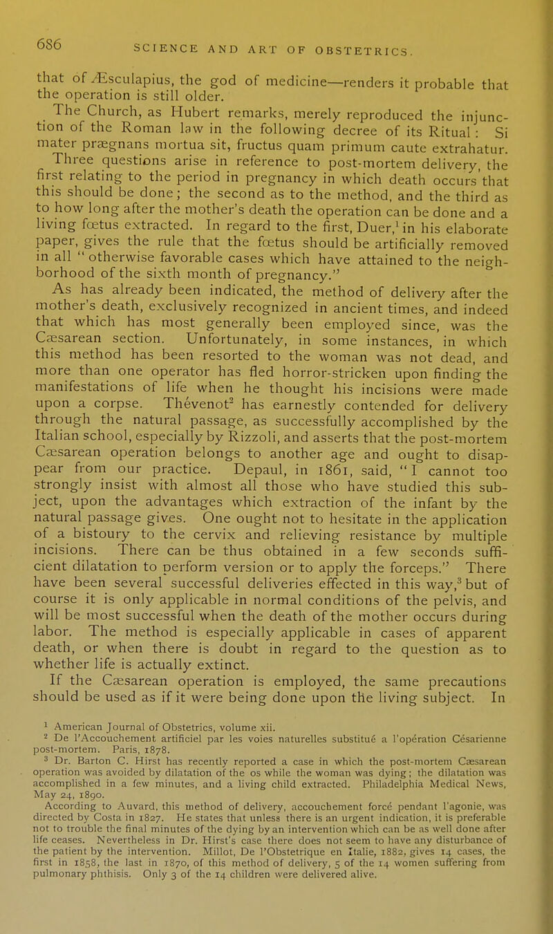 that of yEsculapius, the god of medicine—renders it probable that the operation is still older. The Church, as Hubert remarks, merely reproduced the injunc- tion of the Roman law in the following decree of its Ritual : Si mater praegnans mortua sit, fructus quam primum caute extrahatur. Three questions arise in reference to post-mortem delivery, the first relating to the period in pregnancy in which death occurs'that this should be done; the second as to the method, and the third as to how long after the mother's death the operation can be done and a living foetus extracted. In regard to the first, Duer,1 in his elaborate paper, gives the rule that the foetus should be artificially removed in all  otherwise favorable cases which have attained to the neigh- borhood of the sixth month of pregnancy. As has already been indicated, the method of delivery after the mother's death, exclusively recognized in ancient times, and indeed that which has most generally been employed since, was the Caesarean section. Unfortunately, in some instances, in which this method has been resorted to the woman was not dead, and more than one operator has fled horror-stricken upon finding the manifestations of life when he thought his incisions were made upon a corpse. Thevenot2 has earnestly contended for delivery through the natural passage, as successfully accomplished by the Italian school, especially by Rizzoli, and asserts that the post-mortem Caesarean operation belongs to another age and ought to disap- pear from our practice. Depaul, in 1861, said, I cannot too strongly insist with almost all those who have studied this sub- ject, upon the advantages which extraction of the infant by the natural passage gives. One ought not to hesitate in the application of a bistoury to the cervix and relieving resistance by multiple incisions. There can be thus obtained in a few seconds suffi- cient dilatation to perform version or to apply the forceps. There have been several successful deliveries effected in this way,3 but of course it is only applicable in normal conditions of the pelvis, and will be most successful when the death of the mother occurs during labor. The method is especially applicable in cases of apparent death, or when there is doubt in regard to the question as to whether life is actually extinct. If the Caesarean operation is employed, the same precautions should be used as if it were being done upon the living subject. In 1 American Journal of Obstetrics, volume xii. 2 De 1'Accouchement artificiel par les voies naturelles substitue a l'operation Cesarienne post-mortem. Paris, 1878. 3 Dr. Barton C. Hirst has recently reported a case in which the post-mortem Caesarean operation was avoided by dilatation of the os while the woman was dying; the dilatation was accomplished in a few minutes, and a living child extracted. Philadelphia Medical News, May 24, 1890. According to Auvard, this method of delivery, accouchement force pendant I'agonie, was directed by Costa in 1827. He states that unless there is an urgent indication, it is preferable not to trouble the final minutes of the dying by an intervention which can be as well done after life ceases. Nevertheless in Dr. Hirst's case there does not seem to have any disturbance of the patient by the intervention. Millot, De l'Obstetrique en Italie, 1882, gives 14 cases, the first in 1858, the last in 1870, of this method of delivery, 5 of the 14 women suffering from pulmonary phthisis. Only 3 of the 14 children were delivered alive.