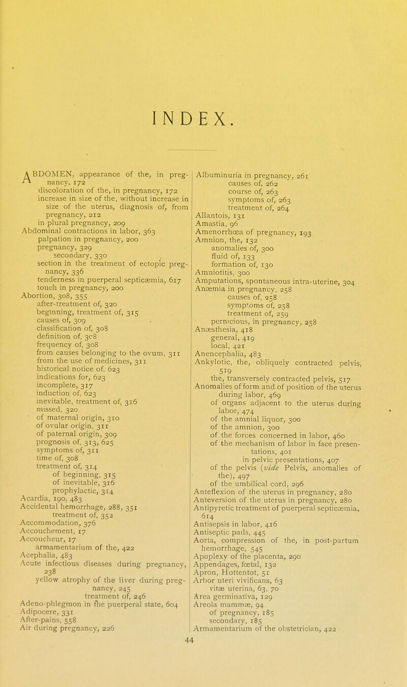 INDEX. ABDOMEN, appearance of the, in preg- nancy, 172 discoloration of the, in pregnancy, 172 increase in size of the, without increase in size of the uterus, diagnosis of, from pregnancy, 212 in plural pregnancy, 209 Abdominal contractions in labor, 363 palpation in pregnancy, 200 pregnancy, 329 secondary, 330 section in the treatment of ectopic preg- nancy, 336 tenderness in puerperal septicasmia, 617 touch in pregnancy, 200 Abortion, 308, 355 after-treatment of, 320 beginning, treatment of, 315 causes of, 309 classification of, 308 definition of, 308 frequency of, 308 from causes belonging to the ovum, 311 from the use of medicines, 311 historical notice of. 623 indications for, 623 incomplete, 317 induction of, 623 inevitable, treatment of, 316 missed, 320 of maternal origin, 310 of ovular origin, 311 of paternal origin, 309 prognosis of, 313, 625 symptoms of, 311 time of, 308 treatment of, 314 of beginning, 315 of inevitable, 316 prophylactic, 314 Acardia, 190, 483 Accidental hemorrhage, 288, 351 treatment of, 352 Accommodation, 376 Accouchement, 17 Accoucheur, 17 armamentarium of the, 422 Acephalia, 483 Acute infectious diseases during pregnancy, 238 yellow atrophy of the liver during preg- nancy, 245 treatment of, 246 Adeno-phlegmon in the puerperal state, 604 Adipocere, 331 After-pains, 558 Air during pregnancy, 226 Albuminuria in pregnancy, 261 causes of, 262 course of, 263 symptoms of, 263 treatment of, 264 Allantois, 131 Amastia, 96 Amenorrhcea of pregnancy, 193 Amnion, the, 132 anomalies of, 300 fluid of, 133 formation of, 130 Amniotitis, 300 Amputations, spontaneous intra-uterine, 304 Anasmia in pregnancy, 258 causes of, 258 symptoms of, 258 treatment of, 259 pernicious, in pregnancy, 258 Anaesthesia, 418 general, 419 local, 421 Anencephalia, 483 Ankylotic, the, obliquely contracted pelvis, 519 the, transversely contracted pelvis, 517 Anomalies of form and of position of the uterus during labor, 469 of organs adjacent to the uterus during labor, 474 of the amnial liquor, 300 of the amnion, 300 of the forces concerned in labor, 460 of the mechanism of labor in face presen- tations, 401 in pelvic presentations, 407 of the pelvis {vide Pelvis, anomalies of the), 497 of the umbilical cord, 296 Anteflexion of the uterus in pregnancy, 280 Anteversion of the uterus in pregnancy, 280 Antipyretic treatment of pueqjeral septicasmia, 614 Antisepsis in labor, 416 Antiseptic pads, 445 Aorta, compression of the, in post-partum hemorrhage, 545 Apoplexy of the placenta, 290 Appendages, foetal, 132 Apron, Hottentot, 51 Arbor uteri vivificans, 63 vitas uterina, 63, 70 Area germinativa, 129 Areola mammas, 94 of pregnancy, 185 secondary, 185 Armamentarium of the obstetrician, 422 44