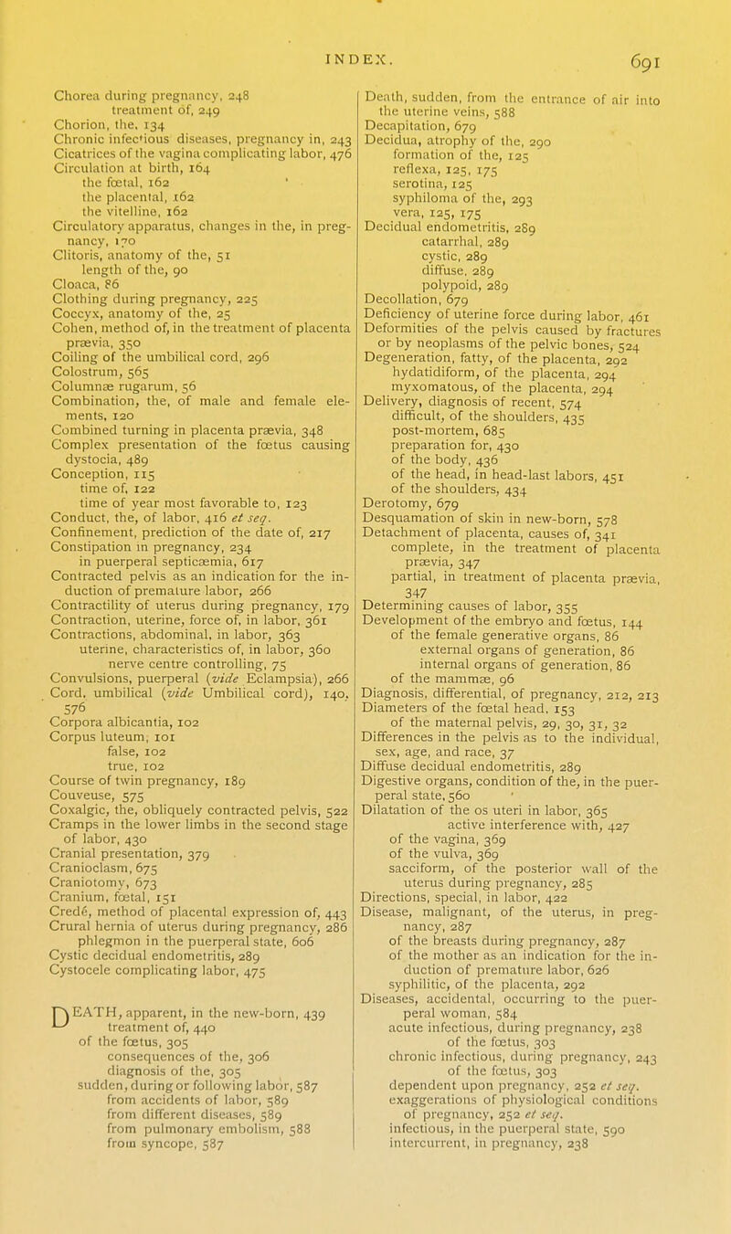 Chorea during pregnancy, 248 treatment of, 249 Chorion, the, 134 Chronic infec'ious diseases, pregnancy in, 243 Cicatrices of the vagina complicating labor, 476 Circulation at birth, 164 the fcetal, 162 ' ■ the placental, .162 the vitelline, 162 Circulatory apparatus, changes in the, in preg- nancy, 170 Clitoris, anatomy of the, 51 length of the, 90 Cloaca, 86 Clothing during pregnancy, 225 Coccyx, anatomy of the, 25 Cohen, method of, in the treatment of placenta praevia, 350 Coiling of the umbilical cord, 296 Colostrum, 565 Columnae rugarum, 56 Combination, the, of male and female ele- ments, 120 Combined turning in placenta praevia, 348 Complex presentation of the foetus causing dystocia, 489 Conception, 115 time of, 122 time of year most favorable to, 123 Conduct, the, of labor, 416 et seq. Confinement, prediction of the date of, 217 Constipation m pregnancy, 234 in puerperal septicaemia, 617 Contracted pelvis as an indication for the in- duction of premature labor, 266 Contractility of uterus during pregnancy, 179 Contraction, uterine, force of, in labor, 361 Contractions, abdominal, in labor, 363 uterine, characteristics of, in labor, 360 nerve centre controlling, 75 Convulsions, puerperal (vide Eclampsia), 266 Cord, umbilical (vide Umbilical cord), 140. 576 Corpora albicantia, 102 Corpus luteum, 101 false, 102 true, 102 Course of twin pregnancy, 189 Couveuse, 575 Coxalgic, the, obliquely contracted pelvis, 522 Cramps in the lower limbs in the second stage of labor, 430 Cranial presentation, 379 Cranioclasm, 675 Craniotomy, 673 Cranium, fcetal, 151 Crede, method of placental expression of, 443 Crural hernia of uterus during pregnancy, 286 phlegmon in the puerperal state, 606 Cystic decidual endometritis, 289 Cystocele complicating labor, 475 PvEATH, apparent, in the new-born, 439 *—^ treatment of, 440 of the foetus, 305 consequences of the, 306 diagnosis of the, 305 sudden, during or following labor, 587 from accidents of labor, 589 from different diseases, 589 from pulmonary embolism, 588 from syncope, 587 Death, sudden, from the entrance of air into the uterine veins, 588 Decapitation, 679 Decidua, atrophy of the, 290 formation of the, 125 reflexa, 125, 175 serotina, 125 syphiloma of the, 293 vera, 125, 175 Decidual endometritis, 2S9 catarrhal, 289 cystic, 289 diffuse, 289 polypoid, 289 Decollation, 679 Deficiency of uterine force during labor, 461 Deformities of the pelvis caused by fractures or by neoplasms of the pelvic bones, 524 Degeneration, fatty, of the placenta, 292 hydatidiform, of the placenta, 294 myxomatous, of the placenta, 294 Delivery, diagnosis of recent, 574 difficult, of the shoulders, 435 post-mortem, 685 preparation for, 430 of the body, 436 of the head, in head-last labors, 451 of the shoulders, 434 Derotomy, 679 Desquamation of skin in new-born, 578 Detachment of placenta, causes of, 341 complete, in the treatment of placenta praevia, 347 partial, in treatment of placenta praevia, 347 Determining causes of labor, 355 Development of the embryo and foetus, 144 of the female generative organs, 86 external organs of generation, 86 internal organs of generation, 86 of the mammae, 96 Diagnosis, differential, of pregnancy, 212, 213 Diameters of the fcetal head, 153 of the maternal pelvis, 29, 30, 31, 32 Differences in the pelvis as to the individual, sex, age, and race, 37 Diffuse decidual endometritis, 289 Digestive organs, condition of the, in the puer- peral state, 560 Dilatation of the os uteri in labor, 365 active interference with, 427 of the vagina, 369 of the vulva, 369 sacciform, of the posterior wall of the uterus during pregnancy, 285 Directions, special, in labor, 422 Disease, malignant, of the uterus, in preg- nancy, 287 of the breasts during pregnancy, 287 of the mother as an indication for the in- duction of premature labor, 626 syphilitic, of the placenta, 292 Diseases, accidental, occurring to the puer- peral woman, 584 acute infectious, during pregnancy, 238 of the foetus, 303 chronic infectious, during pregnancy, 243 of the foetus, 303 dependent upon pregnancy, 252 et seq. exaggerations of physiological conditions of pregnancy, 252 et seq. infectious, in the puerperal state, 390 intercurrent, in pregnancy, 238