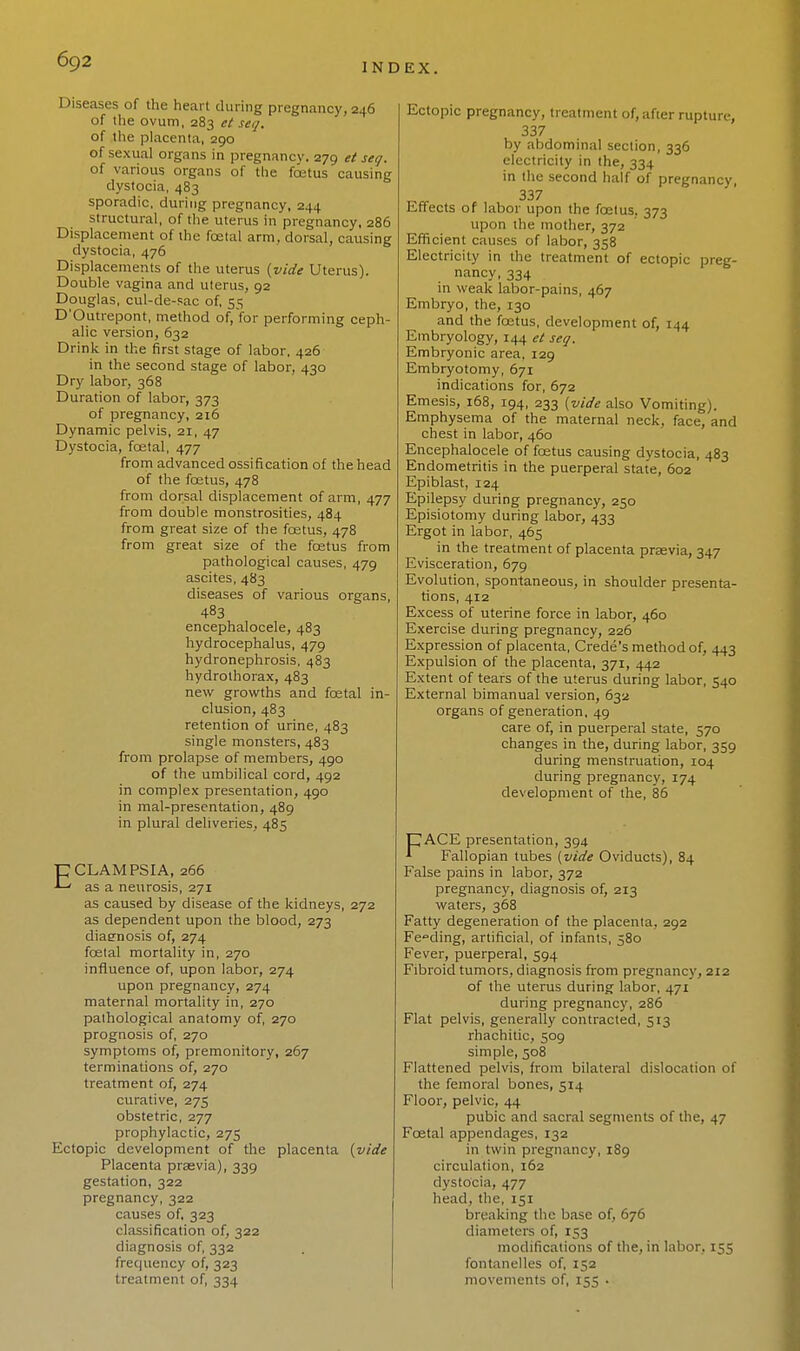 INDEX. Diseases of the heart during pregnancy, 246 of the ovum, 283 et set/. of the placenta, 290 of sexual organs in pregnancy. 279 et seg. of various organs of the foetus causing dystocia, 483 sporadic, during pregnancy, 244 structural, of the uterus in pregnancy, 286 Displacement of the fcetal arm., dorsal, causing dystocia, 476 Displacements of the uterus (vide Uterus). Double vagina and uterus, 92 Douglas, cul-de-sac of, 55 D'Outrepont, method of, for performing ceph- alic version, 632 Drink in the first stage of labor, 426 in the second stage of labor, 430 Dry labor, 368 Duration of labor, 373 of pregnancy, 216 Dynamic pelvis, 21, 47 Dystocia, fcetal, 477 from advanced ossification of the head of the foetus, 478 from dorsal displacement of arm, 477 from double monstrosities, 484 from great size of the foetus, 478 from great size of the fcetus from pathological causes, 479 ascites, 483 diseases of various organs, 483 encephalocele, 483 hydrocephalus, 479 hydronephrosis, 483 hydrolhorax, 483 new growths and foetal in- clusion, 483 retention of urine, 483 single monsters, 483 from prolapse of members, 490 of the umbilical cord, 492 in complex presentation, 490 in mal-presentation, 489 in plural deliveries, 485 ECLAMPSIA, 266 as a neurosis, 271 as caused by disease of the kidneys, 272 as dependent upon the blood, 273 diagnosis of, 274 foetal mortality in, 270 influence of, upon labor, 274 upon pregnancy, 274 maternal mortality in, 270 pathological anatomy of, 270 prognosis of, 270 symptoms of, premonitory, 267 terminations of, 270 treatment of, 274 curative, 275 obstetric, 277 prophylactic, 275 Ectopic development of the placenta (vide Placenta praevia), 339 gestation, 322 pregnancy, 322 causes of, 323 classification of, 322 diagnosis of, 332 frequency of, 323 treatment of, 334 Ectopic pregnancy, treatment of, after rupture, 337 by abdominal section, 336 electricity in the, 334 in the second half of pregnancy, 337 Effects of labor upon the fcetus. 373 upon the mother, 372 Efficient causes of labor, 358 Electricity in the treatment of ectopic preg- nancy, 334 in weak labor-pains, 467 Embryo, the, 130 and the fcetus, development of, 144 Embryology, 144 et seg. Embryonic area, 129 Embryotomy, 671 indications for, 672 Emesis, 168, 194, 233 (vide also Vomiting). Emphysema of the maternal neck, face, and chest in labor, 460 Encephalocele of fcetus causing dystocia, 483 Endometritis in the puerperal state, 602 Epiblast, 124 Epilepsy during pregnancy, 250 Episiotomy during labor, 433 Ergot in labor, 465 in the treatment of placenta prasvia, 347 Evisceration, 679 Evolution, spontaneous, in shoulder presenta- tions, 412 Excess of uterine force in labor, 460 Exercise during pregnancy, 226 Expression of placenta, Crede's method of, 443 Expulsion of the placenta, 371, 442 Extent of tears of the uterus during labor, 540 External bimanual version, 632 organs of generation, 49 care of, in puerperal state, 570 changes in the, during labor, 359 during menstruation, 104 during pregnancy, 174 development of the, 86 CACE presentation, 394 1 Fallopian tubes (vide Oviducts), 84 False pains in labor, 372 pregnancy, diagnosis of, 213 waters, 368 Fatty degeneration of the placenta, 292 Feeding, artificial, of infants, 580 Fever, puerperal, 594 Fibroid tumors, diagnosis from pregnancy, 212 of the uterus during labor, 471 during pregnancy, 286 Flat pelvis, generally contracted, 513 rhachitic, 509 simple, 508 Flattened pelvis, from bilateral dislocation of the femoral bones, 514 Floor, pelvic, 44 pubic and sacral segments of the, 47 Fcetal appendages, 132 in twin pregnancy, 189 circulation, 162 dystocia, 477 head, the, 151 breaking the base of, 676 diameters of, 153 modifications of the, in labor, 155 fontanelles of, 152 movements of, 155 •