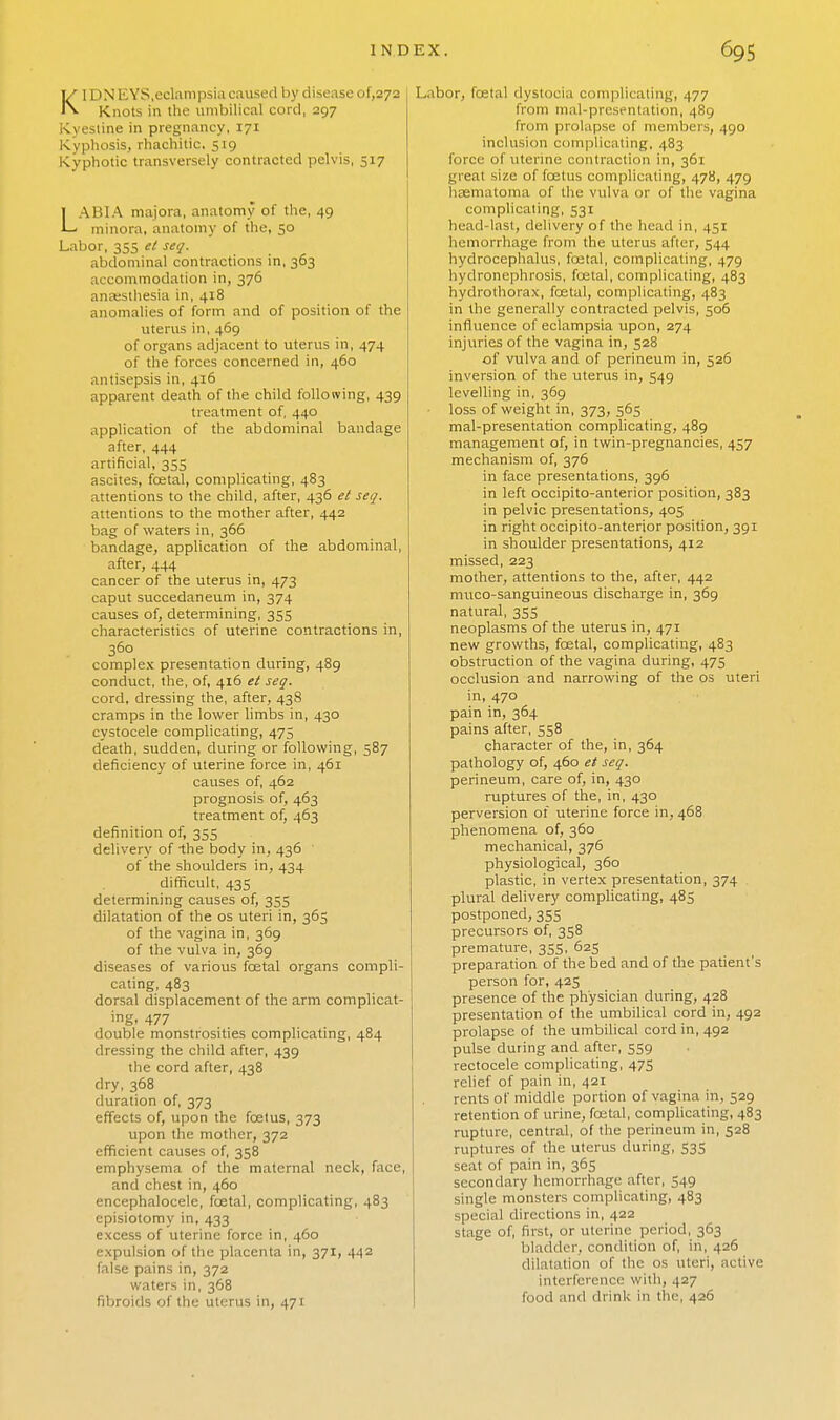 Kl DN EYS,eclampsia caused by disease of,272 Knots in the umbilical cord, 297 Kyesline in pregnancy, 171 Kyphosis, rhachitic. 519 Kyphotic transversely contracted pelvis, 517 LABIA majora, anatomy of the, 49 minora, anatomy of the, 50 Labor, 355 el seq. abdominal contractions in, 363 accommodation in, 376 anesthesia in, 418 anomalies of form and of position of the uterus in, 469 of organs adjacent to uterus in, 474 of the forces concerned in, 460 antisepsis in, 416 apparent death of the child following, 439 treatment of, 440 application of the abdominal bandage after, 444 artificial, 355 ascites, fcetal, complicating, 483 attentions to the child, after, 436 et seq. attentions to the mother after, 442 bag of waters in, 366 bandage, application of the abdominal, after, 444 cancer of the uterus in, 473 caput succedaneum in, 374 causes of, determining, 355 characteristics of uterine contractions in, 360 complex presentation during, 489 conduct, the, of, 416 et seq. cord, dressing the, after, 438 cramps in the lower limbs in, 430 cystocele complicating, 475 death, sudden, during or following, 587 deficiency of uterine force in, 461 causes of, 462 prognosis of, 463 treatment of, 463 definition of, 355 delivery of -the body in, 436 of the shoulders in, 434 difficult, 435 determining causes of, 355 dilatation of the os uteri in, 365 of the vagina in, 369 of the vulva in, 369 diseases of various foetal organs compli- cating, 483 dorsal displacement of the arm complicat- ing, 477 double monstrosities complicating, 484 dressing the child after, 439 the cord after, 438 dry, 368 duration of, 373 effects of, upon the foetus, 373 upon the mother, 372 efficient causes of, 358 emphysema of the maternal neck, face, and chest in, 460 encephalocele, fcetal, complicating, 483 episiotomy in, 433 excess of uterine force in, 460 expulsion of the placenta in, 371, 442 false pains in, 372 waters in, 368 fibroids of the uterus in, 471 Labor, fcetal dystocia complicating, 477 from mal-presentation, 489 from prolapse of members, 490 inclusion complicating, 483 force of \iterine contraction in, 361 great size of foetus complicating, 478, 479 hasmatoma of the vulva or of the vagina complicating, 531 head-last, delivery of the head in, 451 hemorrhage from the uterus after, 544 hydrocephalus, fcetal, complicating, 479 hydronephrosis, fcetal, complicating, 483 hydrothorax, fcetal, complicating, 483 in the generally contracted pelvis, 506 influence of eclampsia upon, 274 injuries of the vagina in, 528 of vulva and of perineum in, 526 inversion of the uterus in, 549 levelling in, 369 loss of weight in, 373, 565 mal-presentation complicating, 489 management of, in twin-pregnancies, 457 mechanism of, 376 in face presentations, 396 in left occipito-anterior position, 383 in pelvic presentations, 405 in right occipito-anterior position, 391 in shoulder presentations, 412 missed, 223 mother, attentions to the, after, 442 muco-sanguineous discharge in, 369 natural, 355 neoplasms of the uterus in, 471 new growths, fcetal, complicating, 483 obstruction of the vagina during, 475 occlusion and narrowing of the os uteri in, 470 pain in, 364 pains after, 358 character of the, in, 364 pathology of, 460 et seq. perineum, care of, in, 430 ruptures of the, in, 430 perversion of uterine force in, 468 phenomena of, 360 mechanical, 376 physiological, 360 plastic, in vertex presentation, 374 plural delivery complicating, 485 postponed, 355 precursors of, 358 premature, 355, 625 preparation of the bed and of the patient's person for, 425 presence of the physician during, 428 presentation of the umbilical cord in, 492 prolapse of the umbilical cord in, 492 pulse during and after, 559 rectocele complicating, 475 relief of pain in, 421 rents of middle portion of vagina in, 529 retention of urine, foetal, complicating, 483 rupture, central, of the perineum in, 528 ruptures of the uterus during, 535 seat of pain in, 365 secondary hemorrhage after, 549 single monsters complicating, 483 special directions in, 422 stage of, first, or uterine period, 363 bladder, condition of, in, 426 dilatation of the os uteri, active interference with, 427 food and drink in the, 426