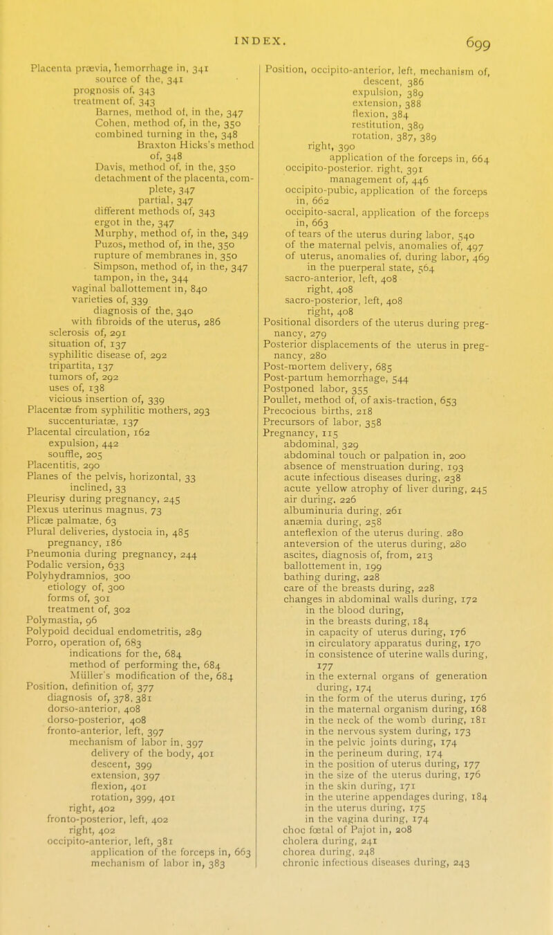 Placenta praevia, hemorrhage in, 341 source of the, 341 prognosis of, 343 treatment of, 343 Barnes, method of, in the, 347 Cohen, method of, in the, 350 combined turning in the, 348 Braxton Hicks's method of, 348 Davis, method of, in the, 350 detachment of the placenta, com- plete, 347 partial, 347 different methods of, 343 ergot in the, 347 Murphy, method of, in the, 349 Puzos, method of, in the, 350 rupture of membranes in, 350 Simpson, method of, in the, 347 tampon, in the, 344 vaginal ballottement in, 840 varieties of, 339 diagnosis of the, 340 with fibroids of the uterus, 286 sclerosis of, 291 situation of, 137 syphilitic disease of, 292 tripartita, 137 tumors of, 292 uses of, 138 vicious insertion of, 339 Placentae from syphilitic mothers, 293 succenturiatse, 137 Placental circulation, 162 expulsion, 442 souffle, 205 Placentitis, 290 Planes of the pelvis, horizontal, 33 inclined, 33 Pleurisy during pregnancy, 245 Plexus uterinus magnus, 73 Plicae palmatae, 63 Plural deliveries, dystocia in, 485 pregnancy, 186 Pneumonia during pregnancy, 244 Podalic version, 633 Polyhydramnios, 300 etiology of, 300 forms of, 301 treatment of, 302 Polymastia, 96 Polypoid decidual endometritis, 289 Porro, operation of, 683 indications for the, 684 method of performing the, 684 Mailer's modification of the, 684 Position, definition of, 377 diagnosis 0^378,381 dorso-anterior, 408 dorso-posterior, 408 fronto-anterior, left, 397 mechanism of labor in, 397 delivery of the body, 401 descent, 399 extension, 397 flexion, 401 rotation, 399, 401 right, 402 fronto-posterior, left, 402 right, 402 occipito-anterior, left, 381 application of the forceps in, 663 mechanism of labor in, 383 Position, occipito-anterior, left, mechanism of, descent, 386 expulsion, 389 extension, 388 flexion, 384 restitution, 389 rotation, 387, 389 right, 390 application of the forceps in, 664 occipito-posterior. right, 391 management of, 446 occipito-pubic, application of the forceps in, 662 occipito-sacral, application of the forceps in, 663 of tears of the uterus during labor, 540 of the maternal pelvis, anomalies of, 497 of uterus, anomalies of, during labor, 469 in the puerperal state, 564 sacro-anterior, left, 408 right, 408 sacro-posterior, left, 408 right, 408 Positional disorders of the uterus during preg- nancy, 279 Posterior displacements of the uterus in preg- nancy, 280 Post-mortem delivery, 68s Post-partum hemorrhage, 544 Postponed labor, 355 Poullet, method of, of axis-traction, 653 Precocious births, 218 Precursors of labor, 358 Pregnancy, 115 abdominal, 329 abdominal touch or palpation in, 200 absence of menstruation during, 193 acute infectious diseases during, 238 acute yellow atrophy of liver during, 245 air during, 226 albuminuria during, 261 anaemia during, 258 anteflexion of the uterus during, 280 anteversion of the uterus during, 280 ascites, diagnosis of, from, 213 ballottement in, 199 bathing during, 228 care of the breasts during, 228 changes in abdominal walls during, 172 in the blood during, in the breasts during, 184 in capacity of uterus during, 176 m circulatory apparatus during, 170 in consistence of uterine walls during, 177 in the external organs of generation during, 174 in the form of the uterus during, 176 in the maternal organism during, 168 in the neck of the womb during, 181 in the nervous system during, 173 in the pelvic joints during, 174 in the perineum during, 174 in the position of uterus during, 177 in the size of the uterus during, 176 in the skin during, 171 in the Uterine appendages during, 184 in the uterus during, 175 in the vagina during, 174 choc fcetal of Pajot in, 208 cholera during, 241 chorea during, 248 chronic infectious diseases during, 243