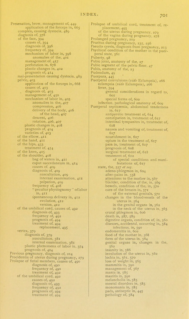 Presenation, brow, management of, 449 application of the forceps in, 665 complex, causing dystocia, 489 diagnosis of, 378 of the face, 394 causes of, 394 diagnosis of, 396 frequency of, 394 mechanism of labor in, 396 anomalies of the, 401 management of, 417 perforation in, 678 plastic changes in, 402 prognosis of, 414 mal-presentation causing dystocia, 489 pelvic, 403 application of the forceps in, 668 causes of, 403 diagnosis of, 403 management of, 450 mechanism of labor in, 405 anomalies in the, 407 compression, 406 delivery of the body, 406 of the head, 407 descent, 406 rotation, 406, 407 plastic changes in, 408 prognosis of, 414 varieties of, 403 of the elbow, 411 of the hand, 411 of the hips, 453 treatment of, 454 of the knee, 405 of the shoulder, 408 bag of waters in, 411 caput succedaneum in, 414 causes of, 409 diagnosis of, 409 auscultation, 409 internal examination, 411 palpation, 409 frequency of, 408 peculiar physiognomy of labor in, 411 spontaneous delivery in, 412 evolution, 412 version, 412 of the umbilical cord, causes of, 492 diagnosis of, 493 frequency of, 492 prognosis of, 494 treatment of, 494 replacement, 495 vertex, 379 diagnosis of, 379 auscultation, 381 internal examination, 381 plastic phenomena of labor in, 374 prognosis of, 414 Previous pregnancy, diagnosis of, 214 Procidentia of uterus during pregnancy, 279 Prolapse of fcetal members, causes of, 490 diagnosis of, 490 frequency of, 490 treatment of, 492 of the umbilical cord, 492 causes of, 492 diagnosis of, 493 frequency of, 492 prognosis of, 494 treatment of, 494 Prolapse of umbilical cord, treatment of, re- placement, 493 of the uterus during pregnancy, 279 of the vagina during pregnancy, 278 Prolonged pregnancy, 219 Pruritus during pregnancy, 235, 236 Pseudo-cyesis, diagnosis from pregnancy, 213 Psychical condition of the mother in the puer- peral state, 561 Puberty, 98 Pubic joint, anatomy of the, 27 Pubic segment of the pelvic floor, 47 Pubis, anatomy of the, 23 Pudendum, 49 Puerpura, 445 Puerperal convulsions (vide Eclampsia), 266 eclampsia (vide Eclampsia), 266 fever, 594 general considerations in regard to, 601 special forms of, 602 infection, pathological anatomy of, 609 Puerperal septicaemia, abdominal tenderness in, 617 antipyretic treatment of, 614 constipation in, treatment of, 617 intestinal tympanites in, treatment of, 618 nausea and vomiting of, treatment of, 617 nourishment in, 617 opium in the treatment of, 617 pain in, treatment of, 617 prognosis of, 608 surgical treatment of, 618 treatment of, 612 of special conditions and mani- festations of, 617 state, the, 557 et seq. adeno-phlegmon in, 604 after-pains in, 558 attentions to the mother in, 567 bladder, condition of the, in, 569 bowels, condition of the, in, 570 care of the breasts in, 571 of the external genitals, 570 changes in the bloodvessels of the uterus in, 564 in the genital organs in, 562 in the neck of the uterus in, 565 crural phlegmon in, 606 death in, 587, 589 digestive organs, condition of, in, 560 diseases, accidental, occurring in, 584 infectious, in, 590 endometritis in, 602 food of the mother in, 568 form of the uterus in, 564 genital organs in, changes in the, 562 insanity in, 586 involution of the uterus in, 562 lochia in, 561, 570 loss of weight in, 565 mammitis in, 590 management of, 567 mania in, 585 mastitis in, 590 melancholia in, 585 menial disorders in, 585 monomania in, 585 pads, antiseptic in, 445 pathology of, 584