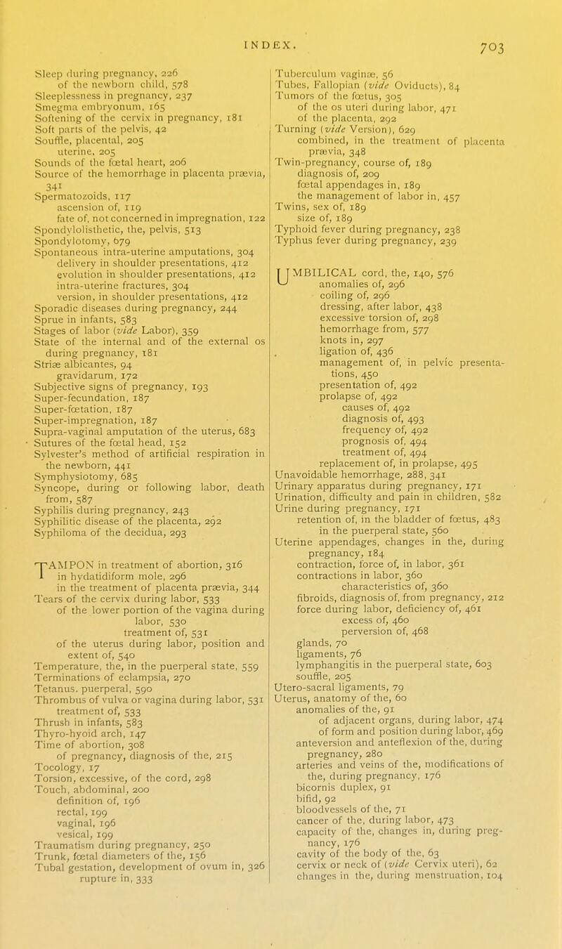 Sleep during pregnancy, 226 of the newborn child, 578 Sleeplessness in pregnancy, 237 Smegma embryonum, 165 Softening of the cervix in pregnancy, 181 Soft parts of the pelvis, 42 Souffle, placental, 205 uterine, 205 Sounds of the foetal heart, 206 Source of the hemorrhage in placenta prsevia, 341 Spermatozoids, 117 ascension of, 119 fate of, not concerned in impregnation, 122 Spondylolisthetic, the, pelvis, 513 Spondylotomy, 679 Spontaneous intra-uterine amputations, 304 delivery in shoulder presentations, 412 evolution in shoulder presentations, 412 intra-uterine fractures, 304 version, in shoulder presentations, 412 Sporadic diseases during pregnancy, 244 Sprue in infants, 583 Stages of labor [vide Labor), 359 State of the internal and of the external os during pregnancy, 181 Striae albicantes, 94 gravidarum, 172 Subjective signs of pregnancy, 193 Super-fecundation, 187 Super- fcetation, 187 Super-impregnation, 187 Supra-vaginal amputation of the uterus, 683 Sutures of the fcetal head, 152 Sylvester's method of artificial respiration in the newborn, 441 Symphysiotomy, 685 Syncope, during or following labor, death from, 587 Syphilis during pregnancy, 243 Syphilitic disease of the placenta, 292 Syphiloma of the decidua, 293 TAMPON in treatment of abortion, 316 in hydatidiform mole, 296 in the treatment of placenta prsevia, 344 Tears of the cervix during labor, 533 of the lower portion of the vagina during labor, 530 treatment of, 531 of the uterus during labor, position and extent of, 540 Temperature, the, in the puerperal state, 559 Terminations of eclampsia, 270 Tetanus, puerperal, 590 Thrombus of vulva or vagina during labor, 531 treatment of, 533 Thrush in infants, 583 Thyro-hyoid arch, 147 Time of abortion, 308 of pregnancy, diagnosis of the, 215 Tocology, 17 Torsion, excessive, of the cord, 298 Touch, abdominal, 200 definition of, 196 rectal, 199 vaginal, 196 vesical, 199 Traumatism during pregnancy, 250 Trunk, fcetal diameters of the, 156 Tubal gestation, development of ovum in, 326 rupture in, 333 Tuberculum vaginae, 56 Tubes, Fallopian (vide Oviducts), 84 Tumors of the foetus, 305 of the os uteri dining labor, 471 of the placenta, 292 Turning [vide Version), 629 combined, in the treatment of placenta prajvia, 348 Twin-pregnancy, course of, 189 diagnosis of, 209 fcetal appendages in, 189 the management of labor in, 457 Twins, sex of, 189 size of, 189 Typhoid fever during pregnancy, 238 Typhus fever during pregnancy, 239 UMBILICAL cord, the, 140, 576 anomalies of, 296 coiling of, 296 dressing, after labor, 438 excessive torsion of, 298 hemorrhage from, 577 knots in, 297 ligation of, 436 management of, in pelvic presenta- tions, 450 presentation of, 492 prolapse of, 492 causes of, 492 diagnosis of, 493 frequency of, 492 prognosis of, 494 treatment of, 494 replacement of, in prolapse, 493 Unavoidable hemorrhage, 288, 341 Urinary apparatus during pregnancy, 171 Urination, difficulty and pain in children, 382 Urine during pregnancy, 171 retention of, in the bladder of foetus, 483 in the puerperal state, 360 Uterine appendages, changes in the, during pregnancy, 184 contraction, force of, in labor, 361 contractions in labor, 360 characteristics of, 360 fibroids, diagnosis of, from pregnancy, 212 force during labor, deficiency of, 461 excess of, 460 perversion of, 468 glands, 70 ligaments, 76 lymphangitis in the puerperal state, 603 souffle, 205 Utero-sacral ligaments, 79 Uterus, anatomy of the, 60 anomalies of the, 91 of adjacent organs, during labor, 474 of form and position during labor, 469 anteversion and anteflexion of the, during pregnancy, 280 arteries and veins of the, modifications of the, during pregnancy, 176 bicornis duplex, 91 bifid, 92 bloodvessels of the, 71 cancer of the, during labor, 473 capacity of the, changes in, during preg- nancy, 176 cavity of the body of the, 63 cervix or neck of (vide Cervix uteri), 62 changes in the, during menstruation, 104