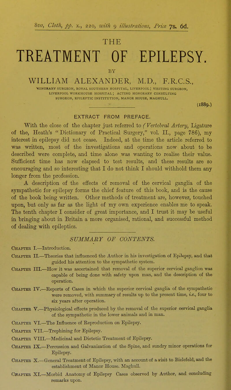 THE TREATMENT OF EPILEPSY. BY WILLIAM ALEXANDER, M.D., F.R.C.S., MONORARY SURGEON, ROYAL SOUTHERN HOSPITAL, LIVERPOOL J VISITING SURGEON, LIVERPOOL WORKHOUSE HOSPITAL; ACTING HONORARY CONSULTING SURGEON, EPILEPTIC INSTITUTION, MANOR HOUSE, MAGHULL. (I889.) EXTRACT FROM PREFACE. With the close of the chapter just referred to (Vertebral Artery, Ligature of the, Heath's Dictionary of Practical Surgery, vol. II., page 786), my interest in epilepsy did not cease. Indeed, at the time the article referred to was written, most of the investigations and operations now about to be described were complete, and time alone was wanting to realise their value. Sufficient time has now elapsed to test results, and these results are so encouraging and so interesting that I do not think I should withhold them any longer from the profession. A description of the effects of removal of the cervical ganglia of the sympathetic for epilepsy forms the chief feature of this book, and is the cause of the book being written. Other methods of treatment are, however, touched upon, but only as far as the light of my own experience enables me to speak. The tenth chapter I consider of great importance, and I trust it may be useful in bringing about in Britain a more organised, rational, and successful method of dealing with epileptics. SUMMARY OF CONTENTS. Chapter I.—Introduction. Chapter II.—Theories that influenced the Author in his investigation of Epilepsy, and that guided his attention to the sympathetic system. Chapter III.—How it was ascertained that removal of the superior cervical ganglion was capable of being done with safety upon man, and the description of the operation. Chapter IV.—Reports of Cases in which the superior cervical ganglia of the sympathetic were removed, with summary of results up to the present time, i.e., four to six years after operation. Chapter V.—Physiological effects produced by the removal of the superior cervical ganglia of the sympathetic in the lower animals and in man. Chapter VI.—The Influence of Reproduction on Epilepsy. Chapter VII.—Trephining for Epilepsy. Chapter VEIL—Medicinal and Dietetic Treatment of Epilepsy. Chapter IX.—Percussion and Galvanization of the Spine, and sundry minor operations for Epilepsy. Chapter X.—General Treatment of Epilepsy, with an account of a visit to Bielefeld, and the establishment of Manor House. Maghull. Chapter XI.—Morbid Anatomy of Epilepsy Cases observed by Author, and concluding remarks upon.