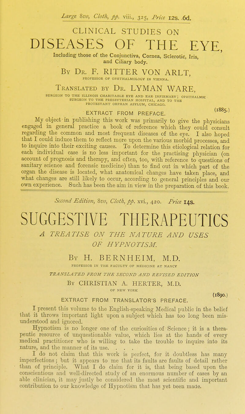 CLINICAL STUDIES ON DISEASES OF THE EYE, Including those of the Conjunctiva, Cornea, Sclerotic, Iris, and Ciliary body. By Dr. F. RITTER VON ARLT, PROFESSOR OF OPHTHALMOLOGY IN VIENNA. Translated by Dr. LYMAN WARE, SURGEON TO THE ILLINOIS CHARITABLE EYE AND EAR INFIRMARY \ OPHTHALMIC SURGEON TO THE PRESBYTERIAN HOSPITAL, AND TO THE PROTESTANT ORPHAN ASYLUM, CHICAGO. EXTRACT FROM PREFACE. (l88S) My object ■ in publishing this work was primarily to give the physicians engaged in general practice a book of reference which they could consult regarding the common and most frequent diseases of the eye. I also hoped that I could induce them to reflect more upon the various morbid processes, and to mquire into their exciting causes. To determine this etiological relation for each individual case is no less important for the practising physician (on account of prognosis and therapy, and often, too, with reference to questions of sanitary science and forensic medicine) than to find out in which part of the organ the disease is located, what anatomical changes have taken place, and what changes are still likely to occur, according to general principles and our own experience. Such has been the aim in view in the preparation of this book. Second Edition, 8vo, Cloth, pp. xvi., 420. Price 14s. SUGGESTIVE THERAPEUTICS A TREATISE ON THE NATURE AND USES OF HYPNOTISM. By H. BERNHEIM, M.D. PROFESSOR IN THE FACULTY OF MEDICINE AT NANCY TRANSLATED FROM THE SECOND AND REVISED EDITION By CHRISTIAN A. HERTER, M.D. OF NEW YORK (l8O0.) EXTRACT FROM TRANSLATOR'S PREFACE. I present this volume to the English-speaking Medical public in the belief that it throws important light upon a subject which has too long been mis- understood and ignored. Hypnotism is no longer one of the curiosities of Science; it is a thera- peutic resource of unquestionable value, which lies at the hands of every medical practitioner who is willing to take the trouble to inquire into its nature, and the manner of its use. I do not claim that this work is perfect, for it doubtless has many imperfections; but it appears to me that its faults are faults of detail rather than of principle. What I do claim for it is, that being based upon the conscientious and well-directed study of an enormous number of cases by an able clinician, it may justly be considered the most scientific and important contribution to our knowledge of Hypnotism that has yet been made.